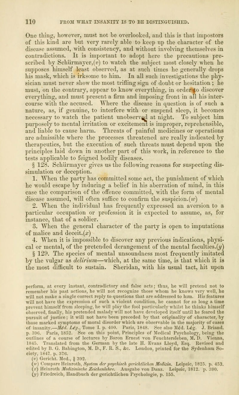 One thing, however, must not be overlooked, and this is that impostors of this kind are but very rarely able to keep up the character of the disease assumed, with consistency, and without involving themselves in contradictions. It is important to adopt here the precautions pre- scribed by Schurmayer,(r) to watch the subject most closely when he supposes himself least observed, as at such times he generally drops his mask, which is irksome to him. In all such investigations the phy- sician must never show the most trifling sign of doubt or hesitation ; he must, on the contrary, appear to know everything, in order^o discover everything, and must present a firm and imposing front in all his inter- course with the accused. Where the disease in question is of such a nature, as, if genuine, to interfere with or suspend sleep, it becomes necessary to watch the patient unobserved at night. To subject him purposely to mental irritation or excitement is improper, reprehensible, and liable to cause harm. Threats of painful medicines or operations are admissible where the processes threatened are really indicated by therapeutics, but the execution of such threats must depend upon the principles laid down in another part of this work, in reference to the tests applicable to feigned bodily diseases. § 128. Schiirmayer gives us the following reasons for suspecting dis- simulation or deception. 1. When the party has committed some act, the punishment of which he would escape by inducing a belief in his aberration of mind, in this case the comparison of the offence committed, with the form of mental disease assumed, will often suffice to confirm the suspicion.(w) 2. When the individual has frequently expressed an aversion to a particular occupation or profession it is expected to assume, as, for instance, that of a soldier. 3. When the general character of the party is open to imputations of malice and deceit.(.r) 4. When it is impossible to discover any previous indications, physi- cal or mental, of the pretended derangement of the mental faculties.(y) § 129. The species of mental unsoundness most frequently imitated by the vulgar as delirium—which, at the same time, is that which it is the most difficult to sustain. Sheridan, with his usual tact, hit upon perform, at every instant, contradictory and false acts; thus, he will pretend not to remember his past actions, he will not recognize those whom he knows very well, he will not make a single correct reply to questions that are addressed to him. His features will not have the expression of such a violent condition, he cannot for so long a time prevent himself from sleeping, he will play the fool particularly whilst he thinks himself observed, finally, his pretended malady will not have developed itself until he feared the pursuit of justice; it will not have been preceded by that originality of character, by those marked symptoms of moral disorder which are observable in the majority of cases ..I' insanity.—Sled. Leg., Tome I. p. 400. Paris, 1848. Sec also M£d. Leg. J. Briand. p. 396. Paris, 1852. See on this point, Principles of Medical Psychology, being the outlines of a course of lectures by Baron Krnest von Feuchtersleben, If. D. Vienna, 1845. Translated from the German by the late II. Evans Lloyd, Esq. Revised and edited by IS. (!. Babington, M. D., F. R. S., <kc. London, printed for the Sydenham So- cietv. is 17. p. 3T6. Sericht Med., \ 392. (»•> CompareHeinroth, System derptycMsch gerichtlichen Medizki. Lcipsic, 1825. p. 453. (z) Heinrotfa Medmnuche Zeichmkhre, Ansgabe von Danz. Leipsic, 1812. p. 380. (y) Friedreich, Handbuch der gerichtlichen Psychologie, p. 155.