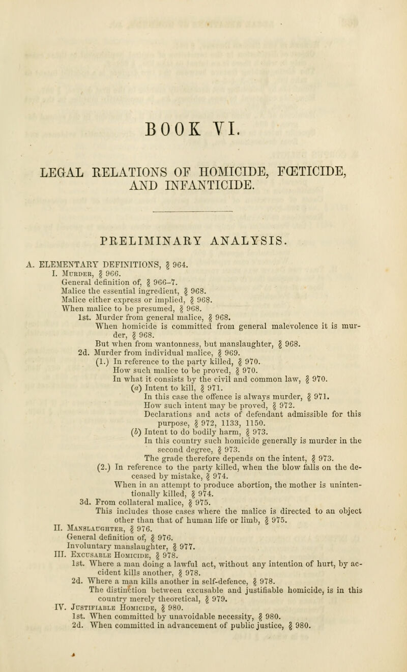 LEGAL RELATIONS OF HOMICIDE, FOETICIDE, AND INFANTICIDE. PRELIMINARY ANALYSIS. A. ELEMENTARY DEFINITIONS, § 964. I. Murder, \ 966. General definition of, \ 966-7. Malice the essential ingredient, § 968. Malice either express or implied, § 968. When malice to be presumed, § 968. 1st. Murder from general malice, \ 968. When homicide is committed from general malevolence it is mur- der, \ 968. But when from wantonness, but manslaughter, \ 968. 2d. Murder from individual malice, \ 969. (1.) In reference to the party killed, \ 9*70. How such malice to be proved, \ 970. In what it consists by the civil and common law, § 970. (a) Intent to kill, \ 971. In this case the offence is always murder, § 971. How such intent may be proved, \ 972. Declarations and acts of defendant admissible for this purpose, ?i 972, 1133, 1150. (b) Intent to do bodily harm, § 973. In this country such homicide generally is murder in the second degree, \ 973. The grade therefore depends on the intent, \ 973. (2.) In reference to the party killed, when the blow falls on the de- ceased by mistake, \ 974. When in an attempt to produce abortion, the mother is uninten- tionally killed, \ 974. 3d. From collateral malice, § 975. This includes those cases where the malice is directed to an object other than that of human life or limb, £ 975. II. Manslaughter, \ 976. General definition of, \ 976. Involuntary manslaughter, \ 977. III. Excusable Homicide, \ 978. 1st. Where a man doing a lawful act, without any intention of hurt, by ac- cident kills another, \ 978. 2d. Where a man kills another in self-defence, \ 978. The distinction between excusable and justifiable homicide, is in this country merely theoretical, \ 979. rV. Justifiable Homicide, \ 980. 1st. When committed by unavoidable necessity, § 980. 2d. When committed in advancement of public justice, $ 980.
