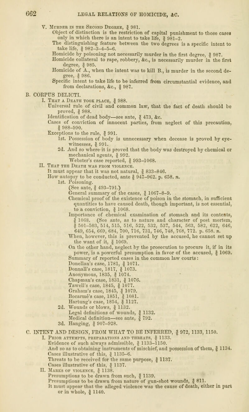 V. Mcrder i.\ the Second Degree, \ 981. Object of distinction is the restriction of capital punishment to those cases only in -which there is an intent to take life, \ 981-2. The distinguishing feature between the two degrees is a specific intent to take life, \ 982-3-4-5-6. Homicide by poisoning not necessarily murder in the first degree, \ 987. Homicide collateral to rape, robbery, &c, is necessarily murder in the first degree, \ 985. Homicide of A., when the intent was to kill B., is murder in the second de- gree, I 986. Specific intent to take life to be inferred from circumstantial eTidence, and from declarations, &c, \ 987. B. CORPUS DELICTI. I. That a Death took place, § 988. Universal rule of civil and common law, that the fact of death should be proved, \ 988. Identification of dead body—see ante, \ 473, &c. Cases of conviction of innocent parties, from neglect of this precaution, § 988-990. Exceptions to the rule, \ 991. 1st. Possession of body is unnecessary when decease is proved by eye- witnesses, \ 991. 2d. And so where it is proved that the body was destroyed by chemical or mechanical agents, \ 992. Webster's case reported, \ 993-1068. II. That the Death was from violence. It must appear that it was not natural, \ 833-846. How autopsy to be conducted, ante § 947-962. p. 658. n. 1st. Poisoning. (See ante, \ 493-791.) General summary of the cases, \ 1067-8-9. Chemical proof of the existence of poison in the stomach, in sufficient quantities to have caused death, though important, is not essential, to a conviction, \ 1068. Importance of chemical examination of stomach and its contents, \ 1068. (See ante, as to nature and character of post mortem, f 501-503, 514, 515, 516, 522, 532, 537, 544, 563, 582, 622, 646, 649, 654, 669, 684, 700, 716, 731, 746, 748, 768, 772. p. 658. n. When, however, this is prevented by the accused, he cannot set up the want of it, g 1069. On the other hand, neglect by the prosecution to procure it, if in its power, is a powerful presumption in favor of the accused, \ 1069. Summary of reported cases in the common law courts: Donellan's case, 1781, \ 1071. Donnall's case, 1817, \ 1073. Anonymous, 1835, \ 1074. Chapman's case, 1831, \ 1076. Tawell's case, 1845, § 1077. Graham's case, 1845, \ 1079. Bocarme's case, 1851, $ 1081. Hartung's case, 1854, \ 1127. 2d. Wounds or blows, §1132. Legal definitions of wounds, \ 1132. Medical definition—see ante, | 792. 3d. Hanging, § 907-928. C. INTENT AND DESIGN, FROM WHAT TO BE INFERRED, \ 972, 1133, 1150. I. Prior attempts, preparations and threats, § 1133. Evidence of such always admissible, \ 1133-1150. And so as to obtaining instruments of mischief, and possession of them, § 1134. Cases illustrative of this, § 1135-6. Threats to be received for the same purpose, \ 1137. Cases illustrative of this, \ 1137. II. Marks of violence, § 1138. Presumptions to be drawn from such, \ 1139. Presumptions to be drawn from nature of gun-shot wounds, § 811. It most appear that the alleged violence was the cause of death, either in part or in whole, \ 1140.