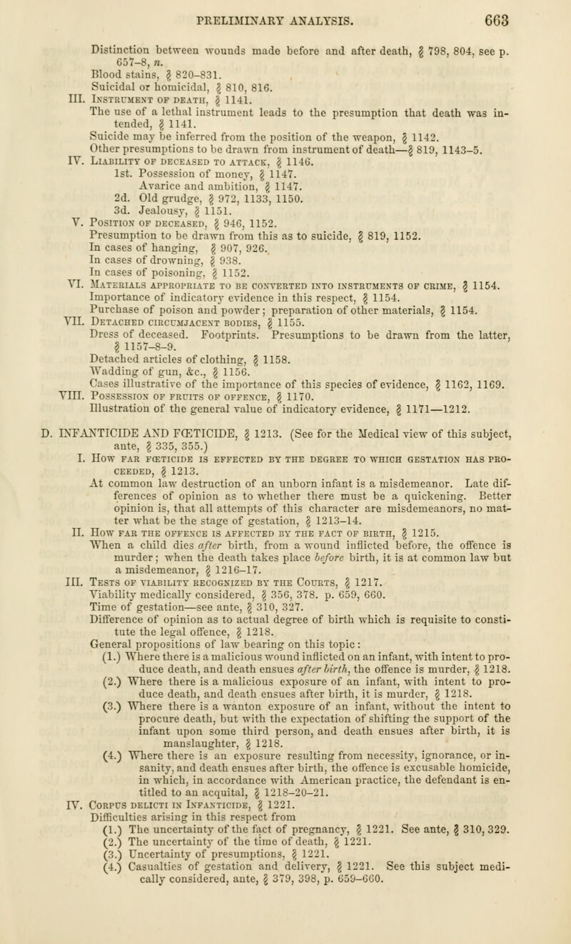 PRELIMINARY ANALYSIS. 6G3 Distinction between wounds made before and after death, g 798, 804, see p. 657-8, n. Blood stains, \ 820-831. Suicidal or homicidal, \ 810, 816. III. Instrument of death, \ 1141. The use of a lethal instrument leads to the presumption that death was in- tended, I 1141. Suicide may be inferred from the position of the weapon, \ 1142. Other presumptions to be drawn from instrument of death—\ 819, 1143-5. IV. Liability of deceased to attack, \ 114G. 1st. Possession of money, \ 1147. Avarice and ambition, \ 1147. 2d. Old grudge, § 972, 1133, 1150. 3d. Jealousy, § 1151. V. Position of deceased, \ 946, 1152. Presumption to be drawn from this as to suicide, § 819, 1152. In cases of hanging, \ 907, 926. In cases of drowning, f 938. In cases of poisoning, g 1152. VI. Materials appropriate to be converted into instruments of crime, § 1154. Importance of indicatory evidence in this respect, \ 1154. Purchase of poison and powder; preparation of other materials, \ 1154. VII. Detached circumjacent bodies, § 1155. Dress of deceased. Footprints. Presumptions to be drawn from the latter, I 1157-8-9. Detached articles of clothing, \ 1158. Wadding of gun, &c, § 1156. Cases illustrative of the importance of this species of evidence, \ 1162, 1169. Till. Possession of fruits of offence, \ 1170. Illustration of the general value of indicatory evidence, § 1171—1212. D. INFANTICIDE AND FCETICIDE, \ 1213. (See for the Medical view of this subject, ante, § 335, 355.) I. HOW FAR FOETICIDE IS EFFECTED BY THE DEGREE TO WHICH GESTATION HAS PRO- CEEDED, \ 1213. At common law destruction of an unborn infant is a misdemeanor. Late dif- ferences of opinion as to whether there must be a quickening. Better opinion is, that all attempts of this character are misdemeanors, no mat- ter what be the stage of gestation, $ 1213-14. II. HOW FAR THE OFFENCE IS AFFECTED BY THE FACT OF BIRTH, § 1215. When a child dies after birth, from a wound inflicted before, the offence is murder; when the death takes place before birth, it is at common law but a misdemeanor, §1216-17. III. Tests of viability recognized by the Courts, \ 1217. Viability medically considered, \ 356, 378. p. 659, 660. Time of gestation—see ante, \ 310, 327. Difference of opinion as to actual degree of birth which is requisite to consti- tute the legal offence, § 1218. General propositions of law bearing on this topic: (1.) Where there is a malicious wound inflicted on an infant, with intent to pro- duce death, and death ensues after birth, the offence is murder, § 1218. (2.) Where there is a malicious exposure of an infant, with intent to pro- duce death, and death ensues after birth, it is murder, \ 1218. (3.) Where there is a wanton exposure of an infant, without the intent to procure death, but with the expectation of shifting the support of the infant upon some third person, and death ensues after birth, it is manslaughter, \ 1218. (4.) Where there is an exposure resulting from necessity, ignorance, or in- sanity, and death ensues after birth, the offence is excusable homicide, in which, in accordance with American practice, the defendant is en- titled to an acquital, § 1218-20-21. IV. Corpus delicti in Infanticide, \ 1221. Difficulties arising in this respect from (1.) The uncertainty of the fact of pregnancy, \ 1221. See ante, \ 310, 329. (2.) The uncertainty of the time of death, \ 1221. (3.) Uncertainty of presunrptions, § 1221. (4.) Casualties of gestation and delivery, \ 1221. See this subject medi- cally considered, ante, \ 379, 398, p. 659-GG0.