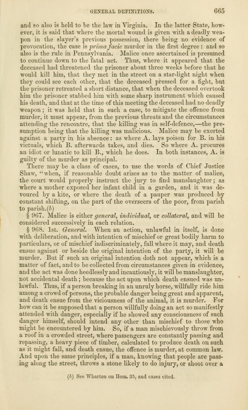 GENERAL DEFINITIONS. G65 and so also is held to be the law in Virginia. In the latter State, how- ever, it is said that where the mortal wound is given with a deadly wea- pon in the slayer's previous possession, there being no evidence of provocation, the case is 'prima facie murder in the first degree : and so also is the rule in Pennsylvania. Malice once ascertained is presumed to continue down to the fatal act. Thus, where it appeared that the deceased had threatened the prisoner about three weeks before that he would kill him, that they met in the street on a star-light night when they could see each other, that the deceased pressed for a fight, but the prisoner retreated a short distance, that when the deceased overtook him the prisoner stabbed him with some sharp instrument which caused his death, and that at the time of this meeting the deceased had no deadly weapon; it was held that in such a case, to mitigate the offence from murder, it must appear, from the previous threats and the circumstances attending the rencontre, that the killing was in self-defence,—the pre- sumption being that the killing was malicious. Malice may be exerted against a party in his absence: as where A. lays poison for B. in his victuals, which B. afterwards takes, and dies. So where A. procures an idiot or lunatic to kill B., which he does. In both instances, A. is guilty of the murder as principal. There may be a class of cases, to use the words of Chief Justice Shaw, when, if reasonable doubt arises as to the matter of malice, the court would properly instruct the jury to find manslaughter; as where a mother exposed her infant child in a garden, and it was de- voured by a kite, or where the death of a pauper was produced by constant shifting, on the part of the overseers of the poor, from parish to parish, (b) § 967. Malice is either general, individual, or collateral, and will be considered successively in each relation. § 968. 1st. General. When an action, unlawful in itself, is done with deliberation, and with intention of mischief or great bodily harm to particulars, or of mischief indiscriminately, fall where it may, and death ensue against or beside the original intention of the party, it will be murder. But if such an original intention doth not appear, which is a matter of fact, and to be collected from circumstances given in evidence, and the act was done heedlessly and incautiously, it will be manslaughter, not accidental death; because the act upon which death ensued was un- lawful. Thus, if a person breaking in an unruly horse, willfully ride him among a crowd of persons, the probable danger being great and apparent, and death ensue from the viciousness of the animal, it is murder. For how can it be supposed that a person willfully doing an act so manifestly attended with danger, especially if he showed any consciousness of such danger himself, should intend any other than mischief to those who might be encountered by him. So, if a man mischievously throw from a roof in a crowded street, where passengers are constantly passing and repassing, a heavy piece of timber, calculated to produce death on such as it might fall, and death ensue, the offence is murder, at common law. And upon the same principles, if a man, knowing that people are pass- ing along the street, throws a stone likely to do injury, or shoot over a (b) See Wharton on Horn. 35, and cases cited.