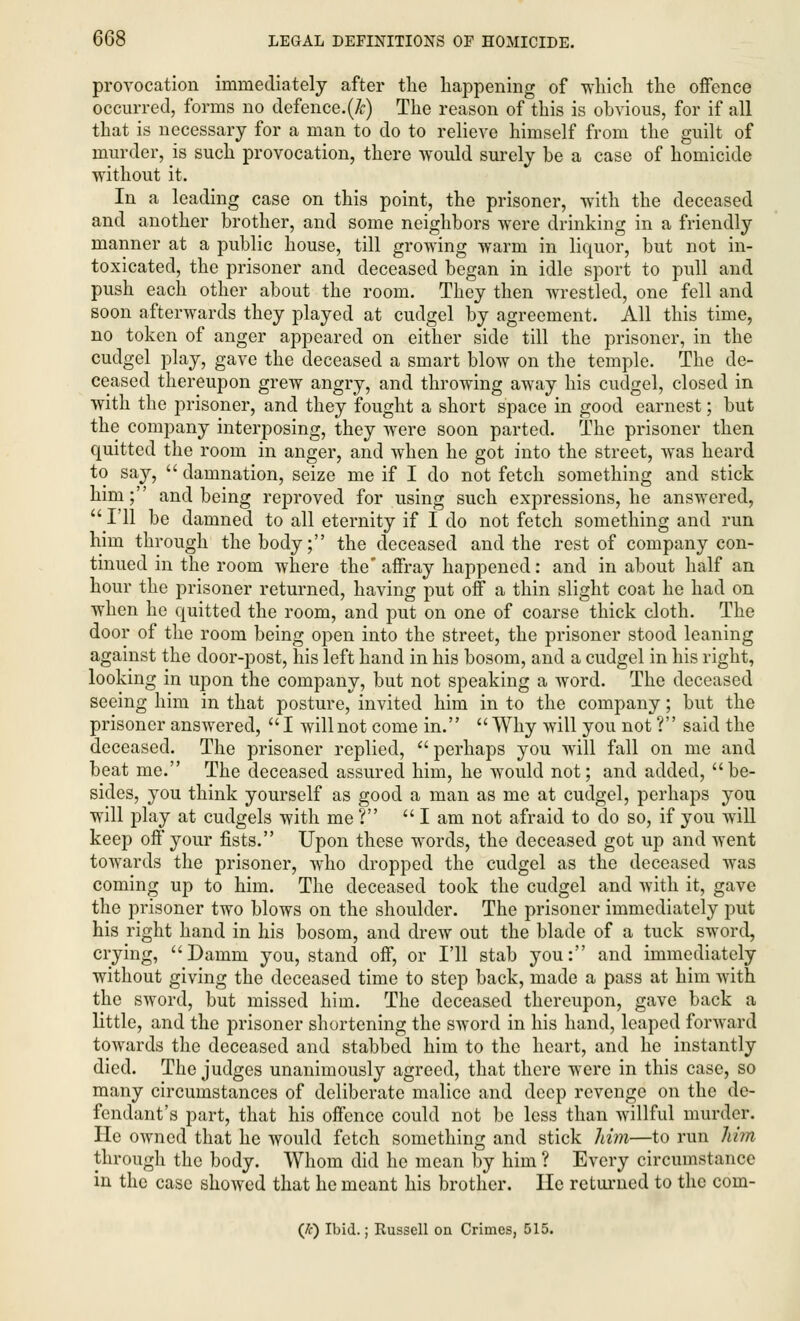 provocation immediately after the happening of which the offence occurred, forms no defence. (&) The reason of this is obvious, for if all that is necessary for a man to do to relieve himself from the guilt of murder, is such provocation, there would surely be a case of homicide without it. In a leading case on this point, the prisoner, with the deceased and another brother, and some neighbors were drinking in a friendly manner at a public house, till growing warm in liquor, but not in- toxicated, the prisoner and deceased began in idle sport to pull and push each other about the room. They then wrestled, one fell and soon afterwards they played at cudgel by agreement. All this time, no token of anger appeared on either side till the prisoner, in the cudgel play, gave the deceased a smart blow on the temple. The de- ceased thereupon grew angry, and throwing away his cudgel, closed in with the prisoner, and they fought a short space in good earnest; but the company interposing, they were soon parted. The prisoner then quitted the room in anger, and when he got into the street, was heard to say,  damnation, seize me if I do not fetch something and stick him; and being reproved for using such expressions, he answered,  I'll be damned to all eternity if I do not fetch something and run him through the body; the deceased and the rest of company con- tinued in the room where the affray happened: and in about half an hour the prisoner returned, having put off a thin slight coat he had on when he quitted the room, and put on one of coarse thick cloth. The door of the room being open into the street, the prisoner stood leaning against the door-post, his left hand in his bosom, and a cudgel in his right, looking in upon the company, but not speaking a word. The deceased seeing him in that posture, invited him in to the company; but the prisoner answered, I will not come in. Why will you not ? said the deceased. The prisoner replied, perhaps you will fall on me and beat me. The deceased assured him, he would not; and added, be- sides, you think yourself as good a man as me at cudgel, perhaps you will play at cudgels with me? lam not afraid to do so, if you will keep off your fists. Upon these words, the deceased got up and went towards the prisoner, who dropped the cudgel as the deceased was coming up to him. The deceased took the cudgel and with it, gave the prisoner two blows on the shoulder. The prisoner immediately put his right hand in his bosom, and drew out the blade of a tuck sword, crying, Damm you, stand off, or I'll stab you: and immediately without giving the deceased time to step back, made a pass at him with the sword, but missed him. The deceased thereupon, gave back a little, and the prisoner shortening the sword in his hand, leaped forward towards the deceased and stabbed him to the heart, and he instantly died. The judges unanimously agreed, that there were in this case, so many circumstances of deliberate malice and deep revenge on the de- fendant's part, that his offence could not be less than willful murder. He owned that he would fetch something and stick Mm—to run Mm through the body. Whom did he mean by him ? Every circumstance in the case showed that he meant his brother. He returned to the com- (K) Ibid.; Russell on Crimes, 515.