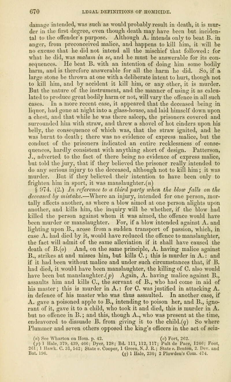 damage intended, was such as would probably result in death, it is mur- der in the first degree, even though death may have been but inciden- tal to the offender's purpose. Although A. intends only to beat B. in anger, from preconceived malice, and happens to kill him, it will be no excuse that he did not intend all the mischief that followed: for what he did, was malum in se, and he must be answerable for its con- sequences. He beat B. with an intention of doing him some bodily harm, and is therefore answerable for all the harm he did. So, if a large stone be thrown at one with a deliberate intent to hurt, though not to kill him, and by accident it kill' him, or any other, it is murder. But the nature of the instrument, and the manner of using it as calcu- lated to produce great bodily harm or not, will vary the offence in all such cases. In a more recent case, it appeared that the deceased being in liquor, had gone at night into a glass-house, and laid himself down upon a chest, and that while he was there asleep, the prisoners covered and surrounded him with straw, and threw a shovel of hot cinders upon his belly, the consequence of which was, that the straw ignited, and he was burnt to death; there was no evidence of express malice, but the conduct of the prisoners indicated an entire recklessness of conse- quences, hardly consistent with anything short of design. Patterson, J., adverted to the fact of there being no evidence of express malice, but told the jury, that if they believed the prisoner really intended to do any serious injury to the deceased, although not to kill him; it was murder. But if they believed their intention to have been only to frighten him in sport, it was manslaughter.(n) § 974. (2.) In reference to a third 'party when the blow falls on the deceased by mistake.—Where an injury, intended for one person, mor- tally affects another, as where a blow aimed at one person alights upon another, and kills him, the inquiry will be whether, if the blow had killed the person against whom it was aimed, the offence would have been murder or manslaughter. For, if a blow intended against A. and lighting upon B., arose from a sudden transport of passion, which, in case A. had died by it, would have reduced the offence to manslaughter, the fact will admit of the same alleviation if it shall have caused the death of B.(o) And, on the same principle, A. having malice against B., strikes at and misses him, but kills C.; this is murder in A.: and if it had been without malice and under such circumstances that, if B. had died, it would have been manslaughter, the killing of C. also would have been but manslaughter.(p) Again, A. having malice against B., assaults him and kills C, the servant of B., who had come in aid of his master; this is murder in A.: for C. was justified in attacking A. in defence of his master who was thus assaulted. In another case, if A. gave a poisoned apple to B., intending to poison her, and B., igno- rant of it, gave it to a child, who took it and died, this is murder in A. but no offence in B.; and this, though A., who was present at the time, endeavored to dissuade B. from giving it to the child.(q) So where Plummer and seven others opposed the king's officers in the act of seiz- (n) See Wharton on Horn. p. 42. (o) Fort, 262. ip) 1 Hale, 379, 439, 4GC; Dyer, 128; Bd. Ill, 112, 117; Pult de Pace, 1246; Foot, 201; 1 Hawk. C. 31,542; State v. Cooper, 1 Green, N. J. R.; State v. Benton, 2. Dev. and Bat. 196. (?) 1 Ilale, 230; 2 Plowden's Com. 474.