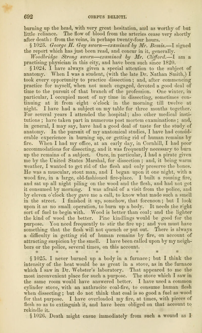 turning up the head, with very great hesitation, and as ■worthy of but little reliance. The flow of blood from the arteries cease very shortly after death : from the veins, in perhaps twenty-four hours. § 1023. George S. Gray sworn—examined by Mr. Bemis.—I signed the report which has just been read, and concur in it, generally. Woodbridge Strong sworn—examined by Mr. Clifford.—I am a practising physician in this city, and have been such since 1820. §1024. I have always given a special attention to the subject of anatomy. When I was a student, (with the late Dr. Nathan Smith,) I took every opportunity to practice dissection; and, after commencing practice for myself, when not much engaged, devoted a good deal of time to the pursuit of that branch of the profession. One winter, in particular, I occupied most of my time in dissecting, sometimes con- tinuing at it from eight o'clock in the morning till twelve at night. I have had a subject on my table for three months together. For several years I attended the hospital; also other medical insti- tutions ; have taken part in numerous post mortem examinations ; and, in general, I may say, have had a good deal of taste for the study of anatomy. In the pursuit of my anatomical studies, I have had consid- erable experience in burning up, or getting rid of human remains by fire. When I had my office, at an early day, in Cornhill, I had poor accommodations for dissecting, and it was frequently necessary to burn up the remains of a subject. Once, in particular, I had a pirate given me by the United States Marshal, for dissection ; and, it being warm weather, I wanted to get rid of the flesh and only preserve the bones. He was a muscular, stout man, and I began upon it one night, with a wood fire, in a large, old-fashioned fire-place. I built a rousing fire, and sat up all night piling on the wood and the flesh, and had not got it consumed by morning. I was afraid of a visit from the police, and by eleven o'clock they gave me a call, to know what made such a smell in the street. I finished it up, somehow, that forenoon; but I look upon it as no small operation, to burn up a body. It needs the right sort of fuel to besin with. Wood is better than coal; and the lighter the kind of wood the better. Pine kindlings would be good for the purpose. You need frequently to stir the fire up ; and you must have something that the flesh Avill not quench or put out. There is always a difficulty in getting rid of human remains by fire, on account of attracting suspicion by the smell. I have been called upon by my neigh- bors or the police, several times, on this account. =£ * * :■: * * * * § 1025. I never burned up a body in a furnace; but I think the intensity of the heat would be as great in a stove, as in the furnace which I saw in Dr. Webster's laboratory. That appeared to me the most inconvenient place for such a purpose. The stove which I saw in the same room would have answered better. I have used a common cylinder stove, with an anthracite coal-fire, to consume human flesh when dissecting ; but do not think that coal is so good a fuel as wood for that purpose. I have overloaded my fire, at times, with pieces of flesh so as to extinguish it, and have been obliged on that account to rekindle it. § 1026. Death might ensue immediately from such a wound as I