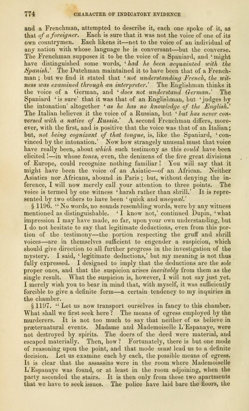 and a Frenchman, attempted to describe it, each one spoke of it, as that of a foreigner. Each is sure that it was not the voice of one of its own countrymen. Each likens it—not to the voice of an individual of any nation with whose language he is conversant—but the converse. The Frenchman supposes it to be the voice of a Spaniard, and ' might have distinguished some words, ' had he been acquainted with the Spanish.' The Dutchman maintained it to have been that of a French- man ; but we find it stated that l7iot understanding French, the wit- ness ivas examined through an interpreter.' The Englishman thinks it the voice of a German, and ' does not understand German.' The Spaniard 'is sure' that it was that of an Englishman, but 'judges by the intonation' altogether ' as he has no knowledge of the English.' The Italian believes it the voice of a Russian, but ' hit has never con- versed with a native of Russia.' A second Frenchman differs, more- ever, with the first, and is positive that the voice was that of an Italian; but, not being cognizant of that tongue, is, like the Spaniard, ' con- vinced by the intonation.' Now how strangely unusual must that voice have really been, about which such testimony as this could have been elicited !—in whose tones, even, the denizens of the five great divisions of Europe, could recognize nothing familiar ! You will say that it might have been the voice of an Asiatic—of an African. Neither Asiatics nor Africans, abound in Paris ; but, without denying the in- ference, I will now merely call your attention to three points. The voice is termed by one witness 'harsh rather than shrill.' It is repre- sented by two others to have been ' quick and unequal.' § 1196.  No words, no sounds resembling words, were by any witness mentioned as distinguishable. 'I know not,' continued Dupin, 'what impression I may have made, so far, upon your own understanding, but I do not hesitate to say that legitimate deductions, even from this por- tion of the testimony—the portion respecting the gruff and shrill voices—are in themselves sufficient to engender a suspicion, which should give direction to all further progress in the investigation of the mystery. I said, ' legitimate deductions,' but my meaning is not thus fully expressed. I designed to imply that the deductions are the sole proper ones, and that the suspicion arises inevitably from them as the single result. What the suspicion is, however, I will not say just yet. I merely wish you to bear in mind that, with myself, it was sufficiently forcible to give a definite form—a certain tendency to my inquiries in the chamber. § 1197.  Let us now transport ourselves in fancy to this chamber. What shall we first seek here ? The means of egress employed by the murderers. It is not too much to say that neither of us believe in preternatural events. Madame and Mademoiselle L'Espanaye, were not destroyed by spirits. The doers of the deed were material, and escaped materially. Then, how ? Fortunately, there is but one mode of reasoning upon the point, and that mode must lead us to a definite decision. Let us examine each by each, the possible means of egress. It is clear that the assassins were in the room where Mademoiselle L'Espanaye was found, or at least in the room adjoining, when the party ascended the stairs. It is then only from these two apartments that we have to seek issues. The police have laid bare the iloors, the