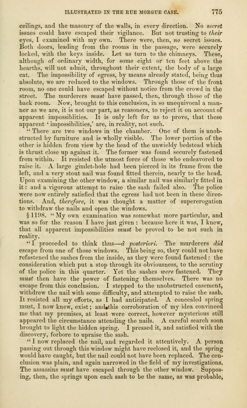 ceilings, and the masonry of the walls, in every direction. No secret issues could have escaped their vigilance. But not trusting to their eyes, I examined with my own. There were, then, no secret issues. Both doors, leading from the rooms in the passage, were securely locked, with the keys inside. Let us turn to the chimneys. These, although of ordinary width, for some eight or ten feet ahove the hearths, will not admit, throughout their extent, the body of a large cat. The impossibility of egress, by means already stated, being thus absolute, we are reduced to the windows. Through those of the front room, no one could have escaped without notice from the crowd in the street. The murderers must have passed, then, through those of the back room. Now, brought to this conclusion, in so unequivocal a man- ner as we are, it is not our part, as reasoners, to reject it on account of apparent impossiblities. It is only left for us to prove, that these apparent ' impossibilities,' are, in reality, not such.  There are two windows in the chamber. One of them is unob- structed by furniture and is wholly visible. The lower portion of the other is hidden from view by the head of the unwieldy bedstead which is thrust close up against it. The former was found securely fastened from within. It resisted the utmost force of those who endeavored to raise it. A large gimlet-hole had been pierced in its frame from the left, and a very stout nail was found fitted therein, nearly to the head. Upon examining the other window, a similar nail was similarly fitted in it: and a vigorous attempt to raise the sash failed also. The police were now entirely satisfied that the egress had not been in these direc- tions. And, therefore, it was thought a matter of supererogation to withdraw the nails and open the windows. § 1198.  My own examination was somewhat more particular, and was so for the reason I have just given : because here it was, I knew, that all apparent impossibilities must be proved to be not such in reality.  I proceeded to think thus—a posteriori. The murderers did escape from one of those windows. This being so, they could not have refastened the sashes from the inside, as they were found fastened : the consideration which put a stop through its obviousness, to the scrutiny of the police in this quarter. Yet the sashes were fastened. They must then have the power of fastening themselves. There was no escape from this conclusion. I stepped to the unobstructed casement, withdrew the nail with some difficulty, and attempted to raise the sash. It resisted all my efforts, as I had anticipated. A concealed spring must, I now knew, exist; ancUthis corroboration of my idea convinced me that my premises, at least were correct, however mysterious still appeared the circumstance attending the nails. A careful search soon brought to light the hidden spring. I pressed it, and satisfied with the discovery, forbore to upraise the sash.  I now replaced the nail, and regarded it attentively. A person passing out through this window might have reclosed it, and the spring would have caught, but the nail could not have been replaced. The con- clusion was plain, and again narrowed in the field of my investigations. The assassins must have escaped through the other window. Suppos- ing, then, the springs upon each sash to be the same, as was probable,
