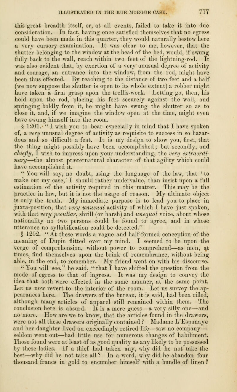 this great breadth itself, or, at all events, failed to take it into due consideration. In fact, having once satisfied themselves that no egress could have been made in this quarter, they would naturally bestow here a very cursory examination. It was clear to me, however, that the shutter belonging to the window at the head of the bed, would, if swung fully back to the wall, reach within two feet of the lightning-rod. It was also evident that, by exertion of a very unusual degree of activity and courage, an entrance into the window, from the rod, might have been thus effected. By reaching to the distance of two feet and a half (we now suppose the shutter is open to its whole extent) a robber might have taken a firm grasp upon the trellis-work. Letting go, then, his hold upon the rod, placing his feet securely against the wall, and springing boldly from it, he might have swung the shutter so as to close it, and, if we imagine the window open at the time, might even have swung himself into the room. § 1201.- I wish you to bear especially in mind that I have spoken of, a very unusual degree of activity as requisite to success in so hazar- dous and so difficult a feat. It is my design to show you, first, that the thing might possibly have been accomplished; but secondly, and chiefly, I wish to impress upon your understanding, the very extraordi- nary—the almost prseternatural character of that agility which could have accomplished it. You will say, no doubt, using the language of the law, that ' to make out my case,' I should rather undervalue, than insist upon a full estimation of the activity required in this matter. This may be the practice in law, but it is not the usage of reason. My ultimate object is only the truth. My immediate purpose is to lead you to place in juxta-position, that very unusual activity of which I have just spoken, with that very peculiar, shrill (or harsh) and unequal voice, about whose nationality no two persons could be found to agree, and in whose utterance no syllabification could be detected. § 1202. At these words a vague and half-formed conception of the meaning of Dupin flitted over my mind. I seemed to be upon the verge of comprehension, without power to comprehend—as men, a,t times, find themselves upon the brink of remembrance, without being able, in the end, to remember. My friend went on with his discourse. You will see, he said, that I have shifted the question from the mode Of egress to that of ingress. It was my design to convey the idea that both were effected in the same manner, at the same point. Let us now revert to the interior of the room. Let us survey the ap- pearances here. The drawers of the bureau, it is said, had been rifled, although many articles of apparel still remained within them. The conclusion here is absurd. It is a mere guess—a very silly one—and no more. How are we to know, that the articles found in the drawers, were not all these drawers originally contained ? Madame L'Espanaye and her daughter lived an exceedingly retired life—saw no company— seldom went out—had little use for numerous changes of habiliment. Those found were at least of as good quality as any likely to be possessed by these ladies. If a thief had taken any, why did he not take the best—why did he not take all ? In a word, why did he abandon four thousand francs in gold to encumber himself with a bundle of linen ?