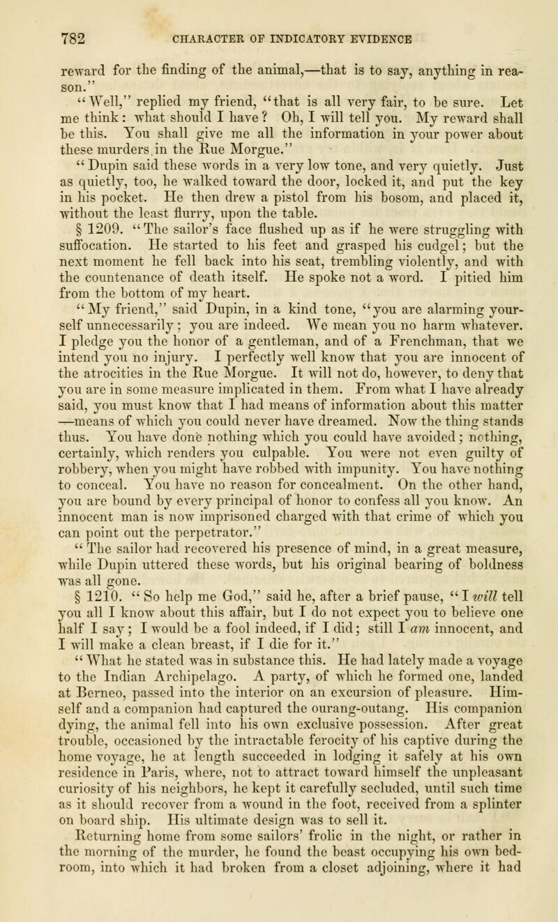 reward for the finding of the animal,—that is to say, anything in rea- son. Well, replied my friend, that is all very fair, to be sure. Let me think : what should I have ? Oh, I will tell you. My reward shall be this. You shall give me all the information in your power about these murders.in the Rue Morgue.  Dupin said these words in a very low tone, and very quietly. Just as quietly, too, he walked toward the door, locked it, and put the key in his pocket. He then drew a pistol from his bosom, and placed it, without the least flurry, upon the table. § 1209. The sailor's face flushed up as if he were struggling with suffocation. He started to his feet and grasped his cudgel; but the next moment he fell back into his seat, trembling violently, and with the countenance of death itself. He spoke not a word. I pitied him from the bottom of my heart. My friend, said Dupin, in a kind tone, you are alarming your- self unnecessarily : you are indeed. We mean you no harm whatever. I pledge you the honor of a gentleman, and of a Frenchman, that we intend you no injury. I perfectly well know that you are innocent of the atrocities in the Rue Morgue. It will not do, however, to deny that you are in some measure implicated in them. From what I have already said, you must know that I had means of information about this matter —means of which you could never have dreamed. Now the thing stands thus. You have done nothing which you could have avoided; nothing, certainly, which renders you culpable. You were not even guilty of robbery, when you might have robbed with impunity. You have nothing to conceal. You have no reason for concealment. On the other hand, you are bound by every principal of honor to confess all you know. An innocent man is now imprisoned charged with that crime of which you can point out the perpetrator.  The sailor had recovered his presence of mind, in a great measure, while Dupin uttered these words, but his original bearing of boldness was all gone. § 1210.  So help me God, said he, after a brief pause,  I will tell you all I know about this affair, but I do not expect you to believe one half I say ; I would be a fool indeed, if I did; still I am innocent, and I will make a clean breast, if I die for it.  What he stated was in substance this. He had lately made a voyage to the Indian Archipelago. A party, of which he formed one, landed at Berneo, passed into the interior on an excursion of pleasure. Him- self and a companion had captured the ourang-outang. His companion dying, the animal fell into his own exclusive possession. After great trouble, occasioned by the intractable ferocity of his captive during the home voyage, he at length succeeded in lodging it safely at his own residence in Paris, where, not to attract toward himself the unpleasant curiosity of his neighbors, he kept it carefully secluded, until such time as it should recover from a wound in the foot, received from a splinter on board ship. His ultimate design was to sell it. Returning home from some sailors' frolic in the night, or rather in the morning of the murder, he found the beast occupying his own bed- room, into which it had broken from a closet adjoining, where it had