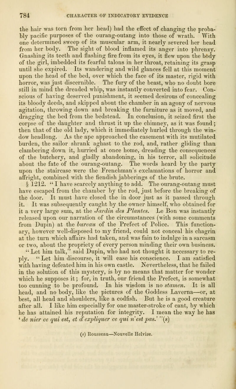 the hair was torn from her head) had the effect of changing the proba- bly pacific purposes of the ourang-outang into those of wrath. With one determined sweep of its muscular arm, it nearly severed her head from her body. The sight of blood inflamed its anger into phrenzy. Gnashing its teeth and flashing fire from its eyes, it flew upon the body of the girl, imbedded its fearful talons in her throat, retaining its grasp until she expired. Its wandering and wild glances fell at this moment upon the head of the bed, over which the face of its master, rigid with horror, was just discernible. The fury of the beast, who no doubt bore still in mind the dreaded whip, was instantly converted into fear. Con- scious of having deserved punishment, it seemed desirous of concealing its bloody deeds, and skipped about the chamber in an agony of nervous agitation, throwing down and breaking the furniture as it moved, and dragging the bed from the bedstead. In conclusion, it seized first the corpse of the daughter and thrust it up the chimney, as it was found; then that of the old lady, which it immediately hurled through the win- dow headlong. As the ape approached the casement with its mutilated burden, the sailor shrank aghast to the rod, and, rather gliding than clambering down it, hurried at once home, dreading the consequences of the butchery, and gladly abandoning, in his terror, all solicitude about the fate of the ourang-outang. The words heard by the party upon the staircase were the Frenchman's exclamations of horror and affright, combined with the fiendish jabberings of the brute. § 1212.  I have scarcely anything to add. The ourang-outang must have escaped from the chamber by the rod, just before the breaking of the door. It must have closed the in door just as it passed through it. It was subsequently caught by the owner himself, who obtained for it a very large sum, at the Jardin des Plantes. Le Bon was instantly released upon our narration of the circumstances (with some comments from Dupin) at the bureau of the Prefect of Police. This function- ary, however well-disposed to my friend, could not conceal his chagrin at the turn which affairs had taken, and was fain to indulge in a sarcasm or two, about the propriety of every person minding their own business.  Let him talk, said Dupin, who had not thought it necessary to re- ply. Let him discourse, it will ease his conscience. I am satisfied with having defeated him in his own castle. Nevertheless, that he failed in the solution of this mystery, is by no means that matter for wonder which he supposes it; for, in truth, our friend the Prefect, is somewhat too cunning to be profound. In his wisdom is no stamen. It is all head, and no body, like the pictures of the Goddess Laverna—or, at best, all head and shoulders, like a codfish. But he is a good creature after all. I like him especially for one master-stroke of cant, by which he has attained his reputation for integrity. I mean the way he has ' de nier ce qui est, et d'exjAiquer ce qui n est pas.' (s) (s) Rousseau—Nouvelle Helvise.