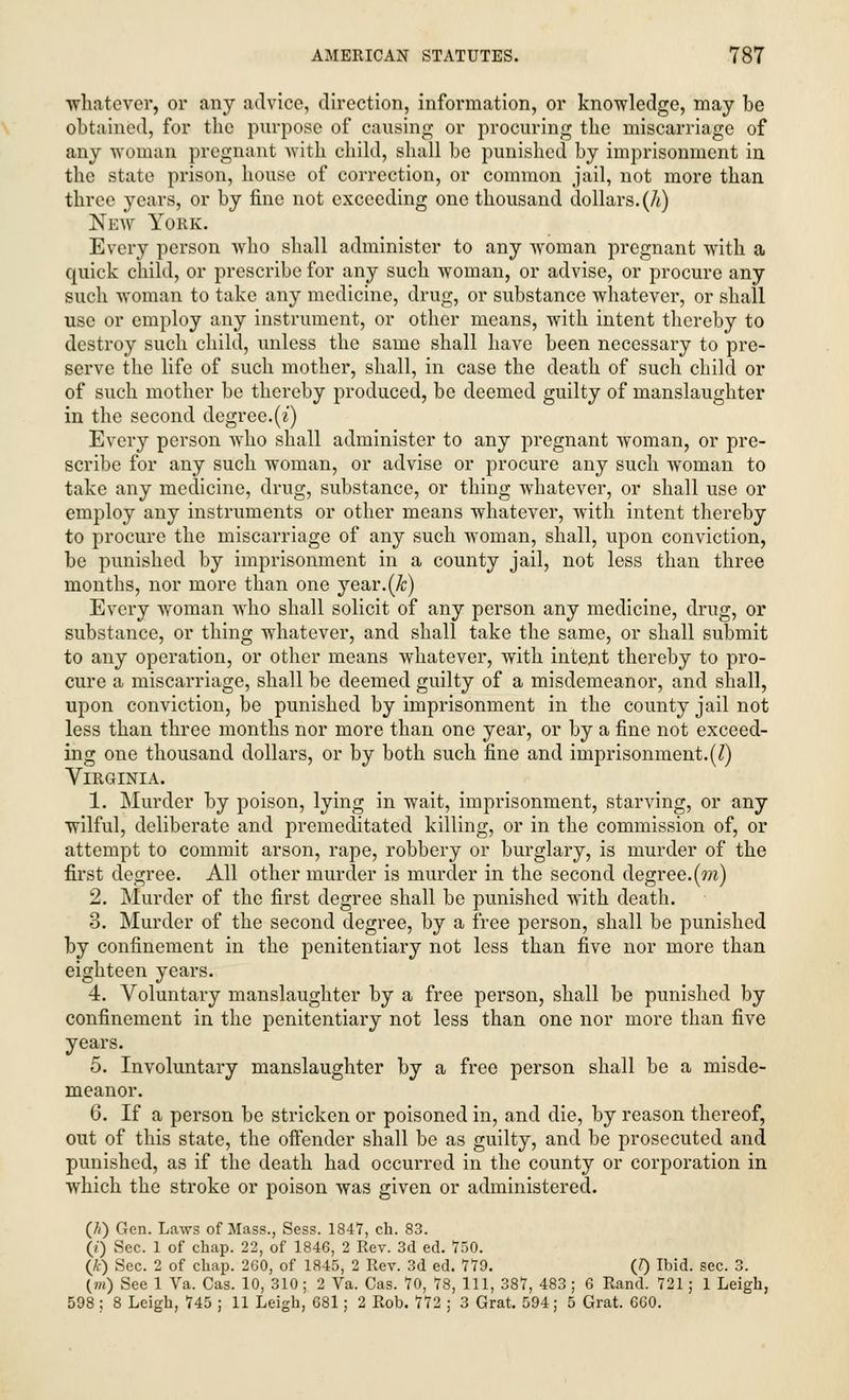 ■whatever, or any advice, direction, information, or knowledge, may be obtained, for the purpose of causing or procuring the miscarriage of any woman pregnant with child, shall be punished by imprisonment in the state prison, house of correction, or common jail, not more than three years, or by fine not exceeding one thousand dollars, (h) New Youk. Every person who shall administer to any woman pregnant with a quick child, or prescribe for any such woman, or advise, or procure any such woman to take any medicine, drug, or substance whatever, or shall use or employ any instrument, or other means, with intent thereby to destroy such child, unless the same shall have been necessary to pre- serve the life of such mother, shall, in case the death of such child or of such mother be thereby produced, be deemed guilty of manslaughter in the second degree.(^) Every person who shall administer to any pregnant woman, or pre- scribe for any such woman, or advise or procure any such woman to take any medicine, drug, substance, or thing whatever, or shall use or employ any instruments or other means whatever, with intent thereby to procure the miscarriage of any such woman, shall, upon conviction, be punished by imprisonment in a county jail, not less than three months, nor more than one year.(&) Every woman who shall solicit of any person any medicine, drug, or substance, or thing wdiatever, and shall take the same, or shall submit to any operation, or other means whatever, with intent thereby to pro- cure a miscarriage, shall be deemed guilty of a misdemeanor, and shall, upon conviction, be punished by imprisonment in the county jail not less than three months nor more than one year, or by a fine not exceed- ing one thousand dollars, or by both such fine and imprisonment.(I) Virginia. 1. Murder by poison, lying in wait, imprisonment, starving, or any wilful, deliberate and premeditated killing, or in the commission of, or attempt to commit arson, rape, robbery or burglary, is murder of the first degree. All other murder is murder in the second degree.(m) 2. Murder of the first degree shall be punished with death. 3. Murder of the second degree, by a free person, shall be punished by confinement in the penitentiary not less than five nor more than eighteen years. 4. Voluntary manslaughter by a free person, shall be punished by confinement in the penitentiary not less than one nor more than five years. 5. Involuntary manslaughter by a free person shall be a misde- meanor. 6. If a person be stricken or poisoned in, and die, by reason thereof, out of this state, the offender shall be as guilty, and be prosecuted and punished, as if the death had occurred in the county or corporation in which the stroke or poison was given or administered. (//) Gen. Laws of Mass., Sess. 1847, ch. 83. (t) Sec. 1 of chap. 22, of 1846, 2 Rev. 3d ed. 750. (k) Sec. 2 of chap. 260, of 1845, 2 Rev. 3d ed. 779. (0 Ibid. sec. 3. (m) See 1 Va. Cas. 10, 310 ; 2 Va. Cas. 70, 78, 111, 387, 483; 6 Rand. 721; 1 Leigh, 598 ; 8 Leigh, 745 ; 11 Leigh, 681; 2 Rob. 772 ; 3 Grat. 594; 5 Grat. 660.