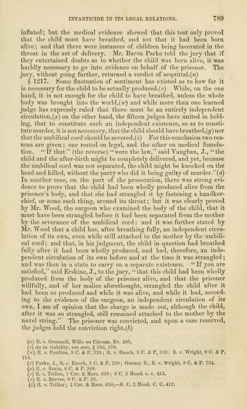 inflated; but the medical evidence showed that this test only proved that the child must have breathed, and not that it had been born alive; and that there were instances of children being lacerated in the throat in the act of delivery. Mr. Baron Parke told the jury that if they entertained doubts as to whether the child was born alive, it was harldly necessary to go into evidence on behalf of the prisoner. The jury, without going further, returned a verdict of acquittal.(u) § 1217. Some fluctuation of sentiment has existed as to how far it is necessary for the child to be actually produced.(v) While, on the one hand, it is not enough for the child to have breathed, unless the whole body was brought into the world,(w) and while more than one learned judge has expressly ruled that there must be an entirely independent circulation,(a;) on the other hand, the fifteen judges have united in hold- ing, that to constitute such an independent existence, so as to consti- tute murder, it is not necessary, that the child should have breathed,[y) nor that the umbilical cord should be severed.(2) For this conclusion two rea- sons are given; one rested on legal, and the other on medical founda- tion.  If that (the reverse) were the law, said Vaughan, J., the child and the after-birth might be completely delivered, and yet, because the umbilical cord was not separated, the child might be knocked on the bead and killed, without the party who did it being guilty of murder.(a) In another case, on the part of the prosecution, there was strong evi- dence to prove that the child had been wholly produced alive from the prisoner's body, and that she had strangled it by fastening a handker- chief, or some such thing, around its throat; but it was clearly proved by Mr. Wood, the surgeon who examined the body of the child, that it must have been strangled before it had been separated from the mother by the severance of the umbilical cord: and it was further stated by Mr. Wood that a child has, after breathing fully, an independent circu- lation of its own, even while still attached to the mother by the umbili- cal cord; and that, in his judgment, the child in question had breathed fully after it had been wholly produced, and had, therefore, an inde- pendent circulation of its own before and at the time it was strangled; and was then in a state to carry on a separate existence.  If you are satisfied, said Erskine, J., to the jury, that this child had been wholly produced from the body of the prisoner alive, and that the prisoner willfully, and of her malice aforethought, strangled the child after it had been so produced and while it was alive, and while it had, accord- ing to the evidence of the surgeon, an independent circulation of its own, I am of opinion that the charge is made out, although the child, after it was so strangled, still remained attached to the mother by the navel string. The prisoner was convicted, and upon a case reserved, the judges held the conviction right.(b) (u) R. v. Grounell, Wills on Circum. Ev. 205. (t>) As to viability, see ante, g 356, 378. \ic) R. v. Poulton, 5 C. & P. 329 ; R. t\ Enoch, 5 C. & P, 539 ; R. v. Wright, 9 C. & P. 754. (/) Parke, J., R. v. Enoch, 5 C. k P. 539; Gurney B., R. v. Wright, 9 C. & P. 754. 0/) R. v. Brain, G C. & P. 349. (z) R. v. Trilloe, 1 Car. k Mars. G50 ; 8 C. 2 Mood. c. c. 413. (a) R. v. Reeves, 9 C. & P. 25. (i) R. v. Trillor; 2 Car. & Mars. 650— S. C. 2 Mood. C. C. 413.