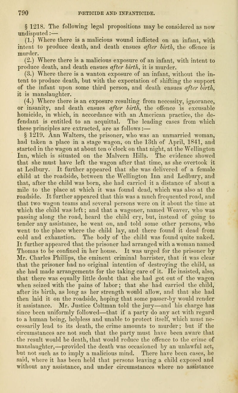 § 1218. The following legal propositions may be considered as now undisputed:— (1.) Where there is a malicious wound inflicted on an infant, with intent to produce death, and death ensues after birth, the offence is murder. (2.) Where there is a malicious exposure of an infant, with intent to produce death, and death ensues after birth, it is murder. (3.) Where there is a wanton exposure of an infant, without the in- tent to produce death, but with the expectation of shifting the support of the infant upon some third person, and death ensues after birth, it is manslaughter. (4.) Where there is an exposure resulting from necessity, ignorance, or insanity, and death ensues after birth, the offence is excusable homicide, in which, in accordance with an American practice, the de- fendant is entitled to an acquittal. The leading cases from which these principles are extracted, are as follows :— § 1219. Ann Walters, the prisoner, who was an unmarried woman, had taken a place in a stage wagon, on the 13th of April, 1841, and started in the wagon at about ten o'clock on that night, at the Wellington Inn, which is situated on the Malvern Hills. The evidence showed that she must have left the wagon after that time, as she overtook it at Ledbury. It further appeared that she was delivered of a female child at the roadside, between the Wellington Inn and Ledbury, and that, after the child was born, she had carried it a distance of about a mile to the place at which it was found dead, which was also at the roadside. It further appeared that this was a much frequented road, and that two wagon teams and several persons were on it about the time at which the child was left; and that a wagoner, named Weaver, who was passing along the road, heard the child cry, but, instead of going to tender any assistance, he went on, and told some other persons, who went to the place where the child lay, and there found it dead from cold and exhaustion. The body of the child was found quite naked. It further appeared that the prisoner had arranged with a woman named Thomas to be confined in her house. It was urged for the prisoner by Mr. Charles Phillips, the eminent criminal barrister, that it was clear that the prisoner had no original intention of destroying the child, as she had made arrangements for the taking care of it. He insisted, also, that there was equally little doubt that she had got out of the wagon when seized with the pains of labor; that she had carried the child, after its birth, as long as her strength would allow, and that she had then laid it on the roadside, hoping that some passer-by would render it assistance. Mr. Justice Coltman told the jury—and his charge has since been uniformly followed—that if a party do any act with regard to a human being, helpless and unable to protect itself, which must ne- cessarily lead to its death, the crime amounts to murder; but if the circumstances are not such that the party must have been aware that the result would be death, that would reduce the offence to the crime of manslaughter,—provided the death was occasioned by an unlawful act, but not such as to imply a malicious mind. There have been cases, he said, where it has been held that persons leaving a child exposed and without any assistance, and under circumstances where no assistance
