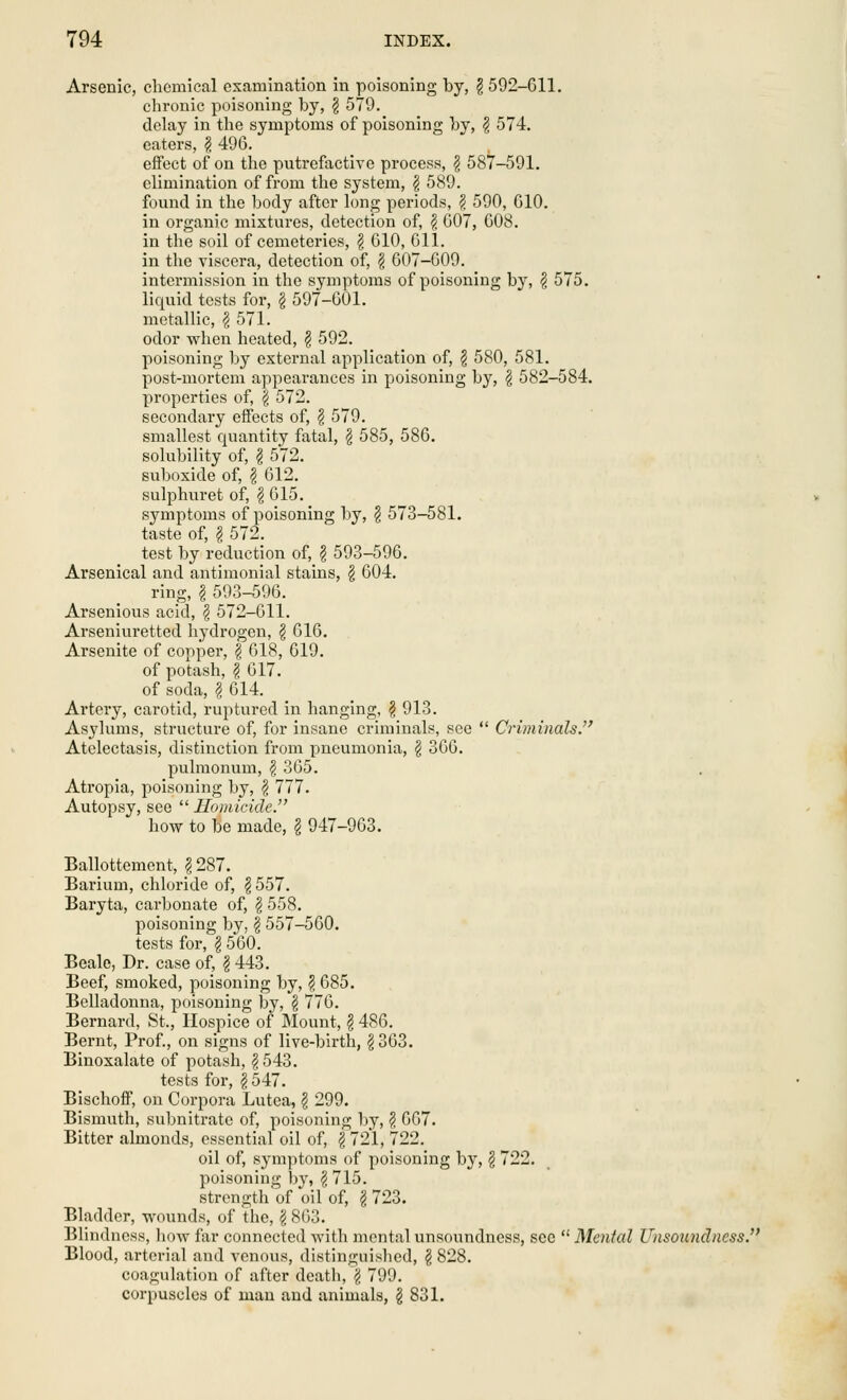 Arsenic, chemical examination in poisoning by, \ 592-611. chronic poisoning by, \ 579. delay in the symptoms of poisoning by, \ 574. eaters, \ 496. effect of on the putrefactive process, § 587-591. elimination of from the system, § 589. found in the body after long periods, \ 590, 610. in organic mixtures, detection of, \ 607, 008. in the soil of cemeteries, \ 610, 611. in the viscera, detection of, \ 607-609. intermission in the symptoms of poisoning by, \ 575. liquid tests for, \ 597-001. metallic, \ 571. odor when heated, § 592. poisoning by external application of, § 580, 581. post-mortem appearances in poisoning by, \ 582-584. properties of, | 572. secondary effects of, \ 579. smallest quantity fatal, $ 585, 586. solubility of, \ 572. suboxide of, \ 612. sulphuret of, § 615. symptoms of poisoning by, \ 573-581. taste of, | 572. test by reduction of, \ 593-596. Arsenical and antimonial stains, § 604. ring, I 593-596. Arsenious acid, \ 572-611. Arseniuretted hydrogen, \ 616. Arsenite of copper, \ 618, 619. of potash, \ 617. of soda, \ 614. Artery, carotid, ruptured in hanging, § 913. Asylums, structure of, for insane criminals, see  Criminals. Atelectasis, distinction from pneumonia, \ 366. pulmonum, \ 365. Atropia, poisoning by, $ 777. Autopsy, see  Homicide. how to be made, § 947-963. Ballottement, \ 287. Barium, chloride of, \ 557. Baryta, carbonate of, \ 558. poisoning by, $ 557-560. tests for, \ 560. Beale, Dr. case of, \ 443. Beef, smoked, poisoning by, \ 685. Belladonna, poisoning by, § 776. Bernard, St., Hospice of Mount, \ 486. Bernt, Prof., on signs of live-birth, §363. Binoxalate of potash, §543. tests for, \ 547. Bischoff, on Corpora Lutea, § 299. Bismuth, subnitrate of, poisoning by, § 667. Bitter almonds, essential oil of, g 721, 722. oil of, symptoms of poisoning by, \ 722. poisoning by, \ 715. strength of oil of, \ 723. Bladder, wounds, of the, \ 863. Blindness, how far connected with mental unsoundness, see  Mental Unsoundness. Blood, arterial and venous, distinguished, \ 828. coagulation of after death, § 799. corpuscles of man and animals, \ 831.
