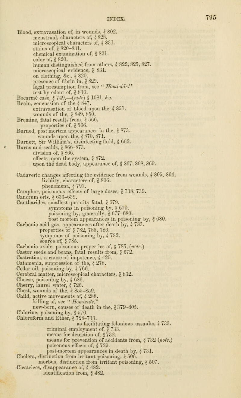 Blood, extravasation of, in wounds, \ 802. menstrual, characters of, \ 828. microscopical characters of, § 831. stains of, \ 820-831. color of, § 820. human distinguished from others, \ 822, 825, 827. microscopical evidence, \ 831. on clothing, &c, $ 820. presence of fibrin in, \ 829. legal presumption from, see Homicide. test by odour of, § 830. Bocarme case, § 749,—{note) § 1081, &c. Brain, concussion of the § 847. extravasation of blood upon the, $ 851. wounds of the, I 849, 850. Bromine, fatal results from, \ 5GG. properties of, \ 566. Burned, postmortem appearances in the, £ 873. wounds upon the, \ 870, 871. Burnett, Sir William's, disinfecting fluid, \ 662. Burns and scalds, \ 866-873. division of, \ 866. effects upon the system, \ 872. upon the dead body, appearance of, \ 867, 868, 869. Cadaveric changes affecting the evidence from wounds, g 805, 806. lividity, characters of, $ 806. phenomena, § 797. Camphor, poisonous effects of large doses, \ 738, 739. Cancrum oris, \ 633-639. Cantharides, smallest quantity fatal, $ 679. symptoms in poisoning by, \ 670. poisoning by, generally, f 677-680. post mortem appearances in poisoning by, $ 680. Carbonic acid gas, appearances after death by, § 783. properties of \ 782, 785, 786. symptoms of poisoning by, \ 782. source of, § 785. Carbonic oxide, poisonous properties of, § 785, (note.) Castor seeds and beans, fatal results from, \ 672. Castration, a cause of impotence, <? 420. Catamenia, suppression of the, \ 278. Cedar oil, poisoning by, \ 766. Cerebral matter, microscopical characters, $ 832. Cheese, poisoning by, \ 686. Cherry, laurel water, \ 726. Chest, wounds of the, \ 855-859. Child, active movements of, § 288. killing of, see Homicide. new-born, causes of death in the, $379-405. Chlorine, poisoning by, § 570. Chloroform and Ether, §728-733. as facilitating felonious assaults, § 733. criminal employment of, \ 733. means for detection of, $ 732. means for prevention of accidents from, \ 732 {note.) poisonous effects of, § 729. post-mortem appearances in death by, § 731. Cholera, distinction from irritant poisoning, # 506. morbus, distinction from irritant poisoning, \ 507. Cicatrices, disappearance of, \ 482. identification from, § 482.