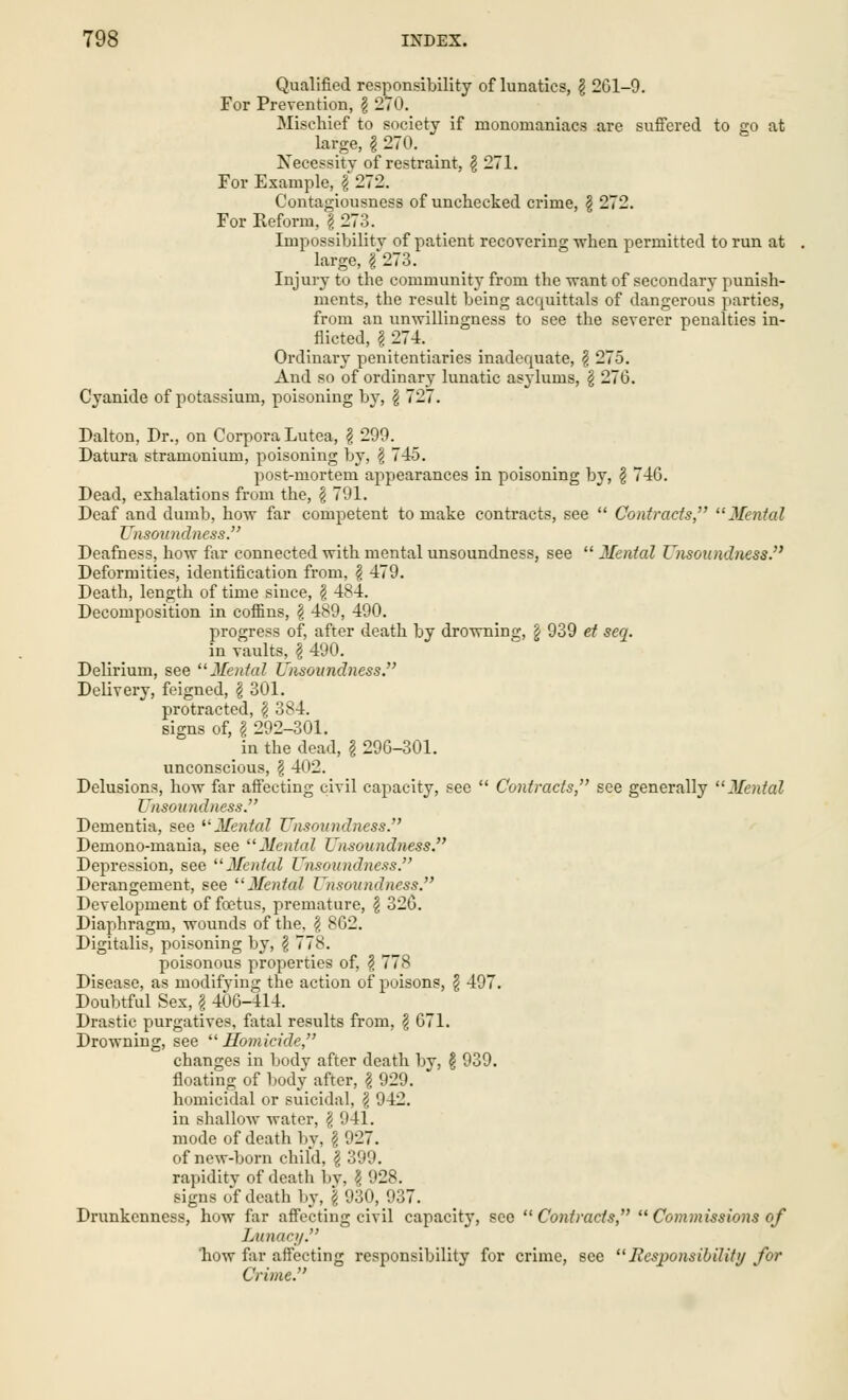 Qualified responsibility of lunatics, \ 261-9. For Prevention, § 270. Mischief to society if monomaniacs are suffered to go at large, g 270. Necessity of restraint, \ 271. For Example, \ 272. Contagiousness of unchecked crime, \ 272. For Reform, § 273. Impossibility of patient recovering when permitted to run at large, § 273. Injury to the community from the want of secondary punish- ments, the result being accmittals of dangerous parties, from an unwillingness to see the severer penalties in- flicted, I 274. Ordinary penitentiaries inadequate, § 275. And so of ordinary lunatic as3lums, § 270. Cyanide of potassium, poisoning by, £ 727. Dalton, Dr., on Corpora Lutea, ? 299. Datura stramonium, poisoning by, § 7-45. post-mortem appearances in poisoning by, $ 746. Dead, exhalations from the, § 791. Deaf and dumb, how far competent to make contracts, see  Contracts, Mental Unsoundness. Deafness, how far connected with mental unsoundness, see  Mental Unsoundness. Deformities, identification from, § 479. Death, length of time since, \ 484. Decomposition in coffins, \ 489, 490. progress of, after death by drowning, \ 939 et seq. in vaults, \ 490. Delirium, see Mental Unsoundness. Delivery, feigned, g 301. protracted, $ 384. signs of, g 292-301. in the dead, g 296-301. unconscious, g 4()2. Delusions, how far affecting civil capacity, see  Contracts, see generally Mental Unsoundness. Dementia, see Mental Unsoundness. Demono-mania, see Mental Unsoundness. Depression, see Mental Unsoundness. Derangement, see Mental Unsoundness. Development of foetus, premature, g 326. Diaphragm, wounds of the, g 862. Digitalis, poisoning by, g 778. poisonous properties of, g 778 Disease, as modifying the action of poisons, g 497. Doubtful Sex, g 406-114. Drastic purgatives, fatal results from, g 671. Drowning, see Homicide, changes in body after death by, § 939. floating of body after, g 929. homicidal or suicidal, § 942. in shallow water, g 941. mode of death by, g 927. of new-born child, g 399. rapidity of death by, g 928. signs of death by, \ 930, 937. Drunkenness, how far affecting civil capacity, sec Contracts,  Commissions of Lunacy. 'how far affecting responsibility for crime, see Responsibility for Crime.
