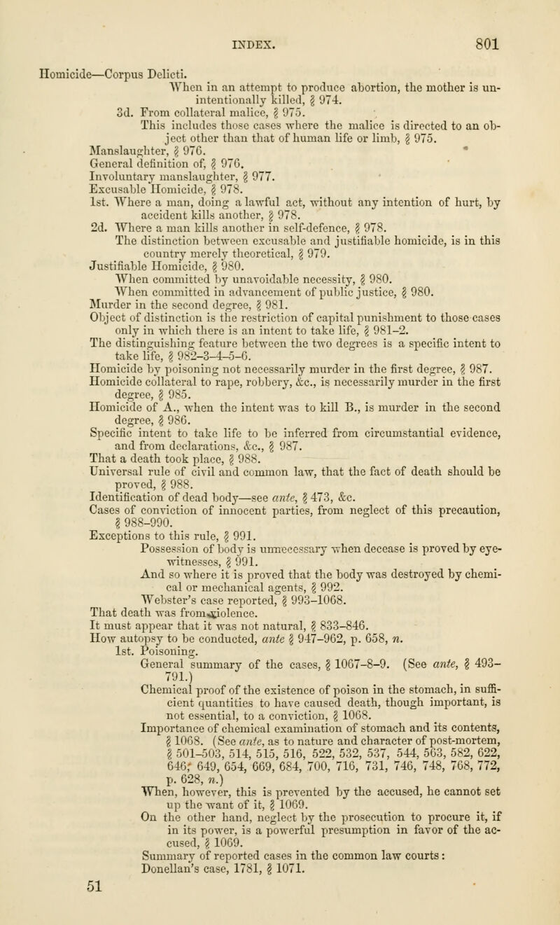 Homicide—Corpus Delicti. When in an attempt to produce abortion, the mother is un- intentionally killed, \ 974. 3d. From collateral malice, \ 975. This includes those cases where the malice is directed to an ob- ject other than that of human life or limb, \ 975. Manslaughter, \ 976. General definition of, $ 970. Involuntary manslaughter, g 977. Excusable Homicide, § 978. 1st. Where a man, doing a lawful act, without any intention of hurt, by accident kills another, § 978. 2d. Where a man kills another in self-defence, $ 978. The distinction between excusable and justifiable homicide, is in this country merely theoretical, \ 979. Justifiable Homicide, § 980. When committed by unavoidable necessity, $ 980. When committed in advancement of public justice, \ 980. Murder in the second degree, \ 981. Object of distinction is the restriction of capital punishment to those cases only in which there is an intent to take life, \ 981-2. The distinguishing feature between the two degrees is a specific intent to take life, f 982-3-4^5-6. Homicide by poisoning not necessarily murder in the first degree, \ 987. Homicide collateral to rape, robbery, &c, is necessarily murder in the first degree, § 985. Homicide of A., when the intent was to kill B., is murder in the second degree, \ 986. Specific intent to take life to be inferred from circumstantial evidence, and from declarations, &c, § 987. That a death took place, g 988. Universal rule of civil and common law, that the fact of death should be proved, § 988. Identification of dead body—see ante, $ 473, &c. Cases of conviction of innocent parties, from neglect of this precaution, | 988-990. Exceptions to this rule, \ 991. Possession of body is unnecessary when decease is proved by eye- witnesses, \ 991. And so where it is proved that the body was destroyed by chemi- cal or mechanical agents, \ 992. Webster's case reported, \ 993-1068. That death was from^iolence. It must appear that it was not natural, \ 833-846. How autopsy to be conducted, ante (j 947-962, p. 658, n. 1st. Poisoning. General summary of the cases, \ 1067-8-9. (See ante, $ 493- 791.) Chemical proof of the existence of poison in the stomach, in suffi- cient quantities to have caused death, though important, is not essential, to a conviction, § 1068. Importance of chemical examination of stomach and its contents, § 1068. (See ante, as to nature and character of post-mortem, § 501-503, 514, 515, 516, 522, 532, 537, 544, 563, 582, 622, 646,' 649, 654, 669, 684, .700, 716, 731, 746, 748, 768, 772, p. 628, n.) When, however, this is prevented by the accused, he cannot set up the want of it, § 1069. On the other hand, neglect by the prosecution to procure it, if in its power, is a powerful presumption in favor of the ac- cused, I 1009. Summary of reported cases in the common law courts: Donellan's case, 1781, § 1071. 51