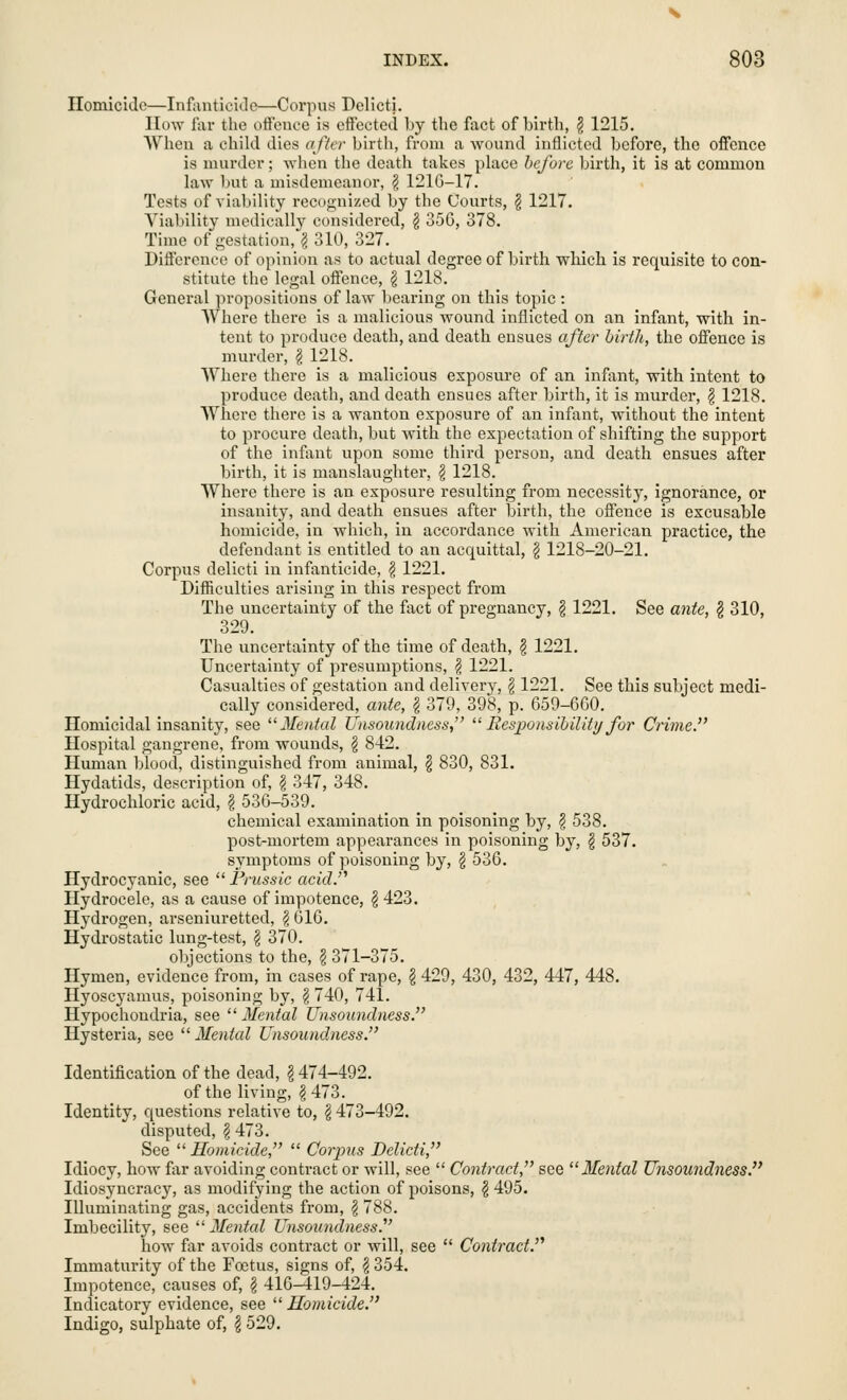 Homicide—Infanticide—Corpus Delicti. How far the offeuce is effected by the fact of birth, \ 1215. When a child dies after birth, from a wound inflicted before, the offence is murder; when the death takes place before birth, it is at common law but a misdemeanor, \ 121G-17. Tests of viability recognized by the Courts, § 1217. Viability medically considered, £ 356, 378. Time of gestation, § 310, 327. Difference of opinion as to actual degree of birth which is requisite to con- stitute the legal offence, \ 1218. General propositions of law bearing on this topic : Where there is a malicious wound inflicted on an infant, with in- tent to produce death, and death ensues after birth, the offence is murder, \ 1218. Where there is a malicious exposure of an infant, with intent to produce death, and death ensues after birth, it is murder, § 1218. Where there is a wanton exposure of an infant, without the intent to procure death, but with the expectation of shifting the support of the infant upon some third person, and death ensues after birth, it is manslaughter, \ 1218. Where there is an exposure resulting from necessity, ignorance, or insanity, and death ensues after birth, the offence is excusable homicide, in which, in accordance with American practice, the defendant is entitled to an acquittal, \ 1218-20-21. Corpus delicti in infanticide, $ 1221. Difficulties arising in this respect from The uncertainty of the fact of pregnancy, § 1221. See ante, § 310, 329. The uncertainty of the time of death, \ 1221. Uncertainty of presumptions, f 1221. Casualties of gestation and delivery, \ 1221. See this subject medi- cally considered, ante, \ 379, 398, p. 659-660. Homicidal insanity, see Mental Unsoundness,  Responsibility for Crime. Hospital gangrene, from wounds, § 842. Human blood, distinguished from animal, \ 830, 831. Hydatids, description of, \ 347, 348. Hydrochloric acid, \ 536-539. chemical examination in poisoning by, \ 538. post-mortem appearances in poisoning by, § 537. symptoms of poisoning by, § 536. Hydrocyanic, see  Prussic acid. Hydrocele, as a cause of impotence, \ 423. Hydrogen, arseniuretted, \ 616. Hydrostatic lung-test, $ 370. objections to the, \ 371-375. Hymen, evidence from, in cases of rape, \ 429, 430, 432, 447, 448. Hyoscyamus, poisoning by, § 740, 741. Hypochondria, see Mental Unsoundness. Hysteria, see  Mental Unsoundness. Identification of the dead, \ 474-492. of the living, $ 473. Identity, questions relative to, \ 473-492. disputed, § 473. See Homicide,  Corpus Delicti, Idiocy, how far avoiding contract or will, see  Contract, see Mental Unsoundness. Idiosyncracy, as modifying the action of poisons, \ 495. Illuminating gas, accidents from, \ 788. Imbecility, see Mental Unsoundness. how far avoids contract or will, see  Contract. Immaturity of the Foetus, signs of, \ 354. Impotence, causes of, £ 416-419-424. Indicatory evidence, see  Homicide. Indigo, sulphate of, \ 529.