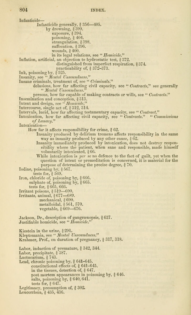 Infanticide— Infanticide generally, \ 356—405. by drowning, § 399. exposure, \ 394. poisoning, \ 404. strangulation, §398. suffocation, $ 396. wounds, § 400. in its legal relations, see  Homicide. Inflation, artificial, an objection to hydrostatic test, § 372. distinguished from imperfect respiration, \ 374. practicability of, § 372-373. Ink, poisoning by, £ 525. Insanity, see  Mental Unsoundness. Insane criminals, treatment of, see  Criminals. delusions, how far affecting civil capacity, see  Contracts,1 see generally  Mental Unsoundness. persons, how far capable of making contracts or wills, see  Contracts. Insemination and conception, § 313. Intent and design, see Homicide Intercourse, single act of, \ 312, 314. Intervals, lucid, how far affecting testamentary capacity, see  Contract. Intoxication, how far affecting civil capacity, see  Contracts.  Commissions of Lunacy. Intoxication— How far it affects responsibility for crime, \ 62. Insanity produced by delirium tremens affects responsibility in the same way as insanity produced by any other cause, $ 62. Insanity immediately produced by intoxication, does not destroy respon- sibility where the patient, when sane and responsible, made himself voluntarily intoxicated, § 66. While intoxication is per se no defence to the fact of guilt, yet when the cpiestion of intent or premeditation is concerned, it is material for the purpose of determining the precise degree, \ 70. Iodine, poisoning by, § 567. tests for, \ 569. Iron, chloride of, poisoning by, \ 666. sulphate of, poisoning by, \ 665. tests for, I 665, 666. Irritant poisons, \ 519—690. Irritants, animal, § 077—689. mechanical, $ 690. metalloidal, \ 501, 570. vegetable, § 669—676. Jackson, Dr., description of gangrrenopsis, \ 637. Justifiable homicide, see Homicide. Kiestein in the urine, \ 291. Kleptomania, see  Mental Unsoundness. Krahmer, Prof., on duration of pregnancy, \ 317, 318. Labor, induction of premature, $ 342, 344. Labor, precipitate, \ 387. Lactucarium, \ 743. Lead, chronic poisoning by, \ 641-645. constitutional effects of, § 641-645. in the tissues, detection of, § 647. post mortem appearances in poisoning by, \ 646. salts, poisoning by, \ 640, 641. tests for, \ 647. Legitimacy, presumption of, § 302, Lcucorrhoea, g 435, 436.