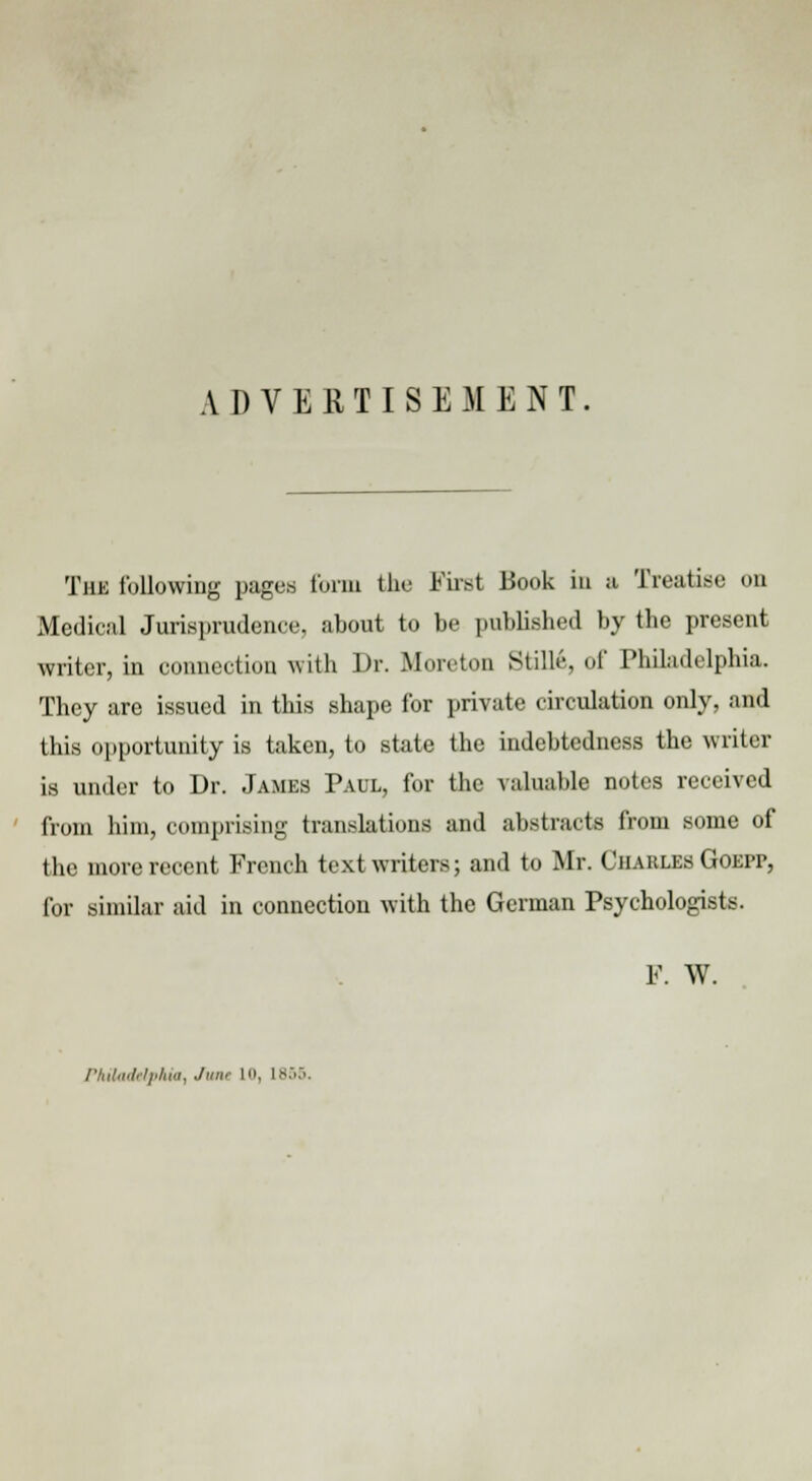 ADVERTISEMENT The following pages form the First Book in a Treatise on Medical Jurisprudence, about to be published by the present writer, in connection with Dr. Morcton Stille, of Philadelphia. They are issued in this shape for private circulation only, and this opportunity is taken, to state the indebtedness the writer is under to Dr. James Paul, for the valuable notes received from him, comprising translations and abstracts from some of the more recent French text writers; and to Mr. Charles Goepp, for similar aid in connection with the German Psychologists. F. W. Philadelphia, June l», 1855.