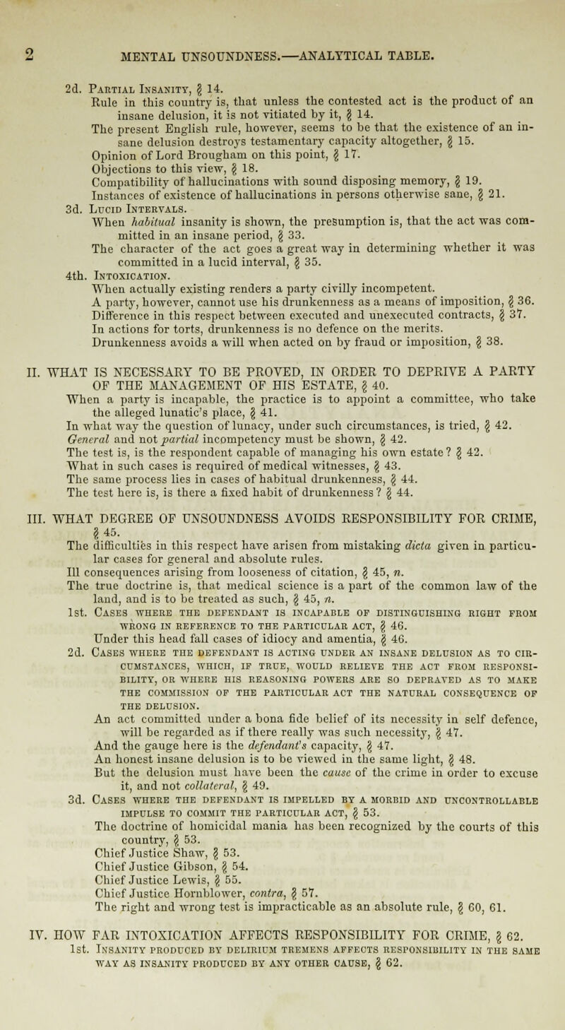 2d. Partial Insanity, § 14. Rule in this country is, that unless the contested act is the product of an insane delusion, it is not vitiated by it, g 14. The present English rule, however, seems to be that the existence of an in- sane delusion destroys testamentary capacity altogether, g 15. Opinion of Lord Brougham on this point, § 17. Objections to this view, \ 18. Compatibility of hallucinations with sound disposing memory, \ 19. Instances of existence of hallucinations in persons otherwise sane, \ 21. 3d. Lucid Intervals. When habitual insanity is shown, the presumption is, that the act was com- mitted in an insane period, § 33. The character of the act goes a great way in determining whether it was committed in a lucid interval, $ 35. 4th. Intoxication. When actually existing renders a party civilly incompetent. A party, however, cannot use his drunkenuess as a means of imposition, \ 36. Difference in this respect between executed and unexecuted contracts, § 37. In actions for torts, drunkenness is no defence on the merits. Drunkenness avoids a will when acted on by fraud or imposition, \ 38. II. WHAT IS NECESSARY TO BE PROVED, IN ORDER TO DEPRIVE A PARTY OF THE MANAGEMENT OF HIS ESTATE, \ 40. When a party is incapable, the practice is to appoint a committee, who take the alleged lunatic's place, § 41. In what way the question of lunacy, under such circumstances, is tried, \ 42. General and not partial incompetency must be shown, \ 42. The test is, is the respondent capable of managing his own estate? § 42. What in such cases is required of medical witnesses, \ 43. The same process lies in cases of habitual drunkenness, \ 44. The test here is, is there a fixed habit of drunkenness ? \ 44. III. WHAT DEGREE OF UNSOUNDNESS AVOIDS RESPONSIBILITY FOR CRIME, §45. The difficulties in this respect have arisen from mistaking dicta given in particu- lar cases for general and absolute rules. Ill consequences arising from looseness of citation, § 45, n. The true doctrine is, that medical science is a part of the common law of the land, and is to be treated as such, \ 45, n. 1st. Cases where the defendant is incapable of distinguishing! right from WRONG IN REFERENCE TO THE PARTICULAR ACT, (S 46. Under this head fall cases of idiocy and amentia, \ 46. 2d. Cases where the defendant is acting under an insane delusion as to cir- cumstances, WHICH, IF TRUE, WOULD RELIEVE THE ACT FROM RESPONSI- BILITY, OR WnERE HIS REASONING POWERS ARE SO DEPRAVED AS TO MAKE THE COMMISSION OF THE PARTICULAR ACT THE NATURAL CONSEQUENCE OF THE DELUSION. An act committed under a bona fide belief of its necessity in self defence, will be regarded as if there really was such necessity, § 47. And the gauge here is the defendants capacity, \ 47. An honest insane delusion is to be viewed in the same light, \ 48. But the delusion must have been the cause of the crime in order to excuse it, and not collateral, § 49. 3d. Cases where the defendant is impelled by a morbid and uncontrollable IMPULSE TO COMMIT THE PARTICULAR ACT, \ 53. The doctrine of homicidal mania has been recognized by the courts of this country, \ 53. Chief Justice Shaw, \ 53. Chief Justice Gibson, \ 54. Chief Justice Lewis, \ 55. Chief Justice Hornblower, contra, § 57. The right and wrong test is impracticable as an absolute rule, § 60, 61. IV. HOW FAR INTOXICATION AFFECTS RESPONSIBILITY FOR CRIME, \ 62. 1st. Insanity produced by delirium tremens affects responsibility in the same way as insanity produced by any other cause, \ 62.