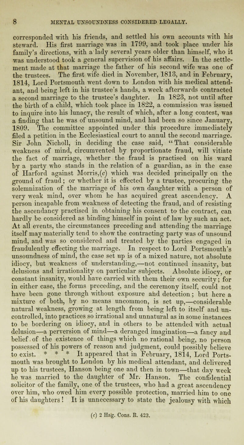 corresponded -with his friends, and settled his own accounts with his steward. His first marriage was in 1799, and took place under his family's directions, with a lady several years older than himself, who it was understood took a general supervision of his affairs. In the settle- ment made at that marriage the father of his second wife was one of the trustees. The first wife died in November, 1813, and in February, 1814, Lord Portsmouth went clown to London with his medical attend- ant, and being left in his trustee's hands, a week afterwards contracted a second marriage to the trustee's daughter. In 1823, not until after the birth of a child, which took place in 1822, a commission was issued to inquire into his lunacy, the result of which, after a long contest, was a finding that he was of unsound mind, and had been so since January, 1809. The committee appointed under this procedure immediately filed a petition in the Ecclesiastical court to annul the second marriage. Sir John Nicholl, in deciding the case said,  That considerable weakness of mind, circumvented by proportionate fraud, will vitiate the fact of marriage, whether the fraud is practised on his ward by a party who stands in the relation of a guardian, as in the case of Harford against Morris, (c) which was decided principally on the ground of fraud; or whether it is effected by a trustee, procuring the solemnization of the marriage of his own daughter with a person of very weak mind, over whom he has acquired great ascendency. A person incapable from weakness of detecting the fraud, and of resisting the ascendancy practised in obtaining his consent to the contract, can hardly be considered as binding himself in point of law by such an act. At all events, the circumstances preceding and attending the marriage itself may materially tend to show the contracting party was of unsound mind, and was so considered and treated by the parties engaged in fraudulently effecting the marriage. In respect to Lord Portsmouth's unsoundness of mind, the case set up is of a mixed nature, not absolute idiocy, but weakness of understanding,—not continued insanity, but delusions and irrationality on particular subjects. Absolute idiocy, or constant insanity, would have carried with them their own security; for in either case, the forms preceding, and the ceremony itself, could not have been gone through without exposure and detection; but here a mixture of both, by no means uncommon, is set up,—considerable natural weakness, growing at length from being left to itself and un- controlled, into practices so irrational and unnatural as in some instances to be bordering on idiocy, and in others to be attended with actual delusion—a perversion of mind—a deranged imagination—a fancy and belief. of the existence of things which no rational being, no person possessed of his powers of reason and judgment, could possibly believe to exist. * * * It appeared that in February, 1814, Lord Ports- mouth was brought to London by his medical attendant, and delivered up to his trustees, Hanson being one and then in town—that day week he was married to the daughter of Mr. Hanson. The confidential solicitor of the family, one of the trustees, who had a great ascendency over him, who owed him every possible protection, married him to one of his daughters ! It is unnecessary to state the jealousy with which (c) 2 Hag. Cons. E. 423.