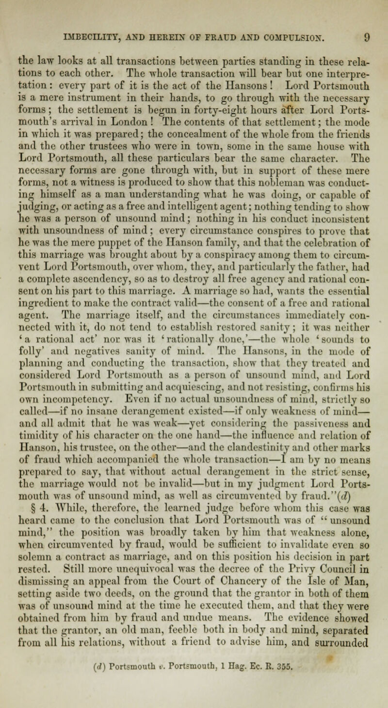 the law looks at all transactions between parties standing in these rela- tions to each other. The whole transaction will bear but one interpre- tation : every part of it is the act of the Hansons ! Lord Portsmouth is a mere instrument in their hands, to go through with the necessary forms; the settlement is begun in forty-eight hours after Lord Ports- mouth's arrival in London ! The contents of that settlement; the mode in which it was prepared; the concealment of the whole from the friends and the other trustees who were in town, some in the same house with Lord Portsmouth, all these particulars bear the same character. The necessary forms are gone through wTith, but in support of these mere forms, not a witness is produced to show that this nobleman was conduct- ing himself as a man understanding what he was doing, or capable of judging, or acting as a free and intelligent agent; nothing tending to show he was a person of unsound mind; nothing in his conduct inconsistent with unsoundness of mind; every circumstance conspires to prove that he was the mere puppet of the Hanson family, and that the celebration of this marriage was brought about by a conspiracy among them to circum- vent Lord Portsmouth, over whom, they, and particularly the father, had a complete ascendency, so as to destroy all free agency and rational con- sent on his part to this marriage. A marriage so had, wants the essential ingredient to make the contract valid—the consent of a free and rational agent. The marriage itself, and the circumstances immediately con- nected with it, do not tend to establish restored sanity; it was neither 'a rational act' nor was it 'rationally done,'—the whole 'sounds to folly' and negatives sanity of mind. The Hansons, in the mode of planning and conducting the transaction, show that they treated and considered Lord Portsmouth as a person of unsound mind, and Lord Portsmouth in submitting and acquiescing, and not resisting, confirms his own incompetency. Even if no actual unsoundness of mind, strictly so called—if no insane derangement existed—if only weakness of mind— and all admit that he was weak—yet considering the passivenese and timidity of his character on the one hand—the influence and relation of Hanson, his trustee, on the other—and the clandestinity and other marks of fraud which accompanied the whole transaction—I am by no means prepared to say, that without actual derangement in the strict sense, the marriage would not be invalid—but in my judgment Lord Ports- mouth was of unsound mind, as well as circumvented by fraud.(J) § 4. While, therefore, the learned judge before whom this case was heard came to the conclusion that Lord Portsmouth was of  unsound mind, the position was broadly taken by him that weakness alone, when circumvented by fraud, would be sufficient to invalidate even so solemn a contract as marriage, and on this position his decision in part rested. Still more unequivocal was the decree of the Privy Council in dismissing an appeal from the Court of Chancery of the Isle of Man, setting aside two deeds, on the ground that the grantor in both of them was of unsound mind at the time he executed them, and that they were obtained from him by fraud and undue means. The evidence showed that the grantor, an old man, feeble both in body and mind, separated from all his relations, without a friend to advise him, and surrounded (d) Portsmouth t. Portsmouth, 1 Hag. Ec. R. 355.