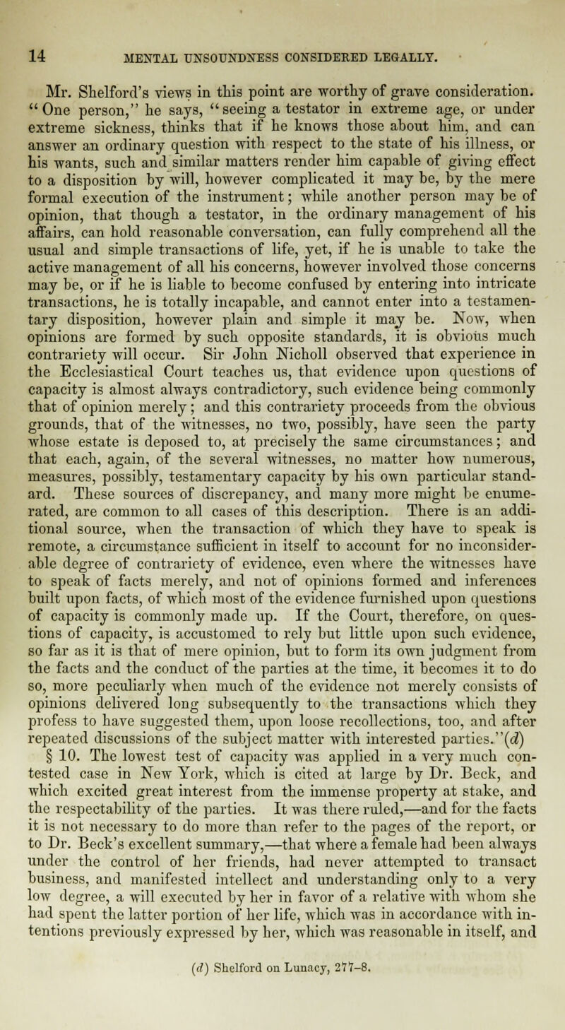 Mr. Shelford's views in this point are worthy of grave consideration. One person, he says, seeing a testator in extreme age, or under extreme sickness, thinks that if he knows those about him, and can answer an ordinary question with respect to the state of his illness, or his wants, such and similar matters render him capable of giving effect to a disposition by will, however complicated it may be, by the mere formal execution of the instrument; while another person may be of opinion, that though a testator, in the ordinary management of his affairs, can hold reasonable conversation, can fully comprehend all the usual and simple transactions of life, yet, if he is unable to take the active management of all his concerns, however involved those concerns may be, or if he is liable to become confused by entering into intricate transactions, he is totally incapable, and cannot enter into a testamen- tary disposition, however plain and simple it may be. Now, when opinions are formed by such opposite standards, it is obvious much contrariety will occur. Sir John Nicholl observed that experience in the Ecclesiastical Court teaches us, that evidence upon questions of capacity is almost always contradictory, such evidence being commonly that of opinion merely; and this contrariety proceeds from the obvious grounds, that of the witnesses, no two, possibly, have seen the party whose estate is deposed to, at precisely the same circumstances; and that each, again, of the several witnesses, no matter how numerous, measures, possibly, testamentary capacity by his own particular stand- ard. These sources of discrepancy, and many more might be enume- rated, are common to all cases of this description. There is an addi- tional source, when the transaction of which they have to speak is remote, a circumstance sufficient in itself to account for no inconsider- able degree of contrariety of evidence, even where the witnesses have to speak of facts merely, and not of opinions formed and inferences built upon facts, of which most of the evidence furnished upon questions of capacity is commonly made up. If the Court, therefore, on ques- tions of capacity, is accustomed to rely but little upon such evidence, so far as it is that of mere opinion, but to form its own judgment from the facts and the conduct of the parties at the time, it becomes it to do so, more peculiarly when much of the evidence not merely consists of opinions delivered long subsequently to the transactions which they profess to have suggested them, upon loose recollections, too, and after repeated discussions of the subject matter with interested parties.(d) § 10. The lowest test of capacity was applied in a very much con- tested case in New York, which is cited at large by Dr. Beck, and which excited great interest from the immense property at stake, and the respectability of the parties. It was there ruled,—and for the facts it is not necessary to do more than refer to the pages of the report, or to Dr. Beck's excellent summary,—that where a female had been always under the control of her friends, had never attempted to transact business, and manifested intellect and understanding only to a very low degree, a will executed by her in favor of a relative with whom she had spent the latter portion of her life, which was in accordance with in- tentions previously expressed by her, which was reasonable in itself, and (rf) Shelford on Lunacy, 277-8.