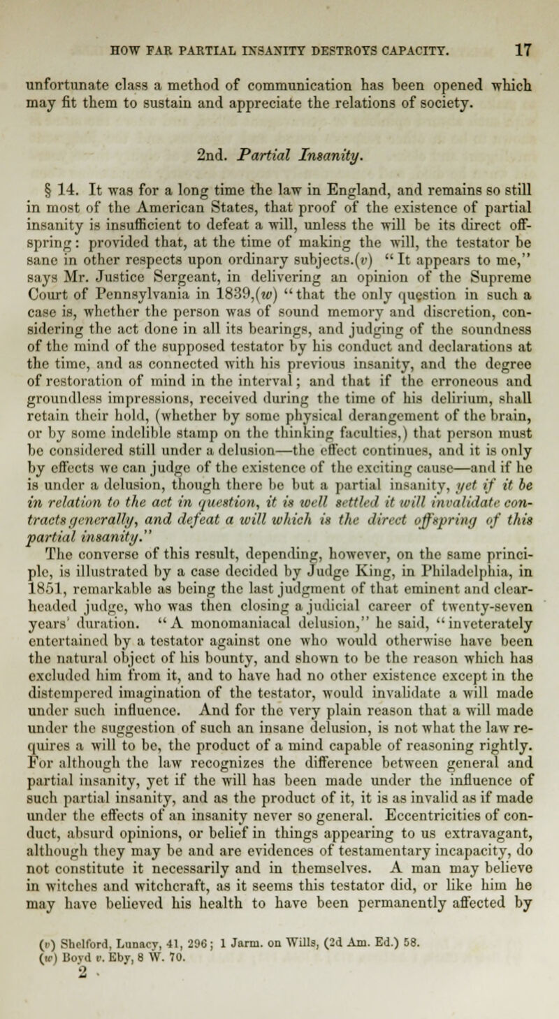 unfortunate class a method of communication has been opened -which may fit them to sustain and appreciate the relations of society. 2nd. Partial Insanity. § 14. It was for a long time the law in England, and remains so still in most of the American States, that proof of the existence of partial insanity is insufficient to defeat a will, unless the will be its direct off- spring : provided that, at the time of making the will, the testator be sane in other respects upon ordinary subjects.(v)  It appears to me, says Mr. Justice Sergeant, in delivering an opinion of the Supreme Court of Pennsylvania in 1839,(w) that the only question in such a case is, whether the person was of sound memory and discretion, con- sidering the act done in all its bearings, and judging of the soundness of the mind of the supposed testator by his conduct and declarations at the time, and as connected with his previous insanity, and the degree of restoration of mind in the interval; and that if the erroneous and groundless impressions, received during the time of his delirium, shall retain their hold, (whether by some physical derangement of the brain, or by some indelible stamp on the thinking faculties,) that person must be considered still under a delusion—the effect continues, and it is only by effects we can judge of the existence of the exciting cause—and if he is under a delusion, though there be but a partial insanity, yet if it be in relation to the act in question, it is well tetUed it will invalidate eon- tracts generally, and defeat a will which is the direct offspring of this partial insanity. The converse of this result, depending, however, on the same princi- ple, is illustrated by a case decided by Judge King, in Philadelphia, in 1S.)1, remarkable as being the last judgment of that eminent and clear- headed judge, who was then closing a judicial career of twenty-seven years' duration. A monomaniaeal delusion, he said, inveterately entertained by a testator against one who would otherwise have been the natural object of his bounty, and shown to be the reason which has excluded him from it, and to have had no other existence except in the distempered imagination of the testator, would invalidate a will made under such influence. And for the very plain reason that a will made under the suggestion of such an insane delusion, is not what the law re- quires a will to be, the product of a mind capable of reasoning rightly. For although the law recognizes the difference between general and partial insanity, yet if the will has been made under the influence of such partial insanity, and as the product of it, it is as invalid as if made under the effects of an insanity never so general. Eccentricities of con- duct, absurd opinions, or belief in things appearing to us extravagant, although they may be and are evidences of testamentary incapacity, do not constitute it necessarily and in themselves. A man may believe in witches and witchcraft, as it seems this testator did, or like him he may have believed his health to have been permanently affected by (r) Shelford, Lunacy, 41, 296; 1 Jarm. on Wills, (2d Am. Ed.) 58. («•) Bovdi'. Eby, 8 W. 70. 2 -