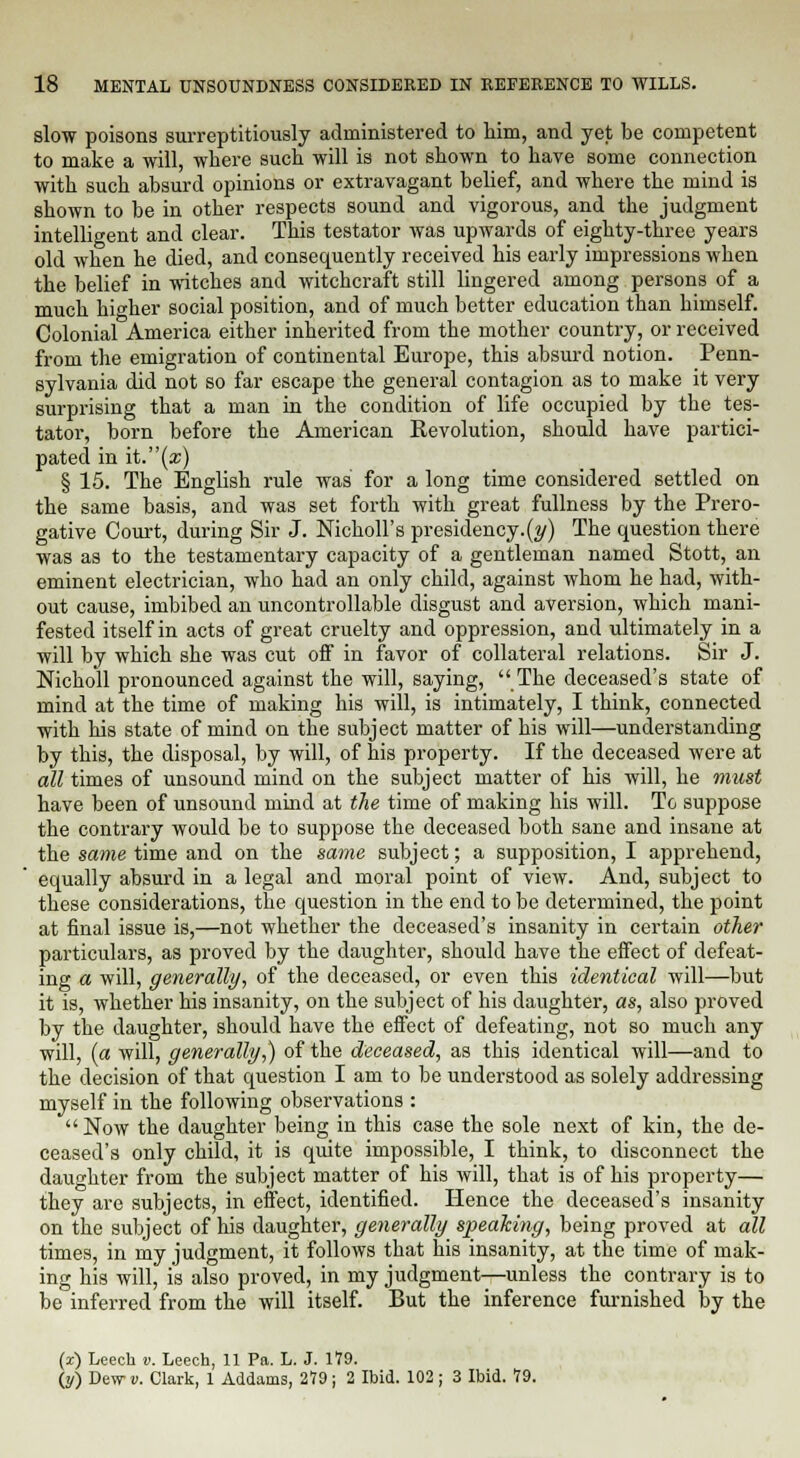 slow poisons surreptitiously administered to him, and yet be competent to make a will, where such will is not shown to have some connection with such absurd opinions or extravagant belief, and where the mind is shown to be in other respects sound and vigorous, and the judgment intelligent and clear. This testator was upwards of eighty-three years old when he died, and consequently received his early impressions when the belief in witches and witchcraft still lingered among persons of a much higher social position, and of much better education than himself. Colonial America either inherited from the mother country, or received from the emigration of continental Europe, this absurd notion. Penn- sylvania did not so far escape the general contagion as to make it very surprising that a man in the condition of life occupied by the tes- tator, born before the American Eevolution, should have partici- pated in it.(a;) § 15. The English rule was for a long time considered settled on the same basis, and was set forth with great fullness by the Prero- gative Court, during Sir J. Nicholl's presidency.(y) The question there was as to the testamentary capacity of a gentleman named Stott, an eminent electrician, who had an only child, against whom he had, with- out cause, imbibed an uncontrollable disgust and aversion, which mani- fested itself in acts of great cruelty and oppression, and ultimately in a will by which she was cut off in favor of collateral relations. Sir J. Nicholl pronounced against the will, saying, The deceased's state of mind at the time of making his will, is intimately, I think, connected with his state of mind on the subject matter of his will—understanding by this, the disposal, by will, of his property. If the deceased were at all times of unsound mind on the subject matter of his will, he must have been of unsound mind at the time of making his will. To suppose the contrary would be to suppose the deceased both sane and insane at the same time and on the same subject; a supposition, I apprehend, equally absurd in a legal and moral point of view. And, subject to these considerations, the question in the end to be determined, the point at final issue is,—not whether the deceased's insanity in certain other particulars, as proved by the daughter, should have the effect of defeat- ing a will, generally, of the deceased, or even this identical will—but it is, whether his insanity, on the subject of his daughter, as, also proved by the daughter, should have the effect of defeating, not so much any will, (a will, generally,) of the deceased, as this identical will—and to the decision of that question I am to be understood as solely addressing myself in the following observations : Now the daughter being in this case the sole next of kin, the de- ceased's only child, it is quite impossible, I think, to disconnect the daughter from the subject matter of his will, that is of his property— they are subjects, in effect, identified. Hence the deceased's insanity on the subject of his daughter, generally speaking, being proved at all times, in my judgment, it follows that his insanity, at the time of mak- ing his will, is also proved, in my judgment—unless the contrary is to be inferred from the will itself. But the inference furnished by the (x) Leech v. Leech, 11 Pa. L. J. 179. (y) Dew v. Clark, 1 Addams, 279 ; 2 Ibid. 102 ; 3 Ibid. 79.