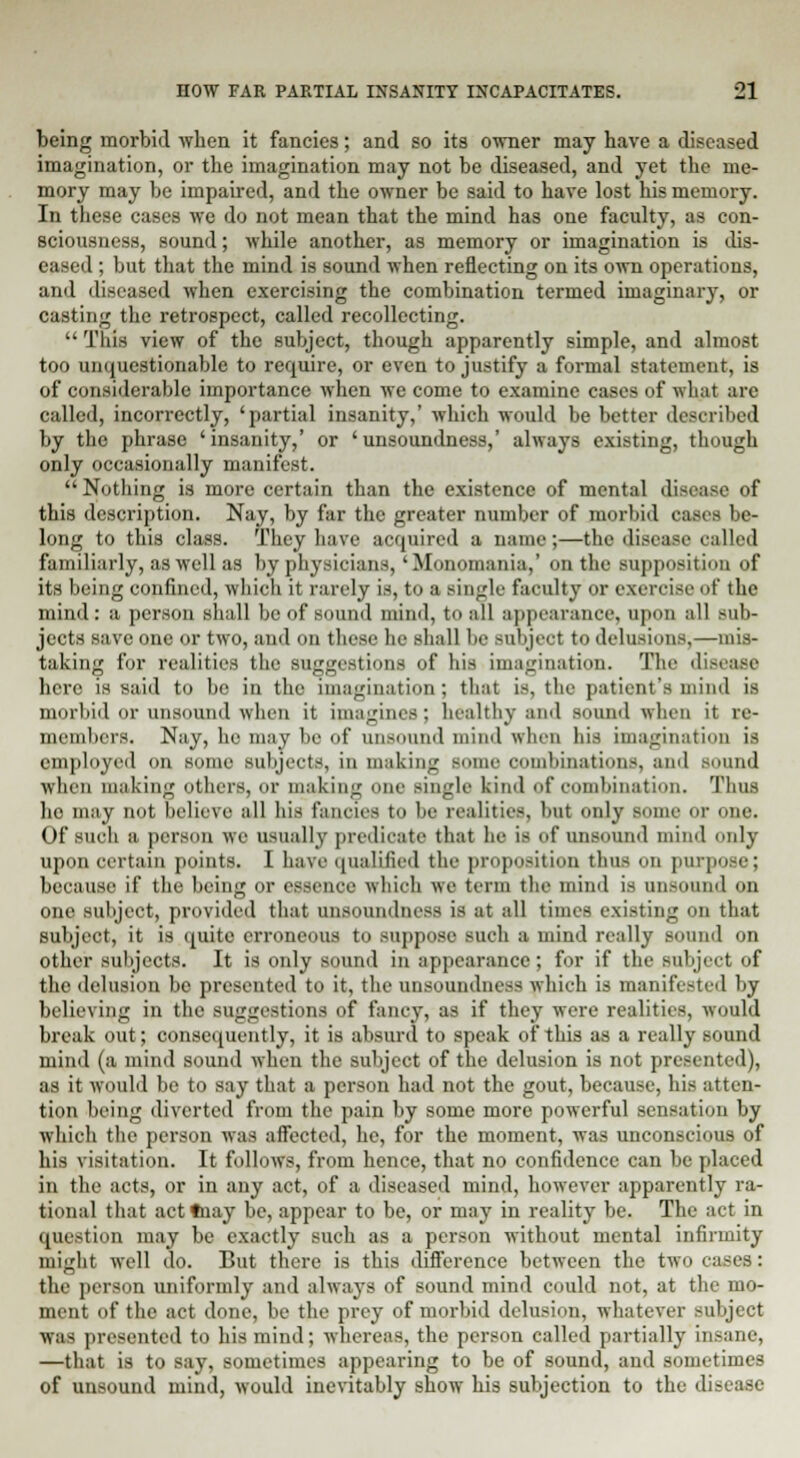 being morbid when it fancies; and so its owner may have a diseased imagination, or the imagination may not be diseased, and yet the me- mory may be impaired, and the owner be said to have lost his memory. In these cases we do not mean that the mind has one faculty, as con- sciousness, sound; while another, as memory or imagination is dis- eased ; but that the mind is sound when reflecting on its own operations, and diseased when exercising the combination termed imaginary, or casting the retrospect, called recollecting.  This view of the subject, though apparently simple, and almost too unquestionable to require, or even to justify a formal statement, is of considerable importance when we come to examine cases of what are called, incorrectly, 'partial insanity,' which would be better described by the phrase 'insanity,' or 'unsoundness,' always existing, though only occasionally manifest.  Nothing is more certain than the existence of mental disease of this description. Nay, by far the greater number of morbid eases be- long to this class. They have acquired a name;—the disease called familiarly, as well as by physicians, 'Monomania,' on the supposition of its being confined, which it rarely is, to a single faculty or exercise of the mind: a person shall be of sound mind, to all appearance, upon all sub- jects save one or two, and on these he shall be subject to delusions;—mis- taking for realities the suggestions of his imagination. The disease here is said to be in the imagination; that is, the patient's mind is morbid or unsound when it imagines; healthy and sound when it re- members. Nay, he may be of unsound mind when his imagination is employed on some subjects, in making some combinations, and sound when making others, or making one single kind of combination. Thus ho may not believe all his fancies to be realities, but only some or one. Of such a person we usually predicate that he is of unsound mind only upon certain points. I have qualified the proposition thus on purpi because if the being or essence which we term the mind is unsound on one subject, provided that unsoundness is at all times existing on that subject, it is quite erroneous to suppose such a mind really Bound on other subjects. It is only sound in appearance; for if the subject of the delusion bo presented to it, the unsoundness which is manifested by believing in the suggestions of fancy, as if they were realities, would break out; consequently, it is absurd to speak of this as a really sound mind (a mind sound when the subject of the delusion is not presented), as it would be to say that a person had not the gout, because, his atten- tion being diverted from the pain by some more powerful sensation by which the person was affected, he, for the moment, was unconscious of his visitation. It follows, from hence, that no confidence can be placed in the acts, or in any act, of a diseased mind, however apparently ra- tional that act tnay be, appear to be, or may in reality be. The act in question may be exactly such as a person without mental infirmity might well do. But there is this difference between the two cases: the person uniformly and always of sound mind could not, at the mo- ment of the act done, be the prey of morbid delusion, whatever subject was presented to his mind; whereas, the person called partially insane, —that is to say, sometimes appearing to be of sound, and sometimes of unsound mind, would inevitably show his subjection to the disease