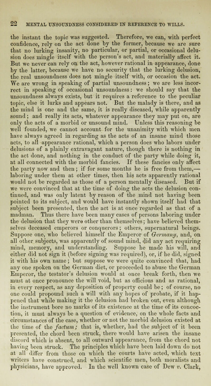 the instant the topic was suggested. Therefore, we can, with perfect confidence, rely on the act done by the former, because we are sure that no lurking insanity, no particular, or partial, or occasional delu- sion does mingle itself with the person's act, and materially affect it. But we never can rely on the act, however rational in appearance, done by the latter, because we have no security that the lurking delusion, the real unsoundness does not mingle itself with, or occasion the act. We are wrong in speaking of partial unsoundness; we are less incor- rect in speaking of occasional unsoundness: we should say that the unsoundness always exists, but it requires a reference to the peculiar topic, else it lurks and appears not. But the malady is there, and as the mind is one and the same, it is really diseased, while apparently sound; and really its acts, whatever appearance they may put on, are only the acts of a morbid or unsound mind. Unless this reasoning be well founded, we cannot account for the unanimity with which men have always agreed in regarding as the acts of an insane mind those acts, to all appearance rational, which a person does who labors under delusions of a plainly extravagant nature, though there is nothing in the act done, and nothing in the conduct of the party while doing it, at all connected with the morbid fancies. If these fancies only affect the party now and then ; if for some months he is free from them,— laboring under them at other times, then his acts apparently rational would not be regarded as those of a person mentally diseased. But if we were convinced that at the time of doing the acts the delusion con- tinued, and was only latent by reason of the mind not having been pointed to its subject, and would have instantly shown itself had that subject been presented, then the act is at once regarded as that of a madman. Thus there have been many cases of persons laboring under the delusion that they were other than themselves; have believed them- selves deceased emperors or conquerors; others, supernatural beings. Suppose one, who believed himself the Emperor of Germany, and, on all other subjects, was apparently of sound mind, did any act requiring mind, memory, and understanding. Suppose he made his will, and either did not sign it (before signing was required), or, if he did, signed it with his own name; but suppose we were quite convinced that, had any one spoken on the German diet, or proceeded to abuse the German Emperor, the testator's delusion would at once break forth, then we must at once pronounce the will void, but as officious and as rational, in every respect, as any deposition of property could be ; of course, no one could propound such a will with any hopes of probate, if it hap- pened that while making it the delusion had broken out, even although the instrument bore no marks of its existence at the time of its concoc- tion, it must always be a question of evidence, on the whole facts and circumstances of the case, whether or not the morbid delusion existed at the time of the factum; that is, whether, had the subject of it been presented, the chord been struck, there would have arisen the insane discord which is absent, to all outward appearance, from the chord not having been struck. The principles which have been laid down do not at all differ from those on which the courts have acted, which text writers have construed, and which scientific men, both moralists and physicians, have approved. In the well known case of Dew v. Clark,