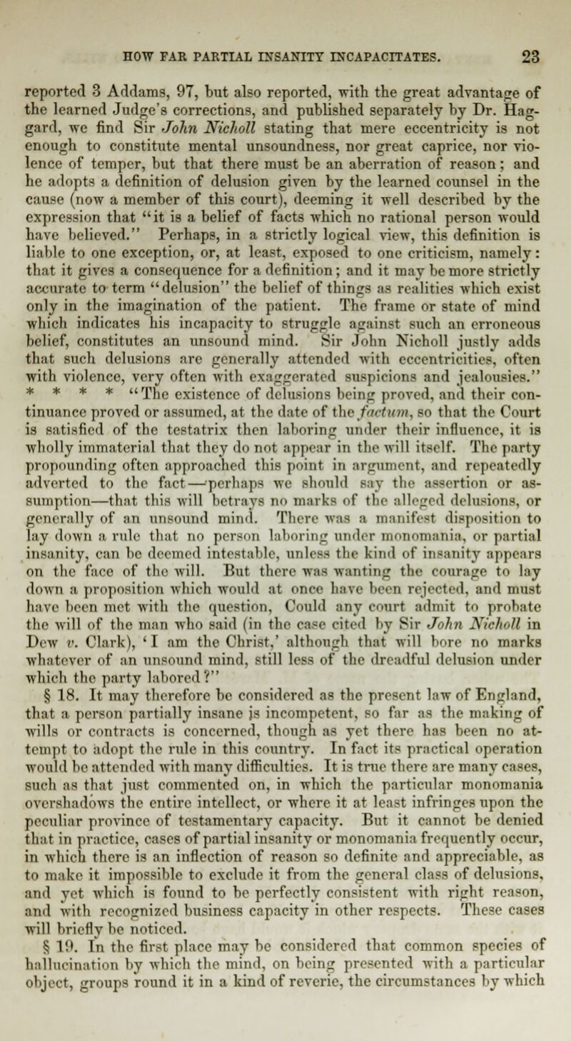 reported 3 Addams, 97, but also reported, with the great advantage of the learned Judge's corrections, and published separately by Dr. Hag- gard, we find Sir John Nicholl stating that mere eccentricity is not enough to constitute mental unsoundness, nor great caprice, nor vio- lence of temper, but that there must be an aberration of reason; and he adopts a definition of delusion given by the learned counsel in the cause (now a member of this court), deeming it well described by the expression that it is a belief of facts which no rational person would have believed. Perhaps, in a strictly logical view, this definition is liable to one exception, or, at least, exposed to one criticism, namely: that it gives a consequence for a definition; and it may be more strictly accurate to term delusion the belief of things as realities which exist only in the imagination of the patient. The frame or state of mind which indicates his incapacity to struggle against such an erroneous belief, constitutes an unsound mind. Sir John Nicholl justly adds that such delusions are generally attended with eccentricities, often with violence, very often with exaggerated suspicions and jealousies. * * * *  The existence of delusions beinjr proved, and their con- tinuance proved or assumed, at the date of the factum, so that the Court is satisfied of the testatrix then laboring under their influence, it is wholly immaterial that they do not appear in the will itself. The party propounding often approached this point in argument, and repeatedly adverted to the fact—'perhaps we should say the assertion or as- sumption—that this will betrays no marks of the alleged delusions, or generally of an unsound mind. There was a manifest disposition to lay down a rule that no person laboring under monomania, or partial insanity, can be deemed intestable, unless the kind of insanity appears on the face of the will. But their was wanting the courage to lay down a proposition which would at once have been rejected, and must have been met with the question, Could any court admit to probate the will of the man who said (in the case eited by Sir John Nicholl in Dew v. Clark), ' I am the Christ,' although that will bore no marks whatever of an unsound mind, still less of the dreadful delusion under which the party labored? § 18. It may therefore be considered as the present law of England, that a person partially insane is incompetent, so far as the making of wills or contracts is concerned, though as yet there has been no at- tempt to adopt the rule in this country. In fact its practical operation would be attended with many difficulties. It is true there are many eases, such as that just commented on, in which the particular monomania overshadows the entire intellect, or where it at least infringes upon the peculiar province of testamentary capacity. But it cannot be denied that in practice, cases of partial insanity or monomania frequently occur, in which there is an inflection of reason so definite and appreciable, as to make it impossible to exclude it from the general class of delusions, and yet which is found to be perfectly consistent with right reason, and with recognized business capacity in other respects. These cases will briefly be noticed. § V.K In the first place may be considered that common species of hallucination by which the mind, on being presented with a particular object, groups round it in a kind of reverie, the circumstances by which