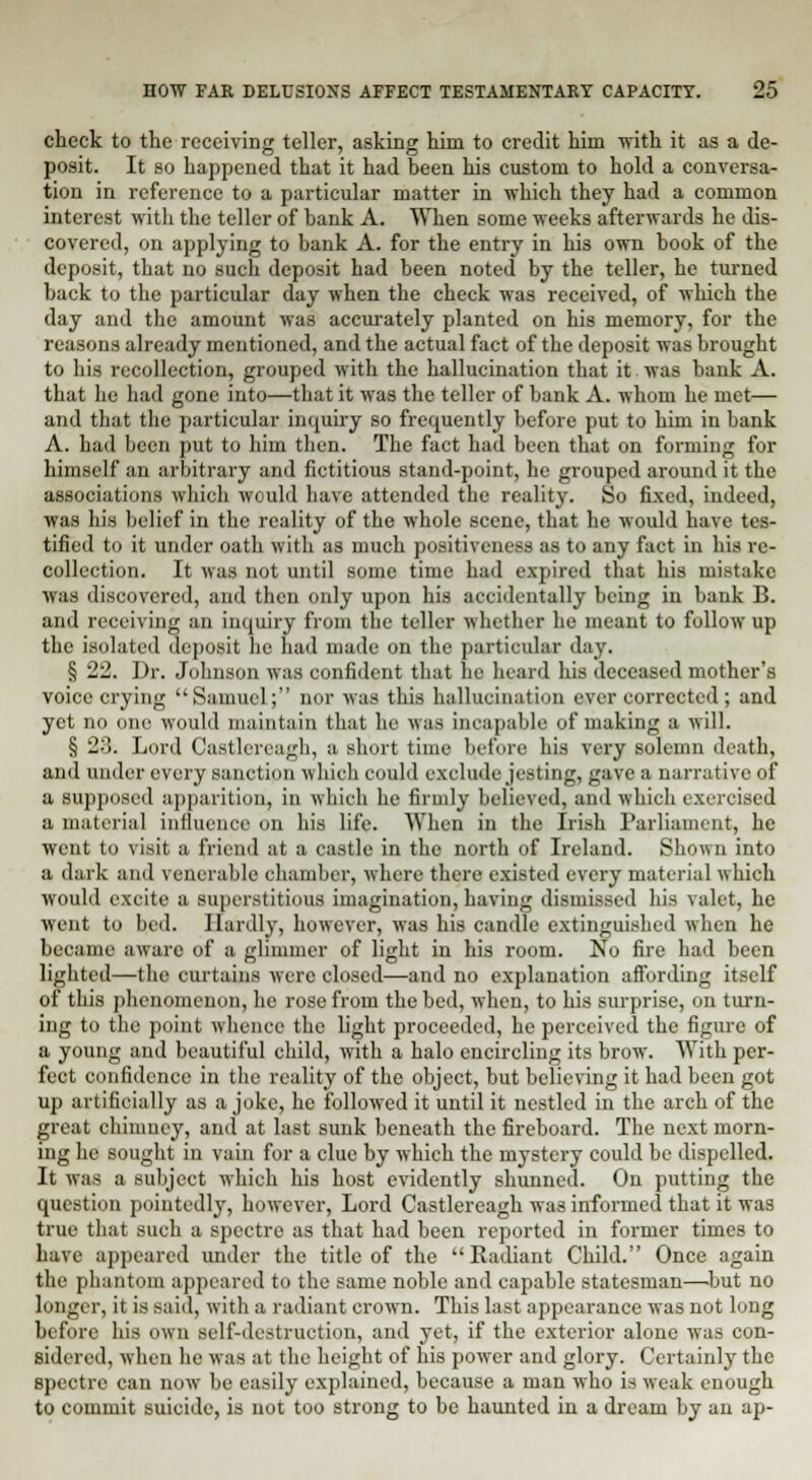 check to the receiving teller, asking him to credit him with it as a de- posit. It so happened that it had been his custom to hold a conversa- tion in reference to a particular matter in which they had a common interest with the teller of bank A. When some weeks afterwards he dis- covered, on applying to bank A. for the entry in his own book of the deposit, that no such deposit had been noted by the teller, he turned buck to the particular day when the check was received, of which the day and the amount was accurately planted on his memory, for the reasons already mentioned, and the actual fact of the deposit was brought to his recollection, grouped with the hallucination that it was bank A. that he had gone into—that it was the teller of bank A. whom he met— and that the particular inquiry so frequently before put to him in bank A. had been put to him then. The fact had been that on forming for himself an arbitrary and fictitious stand-point, he grouped around it the associations which would have attended the reality. So fixed, indeed, was his belief in the reality of the whole scene, that he would have tes- tified to it under oath with as much positiveness as to any fact in his re- collection. It was not until some time had expired that his mistake was discovered, and then only upon his accidentally being in bank B. and receiving an inquiry from the teller whether he meant to follow up the isolated deposit he had made on the particular day. § 22. Dr. Johnson was confident that he heard his deceased mother's voice crying Samuel; nor was this hallucination ever corrected ; and yet no one would maintain that he was incapable of making a will. § -'■'>. Lord Caatlereagh, a short time before his very solemn death, anil under every sanction which could exclude jesting, gave a narrative of a supposed apparition, in which he firmly believed, and which exercised a material influence on his life. When in the Irish Parliament, he went to visit a friend at a castle in the north of Ireland. Shown into a dark and venerable chamber, where there existed every material which would excite a superstitious imagination, having dismissed his valet, he went to bed. Hardly, however, was his candle extinguished when he became aware of a glimmer of light in his room. No fire had been lighted—the curtains were closed—and no explanation affording itself of this phenomenon, he rose from the bed, when, to his surprise, on turn- ing to the point whence the light proceeded, he perceived the figure of a young and beautiful child, with a halo encircling its brow. With per- fect confidence in the reality of the object, but believing it had been got up artificially as a joke, he followed it until it nestled in the arch of the great chimney, and at last sunk beneath the fircboard. The next morn- ing he sought in vain for a clue by which the mystery could be dispelled. It was a subject which his host evidently shunned. On putting the question pointedly, however, Lord Castlereagh was informed that it was true that such a spectre as that had been reported in former times to have appeared under the title of the Radiant Child. Once again the phantom appeared to the same noble and capable statesman—but no longer, it is said, with a radiant crown. This last appearance was not long before his own self-destruction, and yet, if the exterior alone was con- sidered, when be was at the height of his power and glory. Certainly the spectre can now be easily explained, because a man who is weak enough to commit suicide, is not too strong to be haunted in a dream by an ap-