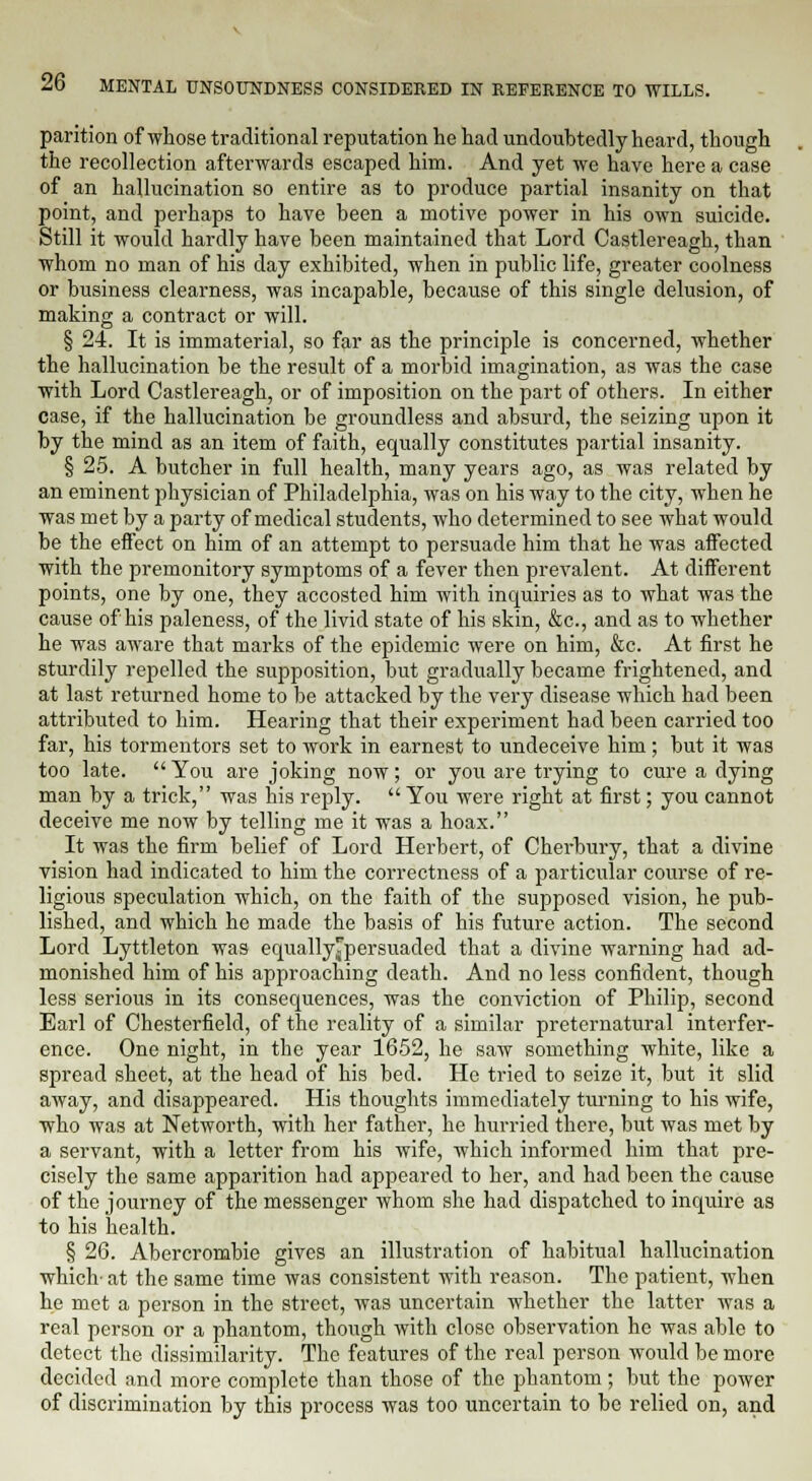 parition of whose traditional reputation he had undoubtedly heard, though the recollection afterwards escaped him. And yet we have here a case of an hallucination so entire as to produce partial insanity on that point, and perhaps to have been a motive power in his own suicide. Still it would hardly have been maintained that Lord Castlereagh, than whom no man of his day exhibited, when in public life, greater coolness or business clearness, was incapable, because of this single delusion, of making a contract or will. § 24. It is immaterial, so far as the principle is concerned, whether the hallucination be the result of a morbid imagination, as was the case with Lord Castlereagh, or of imposition on the part of others. In either case, if the hallucination be groundless and absurd, the seizing upon it by the mind as an item of faith, equally constitutes partial insanity. § 25. A butcher in full health, many years ago, as was related by an eminent physician of Philadelphia, was on his way to the city, when he was met by a party of medical students, who determined to see what would be the effect on him of an attempt to persuade him that he was affected with the premonitory symptoms of a fever then prevalent. At different points, one by one, they accosted him with inquiries as to what was the cause of his paleness, of the livid state of his skin, &c, and as to whether he was aware that marks of the epidemic were on him, &c. At first he sturdily repelled the supposition, but gradually became frightened, and at last returned home to be attacked by the very disease which had been attributed to him. Hearing that their experiment had been carried too far, his tormentors set to work in earnest to undeceive him; but it was too late.  You are joking now; or you are trying to cure a dying man by a trick, was his reply. You were right at first; you cannot deceive me now by telling me it was a hoax. It was the firm belief of Lord Herbert, of Cherbury, that a divine vision had indicated to him the correctness of a particular course of re- ligious speculation which, on the faith of the supposed vision, he pub- lished, and which he made the basis of his future action. The second Lord Lyttleton was equally^persuaded that a divine warning had ad- monished him of his approaching death. And no less confident, though less serious in its consequences, was the conviction of Philip, second Earl of Chesterfield, of the reality of a similar preternatural interfer- ence. One night, in the year 1652, he saw something white, like a spread sheet, at the head of his bed. He tried to seize it, but it slid away, and disappeared. His thoughts immediately turning to his wife, who was at Networth, with her father, he hurried there, but was met by a servant, with a letter from his wife, which informed him that pre- cisely the same apparition had appeared to her, and had been the cause of the journey of the messenger whom she had dispatched to inquire as to his health. § 26. Abercrombie gives an illustration of habitual hallucination which- at the same time was consistent with reason. The patient, when he met a person in the street, was uncertain whether the latter was a real person or a phantom, though with close observation he was able to detect the dissimilarity. The features of the real person would be more decided and more complete than those of the phantom; but the power of discrimination by this process was too uncertain to be relied on, and