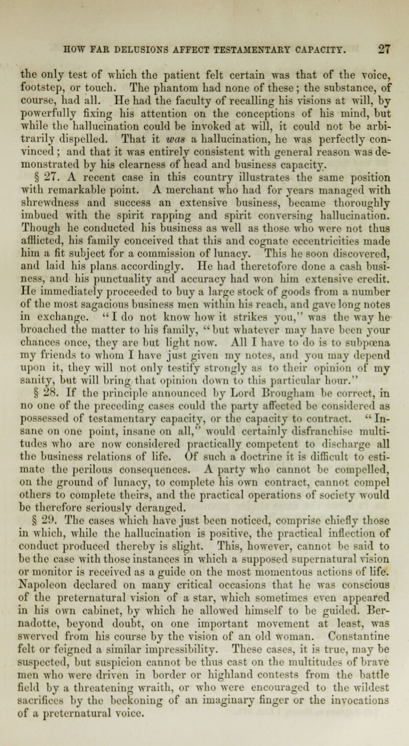 the only test of which the patient felt certain was that of the voice, footstep, or touch. The phantom had none of these; the substance, of course, had all. He had the faculty of recalling his visions at will, by powerfully fixing his attention on the conceptions of his mind, but while the hallucination could be invoked at will, it could not be arbi- trarily dispelled. That it was a hallucination, he was perfectly con- vinced ; and that it was entirely consistent with general reason was de- monstrated by his clearness of head and business capacity. § 27. A recent case in this country illustrates the same position with remarkable point. A merchant who had for years managed with shrewdness and success an extensive business, became thoroughly imbued with the spirit rapping and spirit conversing hallucination. Though he conducted his business as well as those who were not thus afflicted, his family conceived that this and cognate eccentricities made him a fit subject for a commission of lunacy. This he soon discovered, and laid his plans accordingly. He had theretofore done a cash busi- ness, and his punctuality and accuracy had won him extensive credit. He immediately proceeded to buy a large stock of goods from a number of the most sagacious business men within his reach, and gave long notes in exchange. I do not know how it strikes you, was the way he broached the matter to his family, but whatever may have been your chances once, they are but light now. All I have to do is to subpoena my friends to whom I have just gives my notes, and you may depend upon it, they will not only testify strongly as to their opinion of my sanity, but will bring that opinion down to this particular hum-. S 28. If the principle announced by Lord Brougham he correct, in no one of the preceding cases could the party affected be considered as possessed of testamentary capacity, or the capacity to contract.  In- sane on one point, insane on all, would certainly disfranchise multi- tudes who are now considered practically competent to discharge all the business relations of life. Of such a doctrine it is difficult to esti- mate the perilous consequences. A party who cannot be compelled, on the ground of lunacy, to complete his own contract, cannot compel others to complete theirs, and the practical operations of society would be therefore seriously deranged. >; -'K The cases which have just been noticed, comprise chiefly those in which, while the hallucination is positive, the practical inflection of conduct produced thereby is slight. This, however, cannot be said to be the case with those instances in which a supposed supernatural vision or monitor is received as a guide on the most momentous actions of life. Napoleon declared on many critical occasions that he was conscious of the preternatural vision of a star, which sometimes even appeared in his own cabinet, by which he allowed himself to be guided. Ber- nadotte, beyond doubt, on one important movement at least, was swerved from his course by the vision of an old woman. Constantine felt or feigned a similar impressibility. These cases, it is true, may be suspected, but suspicion cannot be thus cast on the multitudes of brave men who were driven in border or highland contests from the battle field by a threatening wraith, or who were encouraged to the wildest sacrifices by the beckoning of an imaginary finger or the invocations of a preternatural voice.