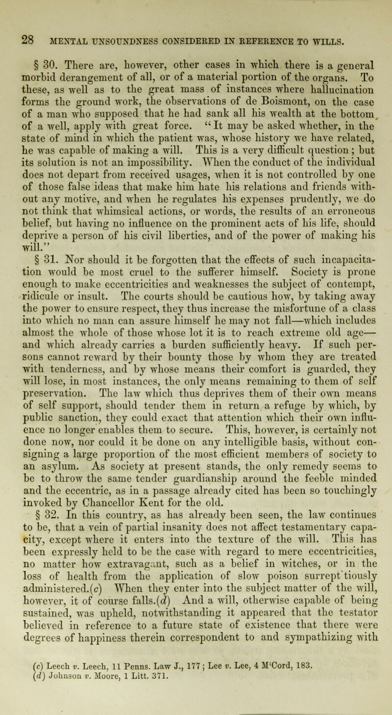 § 30. There are, however, other cases in -which there is a general morbid derangement of all, or of a material portion of the organs. To these, as well as to the great mass of instances where hallucination forms the ground work, the observations of de Boismont, on the case of a man who supposed that he had sank all his wealth at the bottom, of a well, apply with great force. It may be asked whether, in the state of mind in which the patient was, whose history we have related, he was capable of making a will. This is a very difficult question; but its solution is not an impossibility. When the conduct of the individual does not depart from received usages, when it is not controlled by one of those false ideas that make him hate his relations and friends with- out any motive, and when he regulates his expenses prudently, we do not think that whimsical actions, or words, the results of an erroneous belief, but having no influence on the prominent acts of his life, should deprive a person of his civil liberties, and of the power of making his will. § 31. Nor should it be forgotten that the effects of such incapacita- tion would be most cruel to the sufferer himself. Society is prone enough to make eccentricities and weaknesses the subject of contempt, ridicule or insult. The courts should be cautious how, by taking away the power to ensure respect, they thus increase the misfortune of a class into which no man can assure himself he may not fall—which includes almost the whole of those whose lot it is to reach extreme old age— and which already carries a burden sufficiently heavy. If such per- sons cannot reward by their bounty those by whom they are treated with tenderness, and by whose means their comfort is guarded, they will lose, in most instances, the only means remaining to them of self preservation. The law which thus deprives them of their own means of self support, should tender them in return a refuge by which, by public sanction, they could exact that attention which their own influ- ence no longer enables them to secure. This, however, is certainly not done now, nor could it be done on any intelligible basis, without con- signing a large proportion of the most efficient members of society to an asylum. As society at present stands, the only remedy seems to be to throw the same tender guardianship around the feeble minded and the eccentric, as in a passage already cited has been so touchingly invoked by Chancellor Kent for the old. § 32. In this country, as has already been seen, the law continues to be, that a vein of partial insanity does not affect testamentary capa- city, except where it enters into the texture of the will. This has been expressly held to be the case with regard to mere eccentricities, no matter how extravagant, such as a belief in witches, or in the loss of health from the application of slow poison surrept'tiously administered.(c) When they enter into the subject matter of the will, however, it of course falls.(d) And a will, otherwise capable of being sustained, was upheld, notwithstanding it appeared that the testator believed in reference to a future state of existence that there were degrees of happiness therein correspondent to and sympathizing with (c) Leech v. Leech, 11 Penns. Law J., 177 ; Lee v. Lee, 4 M'Cord, 183. (d) Johnson v. Moore, 1 Litt. 371.