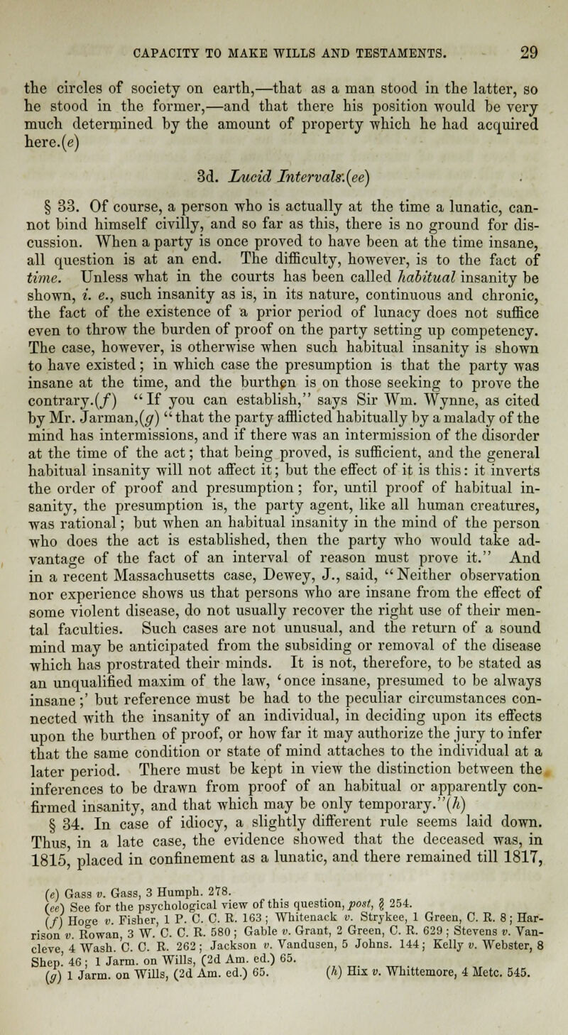 the circles of society on earth,—that as a man stood in the latter, so he stood in the former,—and that there his position would be very much determined by the amount of property which he had acquired here.(e) 3d. Lucid Intervals:(ee) § 33. Of course, a person who is actually at the time a lunatic, can- not bind himself civilly, and so far as this, there is no ground for dis- cussion. When a party is once proved to have been at the time insane, all question is at an end. The difficulty, however, is to the fact of time. Unless what in the courts has been called habitual insanity be shown, i. e., such insanity as is, in its nature, continuous and chronic, the fact of the existence of a prior period of lunacy does not suffice even to throw the burden of proof on the party setting up competency. The case, however, is otherwise when such habitual insanity is shown to have existed; in which case the presumption is that the party was insane at the time, and the burthen is on those seeking to prove the contrary.(/) If you can establish, says Sir Wm, Wynne, as cited by Mr. Jarman,(<7) that the party afflicted habitually by a malady of the mind has intermissions, and if there was an intermission of the disorder at the time of the act; that being proved, is sufficient, and the general habitual insanity will not affect it; but the effect of it is this: it inverts the order of proof and presumption; for, until proof of habitual in- sanity, the presumption is, the party agent, like all human creatures, was rational; but when an habitual insanity in the mind of the person who does the act is established, then the party who would take ad- vantage of the fact of an interval of reason must prove it. And in a recent Massachusetts case, Dewey, J., said, Neither observation nor experience shows us that persons who are insane from the effect of some violent disease, do not usually recover the right use of their men- tal faculties. Such cases are not unusual, and the return of a sound mind may be anticipated from the subsiding or removal of the disease which has prostrated their minds. It is not, therefore, to be stated as an unqualified maxim of the law, 'once insane, presumed to be always insane ;' but reference must be had to the peculiar circumstances con- nected with the insanity of an individual, in deciding upon its effects upon the burthen of proof, or how far it may authorize the jury to infer that the same condition or state of mind attaches to the individual at a later period. There must be kept in view the distinction between the inferences to be drawn from proof of an habitual or apparently con- firmed insanity, and that which may be only temporary.(A) § 34. In case of idiocy, a slightly different rule seems laid down. Thus in a late case, the evidence showed that the deceased was, in 1815, placed in confinement as a lunatic, and there remained till 1817, 254. ee, 1 Green, C. R. 8; Har- U) Gass v. Gass, 3 Humph. 278. (ee) See for the psychological view of this question, post, \ 2 (/) Hoge v. Fisher, 1 P. C. C. R. 163; Whitenack v. Stryk risonv. Rowan, 3 W. C. C. R. 580 ; Gable v. Grant, 2 Green, C. R. 629 ; Stevens v. Van- cleve 4 Wash. C. C. R. 262; Jackson v. Vandusen, 5 Johns. 144; Kelly v. Webster, 8 Shep! 46; 1 Jarm. on Wills, (2d Am. ed.) 65. (g) 1 Jarm. on Wills, (2d Am. ed.) 65. (A) His v. Whittemore, 4 Mete. 545.