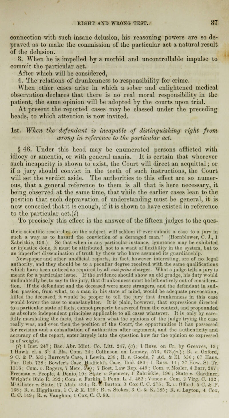 connection with such insane delusion, his reasoning powers are so de- praved as to make the commission of the particular act a natural result of the delusion. 3. When he is impelled by a morbid and uncontrollable impulse to commit the particular act. After which will be considered, 4. The relations of drunkenness to responsibility for crime. When other cases arise in which a sober and enlightened medical observation declares that there is no real moral responsibility in the patient, the same opinion will be adopted by the courts upon trial. At present the reported cases may be classed under the preceding heads, to which attention is now invited. 1st. When the defendant is incapable of distinguishing right from wrong in reference to the particular act. § 46. Under this head may be enumerated persons afflicted with idiocy or amentia, or with general mania. It is certain that wherever such incapacity is shown to exist, the Court will direct an acquittal; or if a jury should convict in the teeth of such instructions, the Court will set the verdict aside. The authorities to this effect are so numer- ous, that a general reference to them is all that is here necessary, it being observed at the same time, that while the earlier cases lean to the position that such depravation of understanding must be general, it is now conceded that it is enough, if it is show a to have existed in reference to the particular act.(l') To precisely this effect is the answer of the fifteen judges to the ques- tlicir scientific researches on the subject, will seldom if ever submit a case to a jury in such a way as to hazard the roia irtion of a deranged man. (Hornblower, 0. J., 1 Zabrilkie, 196.J So that when in any particular instance, ignorance may be exhibited or injustice done, it must be attributed, not to a want of flexibility in the but to an imperfect dissemination of truth by those who have assumed its guardianship. Newspaper and other unofficial reports, in fact, however Interesting, are of no legal authority, and they should be to a peculiar degree received with the same qualifications which have been noticed as required by all nuiprint charges. What a judge tells a jury is meant tor a particular issue. If the evidence should show an old grudge, his duty would undoubtedly be, to say to the jury, that drunkenness must be left entirely out of considera- tion. If the defendant and the deceased were mere strangers, and the defendant in sud- den passion, from what, to a man in his state of mind, would be adequate provocation, killed the deceased, it would be proper to tell the jury that drunkenness in this case would lower the case to manslaughter. It is plain, however, that expressions directed to a particular state of facts, cannot properly be severed from the context, and propounded ns absolute independent principles applicable to all cases whatever. It is only by care- fully marshaling the tacts, that we learn what the opinions of the judge trying the case really was, and even then the position of the Court, the opportunities it has possessed for revision and a consultation of authorities after argument, and the authenticity and accuracy of the report, enter largely into the question how far the opinion so expressed is of weight. (i) I last. JIT; Bao. Abr. Idiot. Co. Litt. 247, (.<): 1 Rubs, on Cr. by Greaves, 13; 1 Hawk. cl. s. .'!'; I Hla. Com. 24; Collinson on Luna. T I >73,(n.); R. c. Oxford, 9 0. & P. 533; Burrow's Case, 1 Lcwin, 238; R. 0. Goode, 7 Ad. & El. 530; 07 Hans. Par. Deb. 728; Bowler's Case. Hadfield's Case, Ibid. 4S0 ; 1 Russ. 11 ; 27 How. .St. Tr. 13161 Com. r. Rogers, 7 Mete. 5Vp ; 7 Bost. Law Rep. 449: Com. v.Hosier, 4 Barr, 267; Fin nam /'. People, I Denio,10; State ii Spencer. 1 Zabriskie, 196; State r. Cardiner, U right Ohiq R. 392; Com. i>. Farlam.3 Pcnn. L. I. 482; Vance ». Com. 2 Virg. C. 132; It' Mli-i. i ii State, 17 Alab. 434; R. ¥. Barton, 3 Cos C. C. 276; R. n. Offord, IS 0. .t P. 188; It. c Higginson, I C. & K. 129; R. '• Stokes. ;: (.'. ft K. 185; R. v. Laytou, 4 Cox, 0.0. i 18 . K. u. Vaughan, l Cox, C. C. 80.