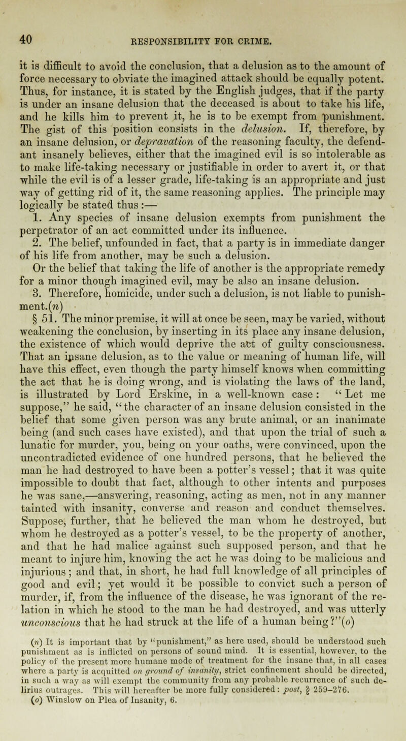 it is difficult to avoid the conclusion, that a delusion as to the amount of force necessary to obviate the imagined attack should be equally potent. Thus, for instance, it is stated by the English judges, that if the party is under an insane delusion that the deceased is about to take his life, and he kills him to prevent it, he is to be exempt from punishment. The gist of this position consists in the delusion. If, therefore, by an insane delusion, or depravation of the reasoning faculty, the defend- ant insanely believes, either that the imagined evil is so intolerable as to make life-taking necessary or justifiable in order to avert it, or that while the evil is of a lesser grade, life-taking is an appropriate and just way of getting rid of it, the same reasoning applies. The principle may logically be stated thus :— 1. Any species of insane delusion exempts from punishment the perpetrator of an act committed under its influence. 2. The belief, unfounded in fact, that a party is in immediate danger of his life from another, may be such a delusion. Or the belief that taking the life of another is the appropriate remedy for a minor though imagined evil, may be also an insane delusion. 3. Therefore, homicide, under such a delusion, is not liable to punish- ment, (n) § 51. The minor premise, it will at once be seen, may be varied, without weakening the conclusion, by inserting in its place any insane delusion, the existence of which would deprive the act of guilty consciousness. That an insane delusion, as to the value or meaning of human life, will have this effect, even though the party himself knows when committing the act that he is doing wrong, and is violating the laws of the land, is illustrated by Lord Erskine, in a well-known case :  Let me suppose, he said, the character of an insane delusion consisted in the belief that some given person was any brute animal, or an inanimate being (and such cases have existed), and that upon the trial of such a lunatic for murder, you, being on your oaths, were convinced, upon the uncontradicted evidence of one hundred persons, that he believed the man he had destroyed to have been a potter's vessel; that it was quite impossible to doubt that fact, although to other intents and purposes he was sane,—answering, reasoning, acting as men, not in any manner tainted with insanity, converse and reason and conduct themselves. Suppose, further, that he believed the man whom he destroyed, but whom he destroyed as a potter's vessel, to be the property of another, and that he had malice against such supposed person, and that he meant to injure him, knowing the act he was doing to be malicious and injurious ; and that, in short, he had full knowledge of all principles of good and evil; yet would it be possible to convict such a person of murder, if, from the influence of the disease, he was ignorant of the re- lation in which he stood to the man he had destroyed, and was utterly unconscious that he had struck at the life of a human being ?(o) («) It is important that by punishment, as here used, should be understood such punishment as is inflicted on persons of sound mind. It is essential, however, to the policy of the present more humane mode of treatment for the insane that, in all cases where a party is acquitted on ground of insanity, strict confinement should be directed, in such a way as will exempt the community from any probable recurrence of such de- lirius outrages. This will hereafter be more fully considered: post, \ 259-276. (o) Winslow on Plea of Insanity, 6.