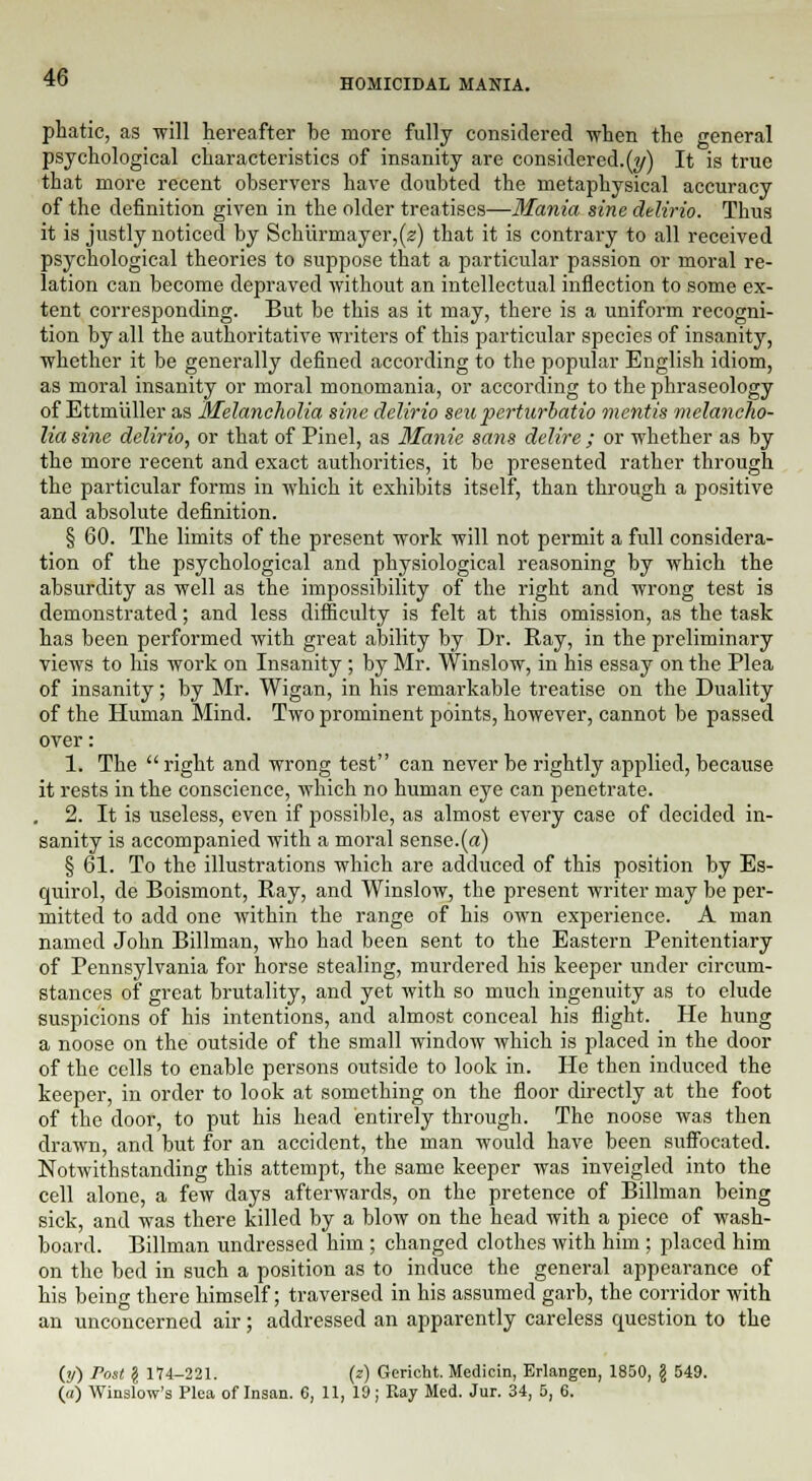 HOMICIDAL MANIA. phatic, as will hereafter be more fully considered when the general psychological characteristics of insanity are considered.^) It is true that more recent observers have doubted the metaphysical accuracy of the definition given in the older treatises—Mania sine delirio. Thus it is justly noticed by Schiirmayer,(«) that it is contrary to all received psychological theories to suppose that a particular passion or moral re- lation can become depraved without an intellectual inflection to some ex- tent corresponding. But be this as it may, there is a uniform recogni- tion by all the authoritative writers of this particular sjiecies of insanity, whether it be generally defined according to the popular English idiom, as moral insanity or moral monomania, or according to the phraseology of Ettmiiller as Melancholia sine delirio seuperturlatio mentis melancho- lia sine delirio, or that of Pinel, as Manie sans delire ; or whether as by the more recent and exact authorities, it be presented rather through the particular forms in which it exhibits itself, than through a positive and absolute definition. § 60. The limits of the present work will not permit a full considera- tion of the psychological and physiological reasoning by which the absurdity as well as the impossibility of the right and wrong test is demonstrated; and less difficulty is felt at this omission, as the task has been performed with great ability by Dr. Ray, in the preliminary views to his work on Insanity ; by Mr. Winslow, in his essay on the Plea of insanity; by Mr. Wigan, in his remarkable treatise on the Duality of the Human Mind. Two prominent points, however, cannot be passed over: 1. The right and wrong test can never be rightly applied, because it rests in the conscience, which no human eye can penetrate. 2. It is useless, even if possible, as almost every case of decided in- sanity is accompanied with a moral sense.(a) § 61. To the illustrations which are adduced of this position by Es- quirol, de Boismont, Ray, and Winslow, the present writer may be per- mitted to add one within the range of his own experience. A man named John Billman, who had been sent to the Eastern Penitentiary of Pennsylvania for horse stealing, murdered his keeper under circum- stances of great brutality, and yet with so much ingenuity as to elude suspicions of his intentions, and almost conceal his flight. He hung a noose on the outside of the small window which is placed in the door of the cells to enable persons outside to look in. He then induced the keeper, in order to look at something on the floor directly at the foot of the door, to put his head entirely through. The noose was then drawn, and but for an accident, the man would have been suffocated. Notwithstanding this attempt, the same keeper was inveigled into the cell alone, a few days afterwards, on the pretence of Billman being sick, and was there killed by a blow on the head with a piece of wash- board. Billman undressed him ; changed clothes with him ; placed him on the bed in such a position as to induce the general appearance of his being there himself; traversed in his assumed garb, the corridor with an unconcerned air; addressed an apparently careless question to the (y) Post § 174-221. (?) Gcricht. Medicin, Erlangen, 1850, \ 549. (a) Winslow's Plea of Insan. 6, 11, 10; Ray Med. Jur. 34, 5, 6.