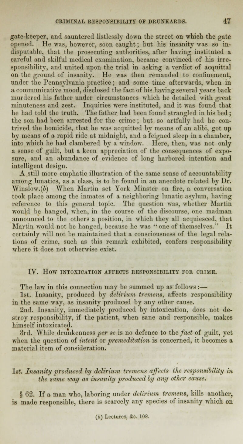 gate-keeper, and sauntered listlessly down the street on which the gate opened. He was, however, soon caught; hut his insanity was so in- disputable, that the prosecuting authorities, after having instituted a careful and skilful medical examination, became convinced of his irre- sponsibility, and united upon the trial in asking a verdict of acquittal on the ground of insanity. He was then remanded to confinement, under the Pennsylvania practice; and some time afterwards, when in a communicative mood, disclosed the fact of his having several years back murdered his father under circumstances which he detailed with great minuteness and zest. Inquiries were instituted, and it was found that he had told the truth. The father had been found strangled in his bed; the son had been arrested for the crime; but so artfully had he con- trived the homicide, that he was acquitted by means of an alibi, got up by means of a rapid ride at midnight, and a feigned sleep in a chamber, into which he had clambered by a window. Here, then, was not only a sense of guilt, but a keen appreciation of the consequences of expo- sure, and an abundance of evidence of long harbored intention and intelligent design. A still more emphatic illustration of the same sense of accountability among lunatics, as a class, is to be found in an anecdote related by Dr. Winslow.(i) When Martin set York Minster on fire, a conversation took place among the inmates of a neighboring lunatic asylum, having reference to this general topic. The question was, whether Martin would lie hanged, when, in the course of tin' disoourse, one madman announced to the others a position, in which they all acquiesced, that Martin would not be hanged, because he was one of themselves. It certainly will not be maintained that a consciousness of the legal rela- tions of crime, such as this remark exhibited, confers responsibility where it docs not otherwise exist. IV. HOW INTOXICATION AFFECTS RESPONSIBILITY FOR CRIME. The law in this connection may be summed up as follows:— 1st. Insanity, produced by delirium tremens, affects responsibility in the same way, as insanity produced by any other cause. 2nd, Insanity, immediately produced by intoxication, does not de- stroy responsibility, if the patient, when sane and responsible, makes himself intoxicated. 3rd. While drunkenness per Be is no defence to the fact of guilt, yet when the question of intent or premeditation is concerned, it becomes a material item of consideration. 1st. Insanity produced by delirium tremens affects the responsibility in the same way as insanity produced by any other cause. § 02. If a man who, laboring under delirium tremens, kills another, is made responsible, there is scarcely any species of insanity which on (6) Lectures, &c. 108.