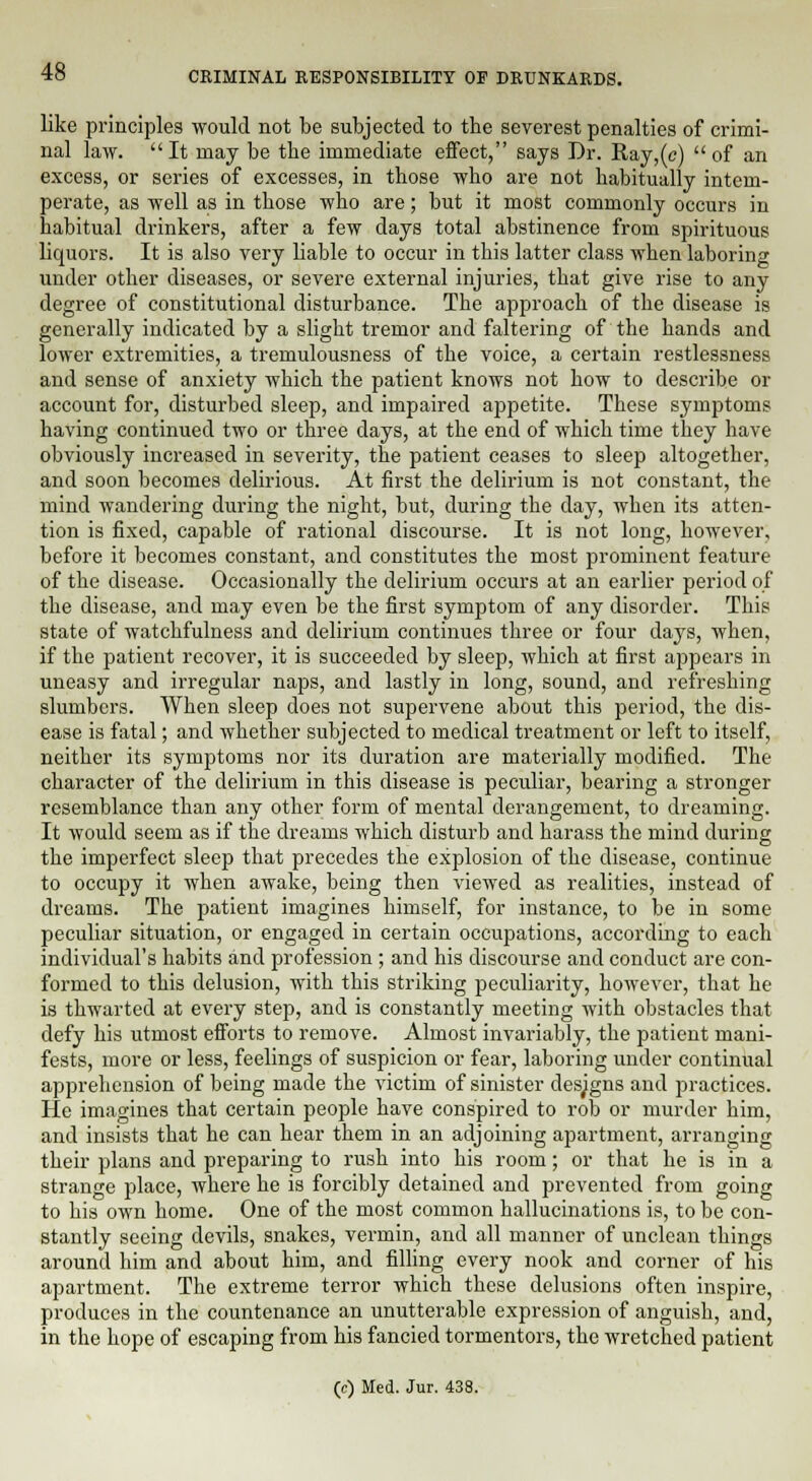 like principles would not be subjected to the severest penalties of crimi- nal law. It may be the immediate effect, says Dr. Ray,(c)  of an excess, or series of excesses, in those who are not habitually intem- perate, as well as in those who are; but it most commonly occurs in habitual drinkers, after a few clays total abstinence from spirituous liquors. It is also very liable to occur in this latter class when laboring under other diseases, or severe external injuries, that give rise to any degree of constitutional disturbance. The approach of the disease is generally indicated by a slight tremor and faltering of the hands and lower extremities, a tremulousness of the voice, a certain restlessness and sense of anxiety which the patient knows not how to describe or account for, disturbed sleep, and impaired appetite. These symptoms having continued two or three days, at the end of which time they have obviously increased in severity, the patient ceases to sleep altogether, and soon becomes delirious. At first the delirium is not constant, the mind wandering during the night, but, during the day, when its atten- tion is fixed, capable of rational discourse. It is not long, however, before it becomes constant, and constitutes the most prominent feature of the disease. Occasionally the delirium occurs at an earlier period of the disease, and may even be the first symptom of any disorder. This state of watchfulness and delirium continues three or four days, when, if the patient recover, it is succeeded by sleep, which at first appears in uneasy and irregular naps, and lastly in long, sound, and refreshing slumbers. When sleep does not supervene about this period, the dis- ease is fatal; and whether subjected to medical treatment or left to itself, neither its symptoms nor its duration are materially modified. The character of the delirium in this disease is peculiar, bearing a stronger resemblance than any other form of mental derangement, to dreaming. It would seem as if the dreams which disturb and harass the mind during the imperfect sleep that precedes the explosion of the disease, continue to occupy it when awake, being then viewed as realities, instead of dreams. The patient imagines himself, for instance, to be in some peculiar situation, or engaged in certain occupations, according to each individual's habits and profession ; and his discourse and conduct are con- formed to this delusion, with this striking peculiarity, however, that he is thwarted at every step, and is constantly meeting with obstacles that defy his utmost efforts to remove. Almost invariably, the patient mani- fests, more or less, feelings of suspicion or fear, laboring under continual apprehension of being made the victim of sinister designs and practices. He imagines that certain people have conspired to rob or murder him, and insists that he can hear them in an adjoining apartment, arranging their plans and preparing to rush into his room; or that he is in a strange place, where he is forcibly detained and prevented from going to his own home. One of the most common hallucinations is, to be con- stantly seeing devils, snakes, vermin, and all manner of unclean things around him and about him, and filling every nook and corner of his apartment. The extreme terror which these delusions often inspire, produces in the countenance an unutterable expression of anguish, and, in the hope of escaping from his fancied tormentors, the wretched patient (c) Med. Jur. 438.