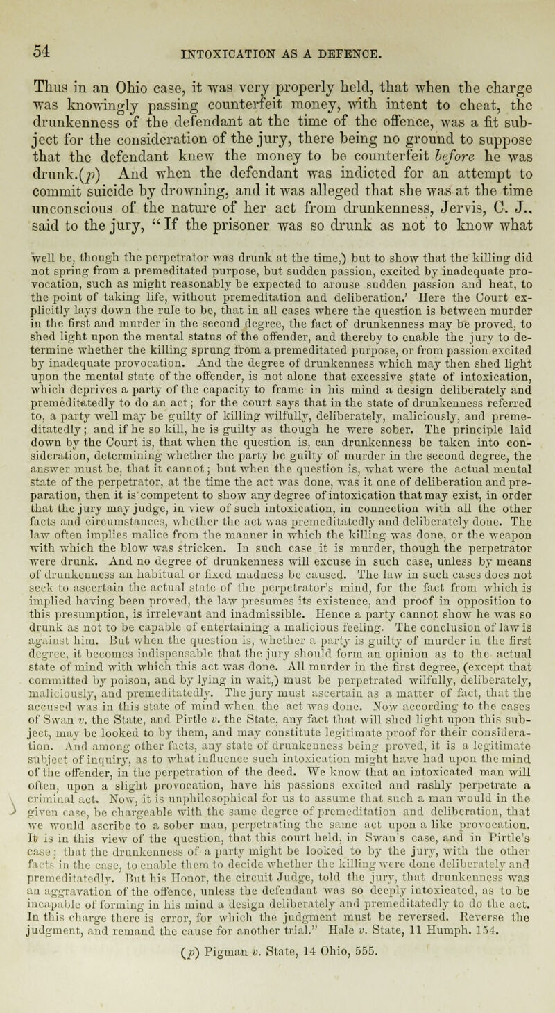 Thus in an Ohio case, it was very properly held, that when the charge was knowingly passing counterfeit money, with intent to cheat, the drunkenness of the defendant at the time of the offence, was a fit sub- ject for the consideration of the jury, there being no ground to suppose that the defendant knew the money to be counterfeit before he was drunk.Q?) And when the defendant was indicted for an attempt to commit suicide by drowning, and it was alleged that she was at the time unconscious of the nature of her act from drunkenness, Jervis, C. J., said to the jury,  If the prisoner was so drunk as not to know what well be, though the perpetrator was drunk at the time,) but to show that the killing did not spring from a premeditated purpose, but sudden passion, excited by inadequate pro- vocation, such as might reasonably be expected to arouse sudden passion and heat, to the point of taking life, without premeditation and deliberation.' Here the Court ex- plicitly lays down the rule to be, that in all cases where the question is between murder in the first and murder in the second degree, the fact of drunkenness may be proved, to shed light upon the mental status of the offender, and thereby to enable the jury to de- termine whether the killing sprung from a premeditated purpose, or from passion excited by inadequate provocation. And the degree of drunkenness which may then shed light upon the mental state of the offender, is not alone that excessive state of intoxication, which deprives a party of the capacity to frame in his mind a design deliberately and prenieditatedly to do an act; for the court says that in the state of drunkenness referred to, a party well may be guilty of killing wilfully, deliberately, maliciously, and preme- ditatedly; and if he so kill, he is guilty as though he were sober. The principle laid down by the Court is, that when the question is, can drunkenness be taken into con- sideration, determining whether the party be guilty of murder in the second degree, the answer must be, that it cannot; but when the question is, what were the actual mental state of the perpetrator, at the time the act was done, was it one of deliberation and pre- paration, then it is'competent to show anydegree of intoxication that may exist, in order that the jury may judge, in view of such intoxication, in connection with all the other facts and circumstances, whether the act was premeditatedly and deliberately done. The law often implies malice from the manner in which the killing was done, or the weapon with which the blow was stricken. In such case it is murder, though the perpetrator were drunk. And no degree of drunkenness will excuse in such case, unless by means of drunkenness an habitual or fixed madness be caused. The law in such cases does not seek to ascertain the actual state of the perpetrator's mind, for the fact from which is implied having been proved, the law presumes its existence, and proof in opposition to this presumption, is irrelevant and inadmissible. Hence a party cannot show he was so drunk as not to be capable of entertaining a malicious feeling. The conclusion of law is against him, But when the question is, whether a party is guilty of murder in the first degree, it becomes indispensable that the jury should form an opinion as to the actual state of mind with which this act was done. All murder in the first degree, (except that committed by poison, and by lying in wait,) must be perpetrated wilfully, deliberately, maliciously, and premeditatedly. The jury must ascertain as a matter of fact, that the aceused was in this state of mind when the act was done. Now according to the cases of Swan ii. the State, and Pirtle v. the State, any fact that will shed light upon this sub- ject, may be looked to by them, and may constitute legitimate proof for their considera- tion. And among other facts, any state of drunkenness being proved, it is a legitimate subject of inquiry, as to what influence such intoxication might have had upon the mind of the offender, in the perpetration of the deed. We know that an intoxicated man will often, upon a slight provocation, have his passions excited and rashly perpetrate a criminal act. Now, it is unphilosophical for us to assume that such a man would in the given case, be chargeable with the same degree of premeditation and deliberation, that we would ascribe to a sober man, perpetrating the same act upon a like provocation. It is in this view of the question, that this court held, in Swan's case, and in Pirtle's case ; that the drunkenness of a party might be looked to by the jury, with the other facts in the case, to enable them to decide whether the killing were done deliberately and premeditatedly. But his Honor, the circuit Judge, told the jury, that drunkenness was an aggravation of the offence, unless the defendant was so deeply intoxicated, as to be incapable of forming in his mind a design deliberately and premeditatedly to do the act. In this charge there is error, for which the judgment must be reversed. Reverse the judgment, and remand the cause for another trial. Hale v. State, 11 Humph. 154. (.P) Pigman v. State, 14 Ohio, 555.