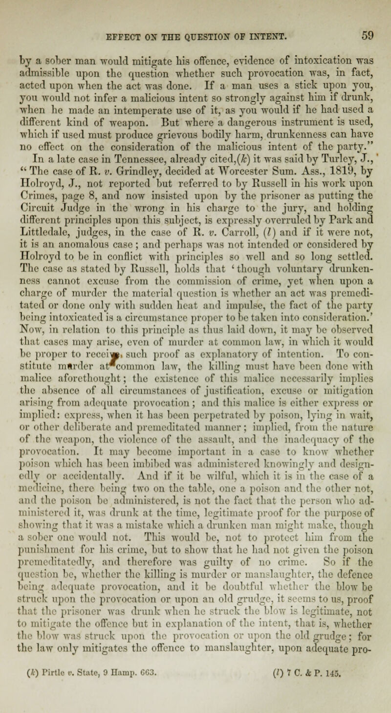 by a sober man would mitigate his offence, evidence of intoxication was admissible upon the question whether such provocation was, in fact, acted upon when the act was done. If a man uses a stick upon you, you would not infer a malicious intent so strongly against him if drunk, when he made an intemperate use of it, as you would if he had used a different kind of weapon. But where a dangerous instrument is used, which if used must produce grievous bodily harm, drunkenness can have no effect on the consideration of the malicious intent of the party. In a late case in Tennessee, already cited,(k) it was said by Turley, J.,'  The case of R. v. Grindley, decided at Worcester Sum. Ass., 1819, by Holroyd, J., not reported but referred to by Russell in his work upon Crimes, page 8, and now insisted upon by the prisoner as putting the Circuit Judge in the wrong in his charge to the jury, and holding different principles upon this subject, is expressly overruled by Park and Littledalc, judges, in the case of R. v. Carroll, (I) and if it were not, it is an anomalous ease ; and perhaps was not intended or considered by Holroyd to be in conflict with principles so well and so long settled. The case as stated by Russell, holds that ' though voluntary drunken- ness cannot excuse from the commission of crime, yet when upon a charge of murder the material question is whether an act was premedi- tated or done only with sudden licit ami impulse, the fact of the party being intoxicated is a circumstanee proper to be taken into consideration.' Now, in relation to this principle as thus laid down, it maybe observed that cases may arise, even of murder at common law, in which it would be proper to reeeiw. such proof as explanatory of intention. To con- stitute mtrder at*common law, the killing nm-t have been done with malice aforethought; the existence of this malice necessarily implies the absence of all circumstances of justification, excuse or mitigation arising from adequate provocation; and this malice is either express or implied: express, when it has been perpetrated by poison, lying in wait, or other deliberate and premeditated manner: implied, from the nature of the weapon, the violence of the assault, and the inadequacy of the provocation. It may become important in a case to know whether poi ii which has been imbibed was administered knowingly and design- edly or accidentally. And if it be wilful, which it is in the case of a medicine, (here being two on the table, one a poison and the other not, and the poison be administered, is not the fact that the person who ad- ministered it, was drunk at the time, legitimate proof for the purpose of shewing that it was a mistake which a drunken man might make, though a sober one would not. This would be, not to protect him from the punishment for his crime, but to show that he had not given the poison premeditatedly, and therefore was guilty of no crime. So if the question be, whether the killing is murder or manslaughter, the defence being adequate provocation, and it be doubtful whether the blow he struck upon the provocation or upon an old grudge, it seems to us, proof that the prisoner was drunk when he struck the blow is legitimate, not to mitigate the offence but in explanation of the intent, that is, whether the bl struck upon the provocation or upon the old grudge; for the law only mitigates the offence to manslaughter, upon adequate pro- (£) Pirtle i'. State, 0 Hump. CC3. (/) 7 C. & P. 145.