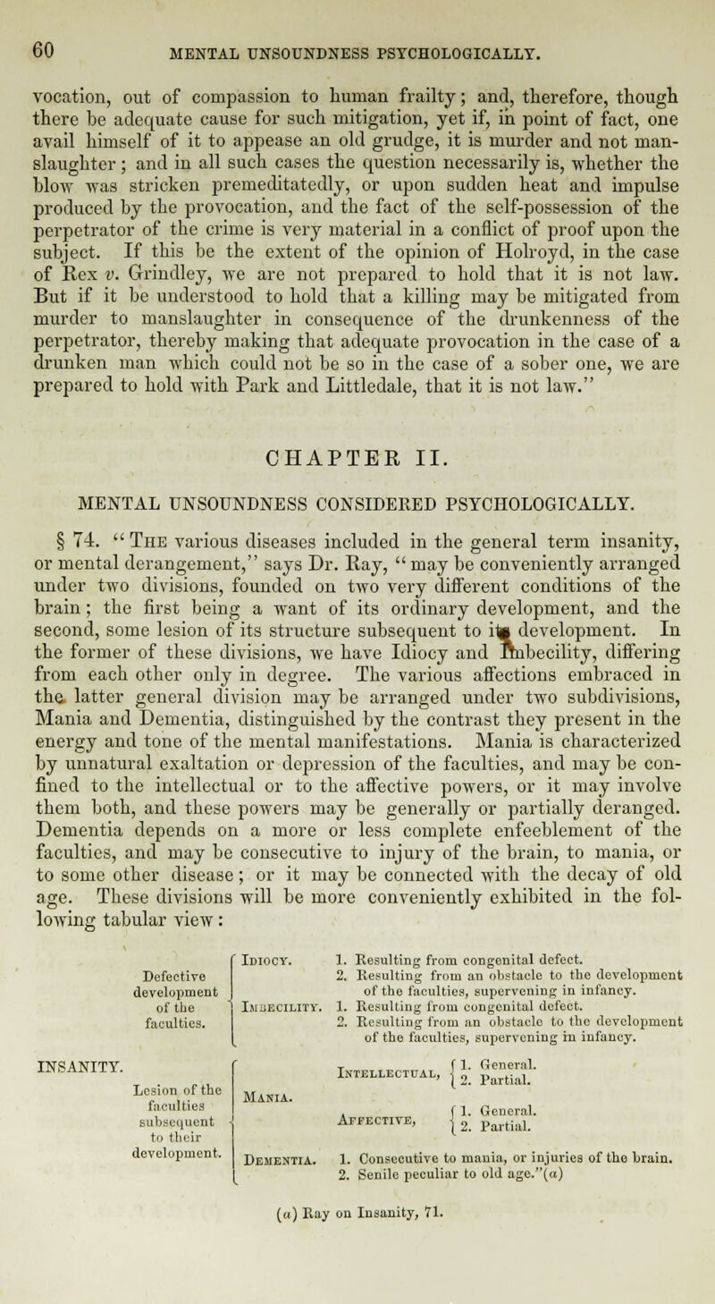 vocation, out of compassion to human frailty; and, therefore, though there be adequate cause for such mitigation, yet if, in point of fact, one avail himself of it to appease an old grudge, it is murder and not man- slaughter ; and in all such cases the question necessarily is, whether the blow was stricken premeditatedly, or upon sudden heat and impulse produced by the provocation, and the fact of the self-possession of the perpetrator of the crime is very material in a conflict of proof upon the subject. If this be the extent of the opinion of Holroyd, in the case of Rex v. Grindley, we are not prepared to hold that it is not law. But if it be understood to hold that a killing may be mitigated from murder to manslaughter in consequence of the drunkenness of the perpetrator, thereby making that adequate provocation in the case of a drunken man which could not be so in the case of a sober one, we are prepared to hold with Park and Littledale, that it is not law. CHAPTER II. MENTAL UNSOUNDNESS CONSIDERED PSYCHOLOGICALLY. § 74.  The various diseases included in the general term insanity, or mental derangement, says Dr. Ray,  may be conveniently arranged under two divisions, founded on two very different conditions of the brain; the first being a want of its ordinary development, and the second, some lesion of its structure subsequent to ita development. In the former of these divisions, we have Idiocy and Imbecility, differing from each other only in degree. The various affections embraced in the latter general division may be arranged under two subdivisions, Mania and Dementia, distinguished by the contrast they present in the energy and tone of the mental manifestations. Mania is characterized by unnatural exaltation or depression of the faculties, and may be con- fined to the intellectual or to the affective powers, or it may involve them both, and these powers may be generally or partially deranged. Dementia depends on a more or less complete enfeeblement of the faculties, and may be consecutive to injury of the brain, to mania, or to some other disease; or it may be connected with the decay of old age. These divisions will be more conveniently exhibited in the fol- lowing tabular view: INSANITY. Defective development of the faculties. Lesion of the faculties subsequent to their development. Idiocy. 1. Resulting from congenital defect. 2. Resulting from an obstacle to the development of the faculties, supervening in infancy. Imbecility. 1. Resulting from congenital defect. 2. Resulting from an obstaclo to the development of the faculties, supervening in infancy. Mania. Dementia. Intellectual, Affective, 1. General. 2. Partial. 1. General. 2. Partial. 1. Consecutive to mania, or injuries of the brain. 2. Senile peculiar to old age.(«) («) Ray on Insanity, 71.