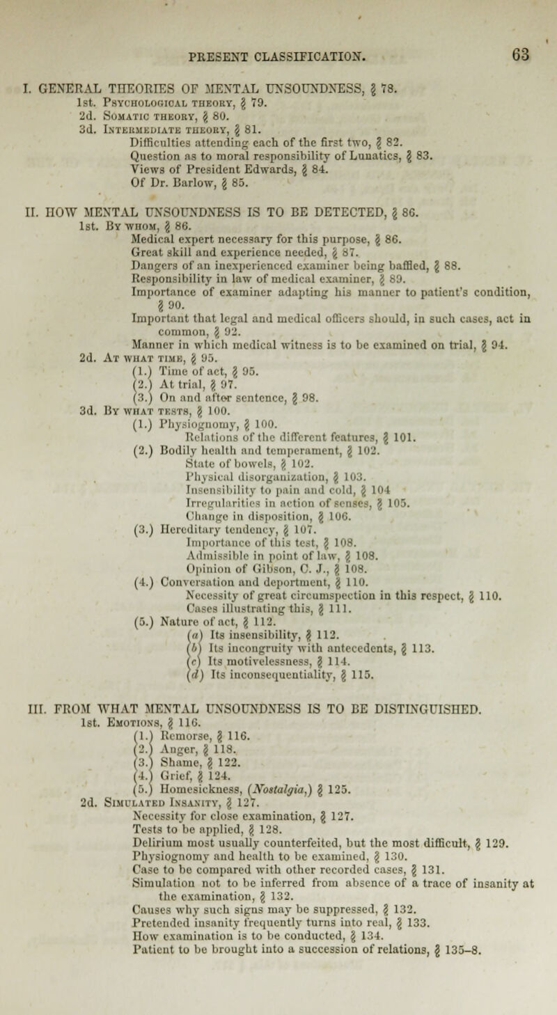 I. GENERAL THEORIES OF MENTAL UNSOUNDNESS, g 78. 1st. Psychological theory, g 79. 2d. Somatic theory, g 80. 3d. Intermediate theory, g 81. Difficulties attending each of the first two, g 82. Question as to moral responsibility of Lunatics, g 83. Views of President Edwards, g 84. Of Dr. Barlow, g 85. ir. HOW MENTAL UNSOUNDNESS IS TO BE DETECTED, g 8G. 1st. By wnoM, g 86. Medical expert necessary for this purpose, g 86. Great skill and experience needed, g 87. Dangers of an inexperienced examiner being baffled, g 88. Responsibility in law of medical examiner, g 80. Importance of examiner adapting his manner to patient's condition, 2 90. Important that legal and medical officers should, in such cases, act in common, g 92. Manner in which medical witness is to be examined on trial, g 91. 2d. At what time, g 85. (1.) Time of act, g 93. (2.) At trial, g 97. (3.) On and after sentence, g 98. 3d. By what tests, g 100. (1.) Physiognomy, g 100. Relations of the different features, g 101. (2.) Bodily health and temperament, g 102. State of bowels, \ 102. Physical disorganization, g 103. Insensibility to pain and cold, g 104 I I'll larities in action of senses, g 105. ('haii'jc in disposition, g 10C. (3.) Hereditary tendency, j LOT. Importance of this test, g 108. Admissible in point of law, \ Ion. Opinion of Gibson, C. J., g 108. (4.) Conversation and deportment, g 110. Necessity of great circumspection in this respect, g 110. Cases illustrating this, g 111. (5.) Nature of act, §112. (a) Its insensibility, g 112. (b) Its incongruity with antecedents, g 113. (e) Its motivelessness, g 114. (d) Its inconsequentiality, g 115. III. FROM WHAT MENTAL UNSOUNDNESS IS TO BE DISTINGUISHED. 1st. Emotions, g 116. (1.1 Remorse, g 116. (2.1 Anger, g 118. (3.) Shame, g 122. (4.1 Grief, g 124. (5.) Homesickness, (Nostalgia,) g 125. 2d. Simi-latkh Insanity, g 127. Necessity for close examination, g 127. Tests to be applied, g 128. Delirium most usually counterfeited, but the most difficult, g 129. Physiognomy and health to be examined, g 130. Case to be compared with other recorded cases, g 131. Simulation not to be inferred from absence of a trace of insanity at the examination, g 132. Causes why such signs may be suppressed, g 132. Pretended insanity frequently turns into real, g 133. How examination is to be conducted, g 134. Patient to be brought into a succession of relations, g 135-8.