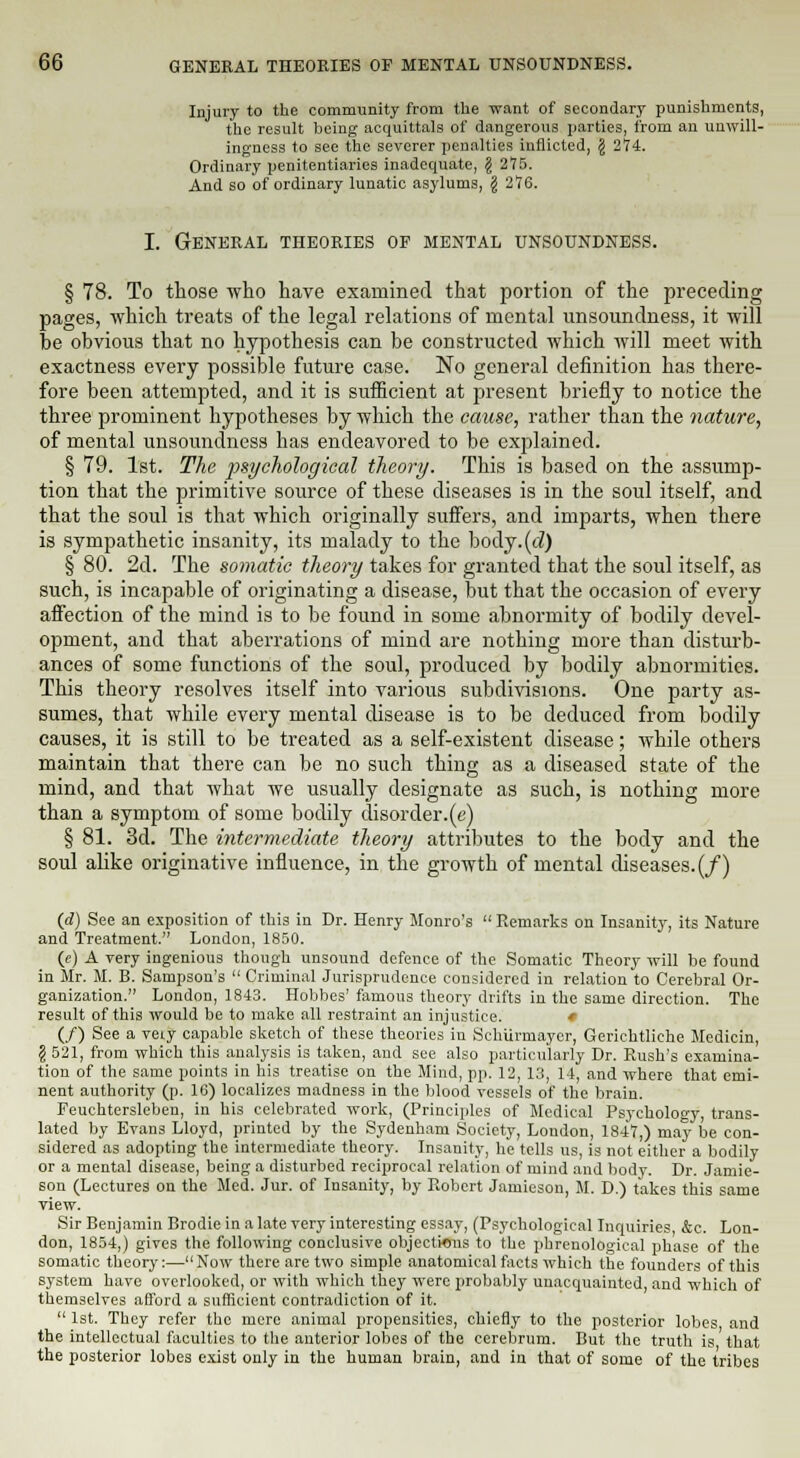 Injury to the community from the want of secondary punishments, the result being acquittals of dangerous parties, from an unwill- ingness to see the severer penalties inflicted, § 274. Ordinary penitentiaries inadequate, g 275. And so of ordinary lunatic asylums, \ 276. I. General theories of mental unsoundness. § 78. To those who have examined that portion of the preceding pages, which treats of the legal relations of mental unsoundness, it will be obvious that no hypothesis can be constructed which will meet with exactness every possible future case. No general definition has there- fore been attempted, and it is sufficient at present briefly to notice the three prominent hypotheses by which the cause, rather than the nature, of mental unsoundness has endeavored to be explained. § 79. 1st. The psychological theory. This is based on the assump- tion that the primitive source of these diseases is in the soul itself, and that the soul is that which originally suffers, and imparts, when there is sympathetic insanity, its malady to the body.(tZ) § 80. 2d. The somatic theory takes for granted that the soul itself, as such, is incapable of originating a disease, but that the occasion of every affection of the mind is to be found in some abnormity of bodily devel- opment, and that aberrations of mind are nothing more than disturb- ances of some functions of the soul, produced by bodily abnormities. This theory resolves itself into various subdivisions. One party as- sumes, that while every mental disease is to be deduced from bodily causes, it is still to be treated as a self-existent disease; while others maintain that there can be no such thing as a diseased state of the mind, and that what we usually designate as such, is nothing more than a symptom of some bodily disorder.(«) § 81. 3d. The intermediate theory attributes to the body and the soul alike originative influence, in the growth of mental diseases. (/) (d) See an exposition of this in Dr. Henry Monro's Remarks on Insanity, its Nature and Treatment. London, 1850. (e) A very ingenious though unsound defence of the Somatic Theory will be found in Mr. M. B. Sampson's Criminal Jurisprudence considered in relation to Cerebral Or- ganization. London, 1843. Hobbcs' famous theory drifts in the same direction. The result of this would be to make all restraint an injustice. ♦ (/) See a veiy capable sketch of these theories in Schiirmaycr, Gerichtliche Medicin, g 521, from which this analysis is taken, and see also particularly Dr. Rush's examina- tion of the same points in his treatise on the Mind, pp. 12, 13, 14, and where that emi- nent authority (p. 16) localizes madness in the blood vessels of the brain. Feuchtersleben, in his celebrated work, (Principles of Medical Psychology, trans- lated by Evans Lloyd, printed by the Sydenham Society, London, 1847,) may be con- sidered as adopting the intermediate theory. Insanity, he tells us, is not either a bodily or a mental disease, being a disturbed reciprocal relation of mind and body. Dr. Jamie- eon (Lectures on the Med. Jur. of Insanity, by Robert Jamieson, M. D.) takes this same view. Sir Benjamin Brodie in a late very interesting essay, (Psychological Inquiries &c. Lon- don, 1854,) gives the following conclusive objections to the x'hrenological phase of the somatic theory:—Now there are two simple anatomical facts which the founders of this system have overlooked, or with which they were probably unacquainted, and which of themselves afford a sufficient contradiction of it. 1st. They refer the mere animal propensities, chiefly to the posterior lobes and the intellectual faculties to the anterior lobes of the cerebrum. But the truth is that the posterior lobes exist only in the human brain, and in that of some of the tribes