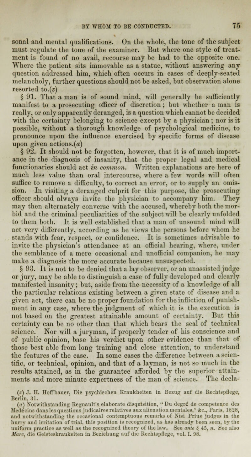 sonal and mental qualifications. On the whole, the tone of the subject must regulate the tone of the examiner. But where one style of treat- ment is found of no avail, recourse may be had to the opposite one. Where the patient sits immovable as a statue, without answering any question addressed him, which often occurs in cases of deeply-seated melancholy, further questions should not be asked, but observation alone resorted to.(z) § 91. That a man is of sound mind, will generally be sufficiently manifest to a prosecuting officer of discretion; but whether a man is really, or only apparently deranged, is a question which cannot be decided with the certainty belonging to science except by a physician ; nor is it possible, without a thorough knowledge of psychological medicine, to pronounce upon the influence exercised by specific forms of disease upon given actions.(a) § 92. It should not be forgotten, however, that it is of much import- ance in the diagnosis of insanity, that the proper legal and medical functionaries should act in common. Written explanations are here of mucli less value than oral intercourse, where a few words will often suffice to remove a difficulty, to correct an error, or to supply an omis- sion. In visiting a deranged cnlprit for this purpose, the prosecuting officer should always invite the physician to accompany him. They may then alternately converse with the accused, whereby both the mor- bid and the criminal peculiarities of the subject will be clearly unfolded to them both. It is well established that a man of unsound mind will act very differently, according as he views the persons before whom he stands with fear, respect, or confidence. It is sometimes advisable to invite the physician's attendance at an official hearing, where, under the semblance of a mere occasional and unofficial companion, he may make a diagnosis the more accurate because unsuspected. § 93. It is not to be denied that a lay observer, or an unassisted judge or jury, may be able to distinguish a case of fully developed and clearly manifested insanity; but, aside from the necessity of a knowledge of all the particular relations existing between a given state of disease and a given act, there can be no proper foundation for the infliction of punish- ment in any case, where the judgment of which it is the execution is not based on the greatest attainable amount of certainty. But this certainty can be no other than that which bears the seal of technical science. Nor will a juryman, if properly tender of his conscience and of public opinion, base his verdict upon other evidence than that of those best able from long training and close attention, to understand the features of the case. In some cases the difference between a scien- tific, or technical, opinion, and that of a layman, is not so much in the results attained, as in the guarantee afforded by the superior attain- ments and more minute expertness of the man of science. The decla- (z) J. H. Hoffbauer, Die psychischen Kraukheiten in Bezug auf die Reehtspflegc, Berlin, 31. (a) Notwithstanding Regnault's elaborate disquisition,  Du degr£ de competence des Uedecins dans les questions judicaircs relatives aux alienation mcntalcs. 4c, Paris, 1828, an.I notwithstanding the occasional contemptuous remarks of Nisi Prius judges in the hurry and irritation of trial, this position is recognized, as has already been seen, by the uniform practice as well as the recognized theory of the law. See ante $ 45, n. See also Marc, die Geisteskraukeiten in Beziehung auf die Rechtsprlege, vol. I. 98.