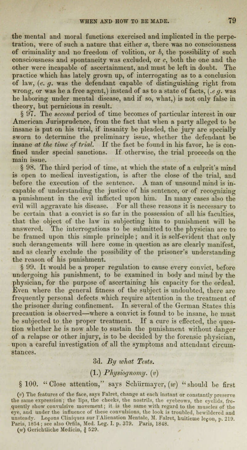 the mental and moral functions exercised and implicated in the perpe- tration, were of such a nature that either a, there was no consciousness of criminality and no freedom of volition, or b, the possibility of such consciousness and spontaneity was excluded, or c, both the one and the other were incapable of ascertainment, and must be left in doubt. The practice which has lately grown up, of interrogating as to a conclusion of law, (e. g. was the defendant capable of distinguishing rigbt from wrong, or was he a free agent,) instead of as to a state of facts, {-eg- was he laboring under mental disease, and if so, what,) is not only false in theory, but pernicious in result. § 97. The second period of time becomes of particular interest in our American Jurisprudence, from the fact that when a party alleged to be insane is put on his trial, if insanity be pleaded, the jury are specially sworn to determine the preliminary issue, whether the defendant be insane at the time of trial. If the fact be found in his favor, he is con- fined under special sanctions. If otherwise, the trial proceeds on the main issue. § 'J8. The third period of time, at which the state of a culprit's mind is open to medical investigation, is after the close of the trial, and before the execution of the .sentence. A man of unsound mind is in- capable of understanding the justice of his sentence, or of recognizing a punishment in the evil inflicted upon him. In many cases also the evil will aggravate his disease. For all these reasons it is necessary to be certain that a convict is so far in the possession of all his faculties, that the object of the law in subjecting him to punishment will be answered. The interrogations to be submitted to the physician are to be framed upon this simple principle ; and it is self-evident that only such derangements will here come in question as are clearly manifest, and as clearly exclude the possibility of the prisoner's understanding the reason of his punishment. § '.•'.'. It would be a proper regulation to cause every convict, before undergoing his punishment, to be examined in body and mind by the physician, for the purpose of ascertaining his capacity for the ordeal. Even where the general fitness of the subject is undoubted, there are frequently personal defects which require attention in the treatment of the prisoner during confinement. In several of the German States this precaution is observed—where a convict is found to be insane, he must he subjected to the proper treatment. If a cure is effected, the ques- tion whether he is now able to sustain the punishment without danger of a relapse or other injury, is to be decided by the forensic physician, upon a careful investigation of all the symptoms and attendant circum- stances. 3d. By what Tests. (1.) Physiognomy, (v) §100. Close attention, says Schiirmayer, (w) should be first (c) The features of the face, says Falret, change at each instant or constantly preserve the same expression; the lips, the cheeks, the nostrils, the eyebrows, the eyelids, fre- quently show convulsive movement; it is the same with regard to the muscles of the i nd under the influence of these convulsions, the look is troubled, bewildered and unsteady. Lemons Cliniques sur l'Alienation Mentale, M. Fulret, huitieme lec.on, p. 219. Paris, 1854; see also Ortila, Med. Leg. I. p. 379. Paris, 1848. («•) Geriehtliche Jlcdiciu, \ 529.