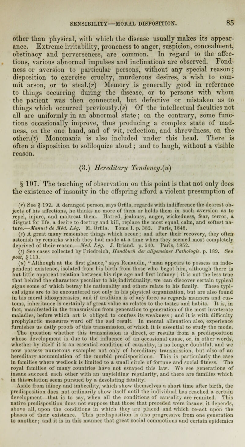 other than physical, with which the disease usually makes its appear- ance. Extreme irritability, proneness to anger, suspicion, concealment, obstinacy and perverseness, are common. In regard to the affec- tions, various abnormal impulses and inclinations are observed. Fond- ness or aversion to particular persons, without any special reason; disposition to exercise cruelty, murderous desires, a wish to com- mit arson, or to steal.(r) Memory is generally good in reference to things occurring during the disease, or to persons with whom the patient was then connected, but defective or mistaken as to things which occurred previously.(«) Of the intellectual faculties not all are uniformly in an abnormal state; on the contrary, some func- tions occasionally improve, thus producing a complex state of mad- ness, on the one hand, and of wit, reflection, and shrewdness, on the other.(t) Monomania is also included under this head. There is often a disposition to soliloquize aloud; and to laugh, without a visible reason. (3.) Hereditary Tendency .{it) § 107. The teaching of observation on this point is that not only does the existence of insanity in the offspring afford a violent presumption of (r) See \ 102. A deranged person, says Orfila, regards with indifference the dearest ob- jects of liis affections, he thinks no more of them or holds them in such aversion as to repel, injure, and maltreat them. Hatred, jealousy, anger, wickedness, fear, terror, a disgust for life, a desire to destroy and kill, replace the most equal, calm, and softest na- ture.— Manuel de Mid. Lin. M. Orfila. Tome I. p. 382. Paris, 1848. (a) A great many remember things which occur; and after their recovery, they often astonish by remarks which they had made at a time when they seemed most completely deprived of their reason.—Mid. Liy. J. Briand. p. .140. Paris, 1852. (J) See cases collected by Friedreich, BandbucA der atlyemciner Pathologic, p. 189. Sec post, l 113. (») Although at the first glance, says Renaudin, man appears to possess an inde- pendent existence, isolated from bis birth from those who begot him, although there is but little apparent relation between his ripe age and first Infancy; it is not the less true that behind the characters peculiar to his individuality, we can discover certain typical signs some of which betray his nationality and others relate to his family. These typi- cal signs are to be encountered not only in his physical organization, but are also found in bis moral idiosyncrasies, and if tradition is of any force as regards manners and cus- toms, inheritance is certainly of great value as relates to the tastes and habits. It is, in fact, manifested in the transmission from generation to generation of the most inveterate maladies, before which art is obliged to confess its weakness ; and it is with difficulty prophylactic measures ward off the sail result. In mental alienation also, experience furnishes us daily proofs of this transmission, of which it is essential to study the mode. The question whether this transmission is direct, or results from a predisposition whose development is due to the influence of an occasional cause, or, in other words, whether by itself it is an essential condition of causality, is no longer doubtful, and wc now possess numerous examples not only of hereditary transmission, but also of an hereditary accumulation of the morbid predispositions. This is particularly the case in families where wedlock is limited to a small circle of fortune and social fitness. The royal families of many countries have not escaped this law. \Te see generations of insane succeed each other with an unyielding regularity, and there are families which in thisTelation seem pursued by a desolating fatality. Aside from idiocy and imbecility, which show themselves a short time after birth, the predisposition does not ordinarily show itself until the individual has reached a certain development—that is to say, when all the conditions of causality are reunited. This native prcdi-pn-iti Iocs not suppose that those that preceded were insane, it depends, above all, upon the conditions in which they are placed and which re-aet upon the I li as of their existence. This predisposition is also progressive from one generation to another; and it is in this manner that great social commotions and certain epidemics